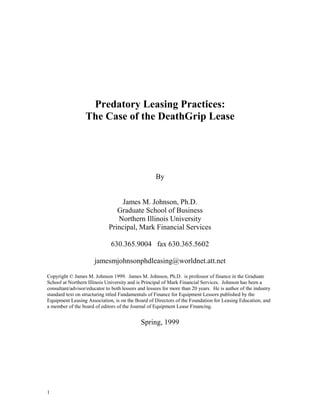 Predatory Leasing Practices:
                  The Case of the DeathGrip Lease




                                                    By


                                 James M. Johnson, Ph.D.
                                Graduate School of Business
                                Northern Illinois University
                             Principal, Mark Financial Services

                              630.365.9004 fax 630.365.5602

                      jamesmjohnsonphdleasing@worldnet.att.net

Copyright © James M. Johnson 1999. James M. Johnson, Ph.D. is professor of finance in the Graduate
School at Northern Illinois University and is Principal of Mark Financial Services. Johnson has been a
consultant/advisor/educator to both lessors and lessees for more than 20 years. He is author of the industry
standard text on structuring titled Fundamentals of Finance for Equipment Lessors published by the
Equipment Leasing Association, is on the Board of Directors of the Foundation for Leasing Education, and
a member of the board of editors of the Journal of Equipment Lease Financing.


                                             Spring, 1999




1
 