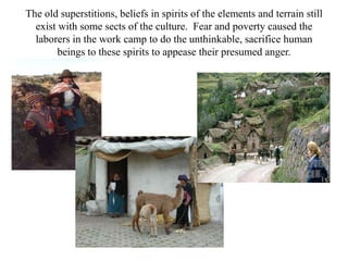 The old superstitions, beliefs in spirits of the elements and terrain still exist with some sects of the culture.  Fear and poverty caused the laborers in the work camp to do the unthinkable, sacrifice human beings to these spirits to appease their presumed anger.