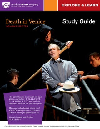 Death in Venice

Study Guide

BENJAMIN BRITTEN

The performances this season will take
place on October 16, 19, 22, 25, 28,
31, November 3, 6, 2010 at the Four
Seasons Centre for the Performing Arts.
Book your school group tickets now!
Call COC Group Sales at 416-3062356 or e-mail groupsales@coc.ca.
Sung in English with English
SURTITLES™
Co-production of the Aldeburgh Festival, Opéra national de Lyon, Bregenz Festival and Prague State Opera

 