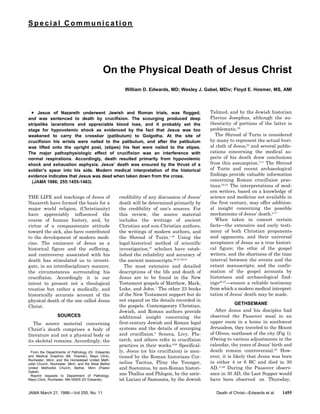 Special Communication
On the Physical Death of Jesus Christ
William D. Edwards, MD; Wesley J. Gabel, MDiv; Floyd E. Hosmer, MS, AMI
THE LIFE and teachings of Jesus of
Nazareth have formed the basis for a
major world religion, (Christianity)
have appreciably influenced the
course of human history, and, by
virtue of a compassionate attitude
toward the sick, also have contributed
to the development of modern medi-
cine. The eminence of Jesus as a
historical figure and the suffering,
and controversy associated with his
death has stimulated us to investi-
gate, in an interdisciplinary manner,
the circumstances surrounding his
crucifixion. Accordingly it is our
intent to present not a theological
treatise but rather a medically, and
historically accurate account of the
physical death of the one called Jesus
Christ.
SOURCES
The source material concerning
Christ’s death comprises a body of
literature and not a physical body or
its skeletal remains. Accordingly, the
credibility of any discussion of Jesus’
death will be determined primarily by
the credibility of one’s sources. For
this review, the source material
includes the writings of ancient
Christian and non-Christian authors,
the writings of modern authors, and
the Shroud of Turin.1-40
Using the
legal-historical method of scientific
investigation,27
scholars have estab-
lished the reliability and accuracy of
the ancient manuscripts.26,27,29,31
The most extensive and detailed
descriptions of the life and death of
Jesus are to be found in the New
Testament gospels of Matthew, Mark,
Luke, and John.1
The other 23 books
of the New Testament support but do
not expand on the details recorded in
the gospels. Contemporary Christian,
Jewish, and Roman authors provide
additional insight concerning the
first-century Jewish and Roman legal
systems and the details of scourging
and crucifixion.5
Seneca, Livy, Plu-
tarch, and others refer to crucifixion
practices in their works.8,28
Specifical-
ly, Jesus (or his crucifixion) is men-
tioned by the Roman historians Cor-
nelius Tacitus, Pliny the Younger,
and Suetonius, by non-Roman histori-
ans Thallus and Phlegon, by the satir-
ist Lucian of Samosata, by the Jewish
Talmud, and by the Jewish historian
Flavius Josephus, although the au-
thenticity of portions of the latter is
problematic.26
· Jesus of Nazareth underwent Jewish and Roman trials, was flogged,
and was sentenced to death by crucifixion. The scourging produced deep
stripelike lacerations and appreciable blood loss, and it probably set the
stage for hypovolemic shock as evidenced by the fact that Jesus was too
weakened to carry the crossbar (patibulum) to Golgotha. At the site of
crucifixion his wrists were nailed to the patibulum, and after the patibulum
was lifted onto the upright post, (stipes) his feet were nailed to the stipes.
The major pathophysiologic effect of crucifixion was an interference with
normal respirations. Accordingly, death resulted primarily from hypovolemic
shock and exhaustion asphyxia. Jesus’ death was ensured by the thrust of a
soldier’s spear into his side. Modern medical interpretation of the historical
evidence indicates that Jesus was dead when taken down from the cross.
(JAMA 1986; 255:1455-1463)
The Shroud of Turin is considered
by many to represent the actual buri-
al cloth of Jesus,22
and several public-
cations concerning the medical as-
pects of his death draw conclusions
from this assumption.5,11
The Shroud
of Turin and recent archaeological
findings provide valuable information
concerning Roman crucifixion prac-
tices.22-24
The interpretations of mod-
ern writers, based on a knowledge of
science and medicine not available in
the first century, may offer addition-
al insight concerning the possible
mechanisms of Jesus’ death.2-17
When taken in concert certain
facts—the extensive and early testi-
mony of both Christian proponents
and opponents, and their universal
acceptance of Jesus as a true histori-
cal figure; the ethic of the gospel
writers, and the shortness of the time
interval between the events and the
extant manuscripts; and the confir-
mation of the gospel accounts by
historians and archaeological find-
ings26-27
—ensure a reliable testimony
from which a modern medical interpret-
tation of Jesus’ death may be made.
GETHSEMANE
After Jesus and his disciples had
observed the Passover meal in an
upper room in a home in southwest
Jerusalem, they traveled to the Mount
of Olives, northeast of the city (Fig 1).
(Owing to various adjustments in the
calendar, the years of Jesus’ birth and
death remain controversial.29
How-
ever, it is likely that Jesus was born
in either 4 or 6 BC and died in 30
AD.11,29
During the Passover observ-
ance in 30 AD, the Last Supper would
have been observed on Thursday,
From the Departments of Pathology (Dr. Edwards)
and Medical Graphics (Mr. Hosmer), Mayo Clinic,
Rochester, Minn; and the Homestead United Meth-
odist Church, Rochester, Minn, and the West Bethel
United Methodist Church, Bethel, Minn (Pastor
Gabel).
Reprint requests to Department of Pathology,
Mayo Clinic, Rochester, MN 55905 (Dr Edwards).
JAMA March 21, 1986—Vol 255, No. 11 Death of Christ—Edwards et al 1455
 