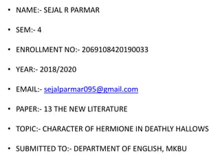 • NAME:- SEJAL R PARMAR
• SEM:- 4
• ENROLLMENT NO:- 2069108420190033
• YEAR:- 2018/2020
• EMAIL:- sejalparmar095@gmail.com
• PAPER:- 13 THE NEW LITERATURE
• TOPIC:- CHARACTER OF HERMIONE IN DEATHLY HALLOWS
• SUBMITTED TO:- DEPARTMENT OF ENGLISH, MKBU
 