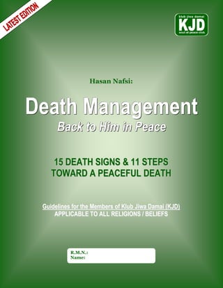 Hasan Nafsi:



Death Management
      Back to Him in Peace

     15 DEATH SIGNS & 11 STEPS
    TOWARD A PEACEFUL DEATH


 Guidelines for the Members of Klub Jiwa Damai (KJD)
     APPLICABLE TO ALL RELIGIONS / BELIEFS




           R.M.N.:
           Name:
 