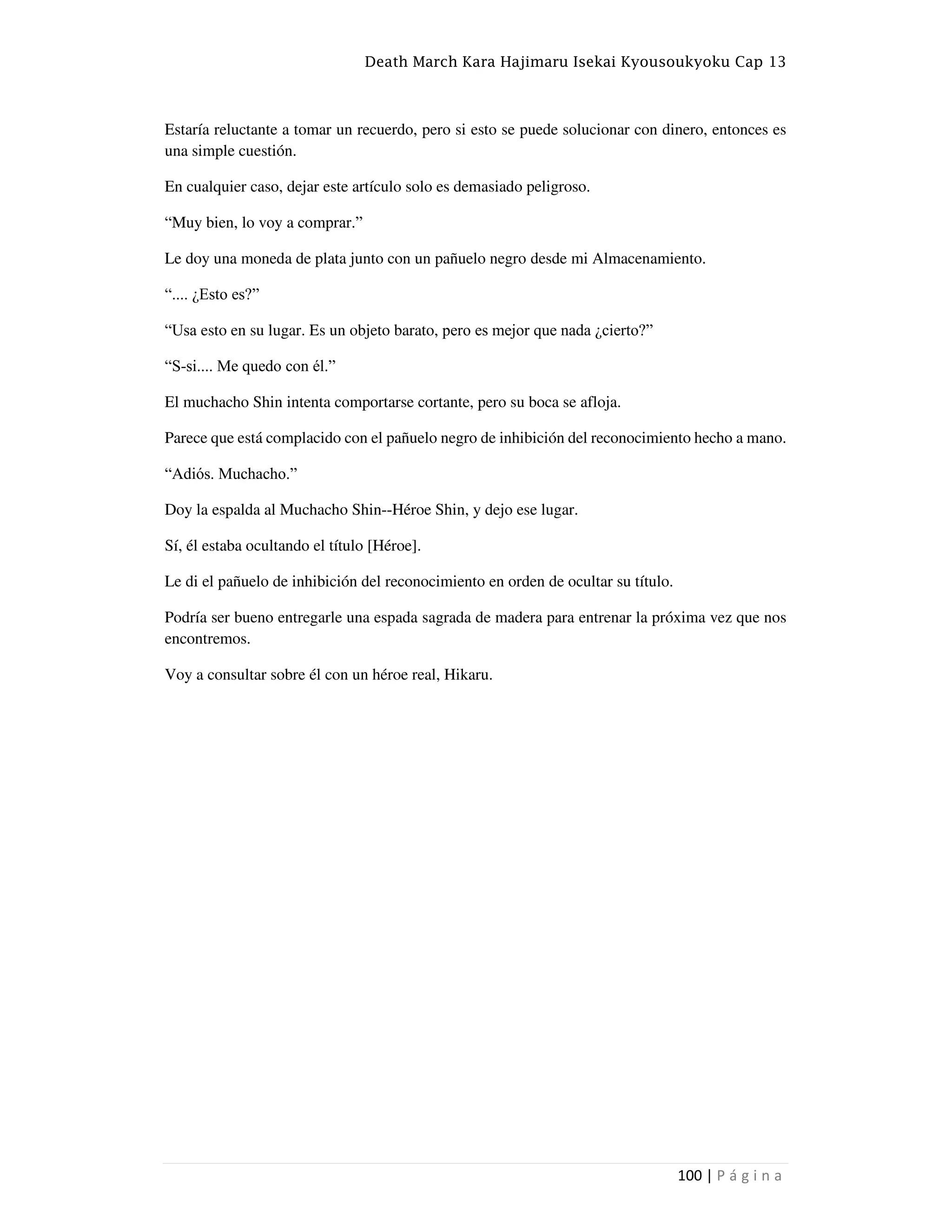Death March Kara Hajimaru Isekai Kyousoukyoku Cap 13
100 | P á g i n a
Estaría reluctante a tomar un recuerdo, pero si esto se puede solucionar con dinero, entonces es
una simple cuestión.
En cualquier caso, dejar este artículo solo es demasiado peligroso.
“Muy bien, lo voy a comprar.”
Le doy una moneda de plata junto con un pañuelo negro desde mi Almacenamiento.
“.... ¿Esto es?”
“Usa esto en su lugar. Es un objeto barato, pero es mejor que nada ¿cierto?”
“S-si.... Me quedo con él.”
El muchacho Shin intenta comportarse cortante, pero su boca se afloja.
Parece que está complacido con el pañuelo negro de inhibición del reconocimiento hecho a mano.
“Adiós. Muchacho.”
Doy la espalda al Muchacho Shin--Héroe Shin, y dejo ese lugar.
Sí, él estaba ocultando el título [Héroe].
Le di el pañuelo de inhibición del reconocimiento en orden de ocultar su título.
Podría ser bueno entregarle una espada sagrada de madera para entrenar la próxima vez que nos
encontremos.
Voy a consultar sobre él con un héroe real, Hikaru.
 