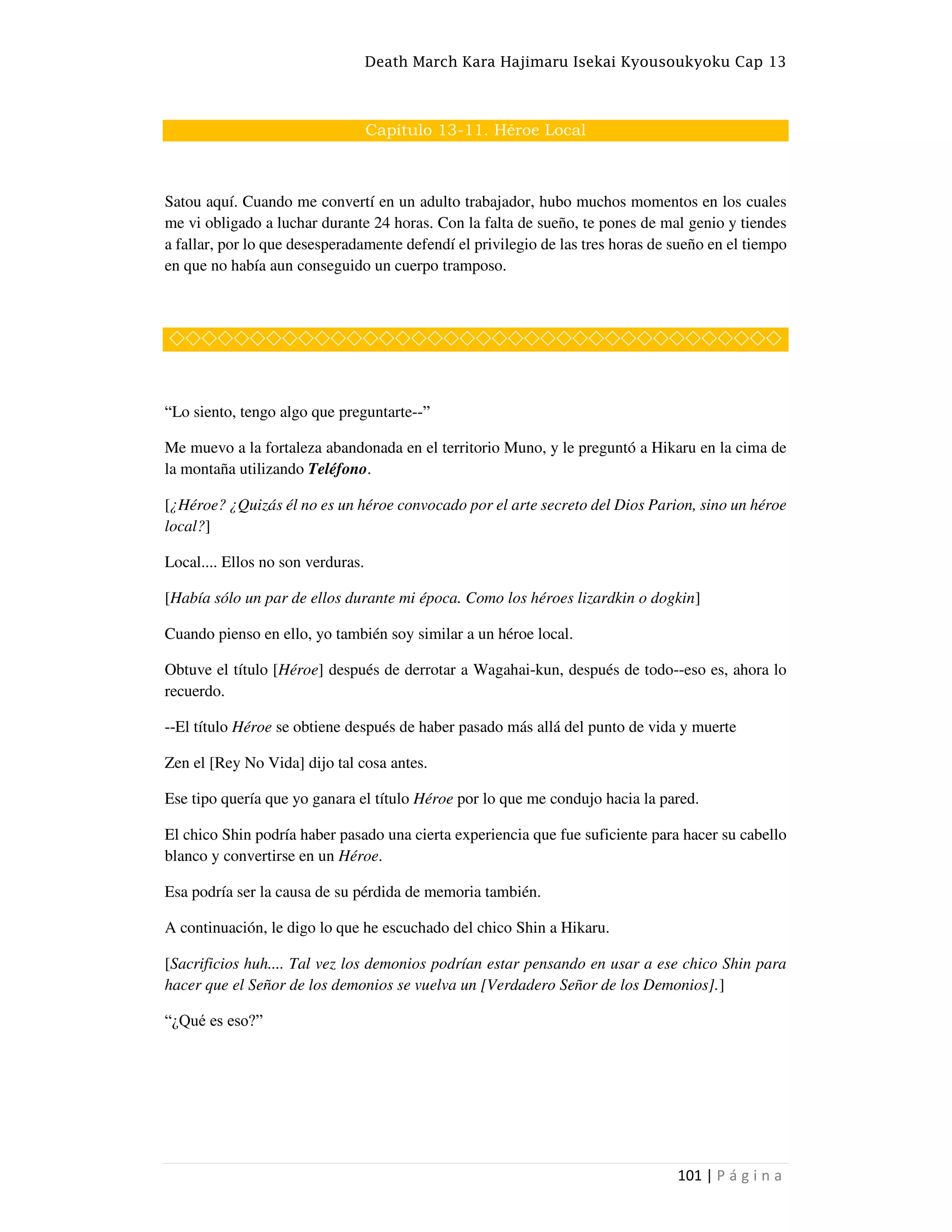 Death March Kara Hajimaru Isekai Kyousoukyoku Cap 13
101 | P á g i n a
Capítulo 13-11. Héroe Local
Satou aquí. Cuando me convertí en un adulto trabajador, hubo muchos momentos en los cuales
me vi obligado a luchar durante 24 horas. Con la falta de sueño, te pones de mal genio y tiendes
a fallar, por lo que desesperadamente defendí el privilegio de las tres horas de sueño en el tiempo
en que no había aun conseguido un cuerpo tramposo.
◇◇◇◇◇◇◇◇◇◇◇◇◇◇◇◇◇◇◇◇◇◇◇◇◇◇◇◇◇◇◇◇◇◇◇◇◇◇
“Lo siento, tengo algo que preguntarte--”
Me muevo a la fortaleza abandonada en el territorio Muno, y le preguntó a Hikaru en la cima de
la montaña utilizando Teléfono.
[¿Héroe? ¿Quizás él no es un héroe convocado por el arte secreto del Dios Parion, sino un héroe
local?]
Local.... Ellos no son verduras.
[Había sólo un par de ellos durante mi época. Como los héroes lizardkin o dogkin]
Cuando pienso en ello, yo también soy similar a un héroe local.
Obtuve el título [Héroe] después de derrotar a Wagahai-kun, después de todo--eso es, ahora lo
recuerdo.
--El título Héroe se obtiene después de haber pasado más allá del punto de vida y muerte
Zen el [Rey No Vida] dijo tal cosa antes.
Ese tipo quería que yo ganara el título Héroe por lo que me condujo hacia la pared.
El chico Shin podría haber pasado una cierta experiencia que fue suficiente para hacer su cabello
blanco y convertirse en un Héroe.
Esa podría ser la causa de su pérdida de memoria también.
A continuación, le digo lo que he escuchado del chico Shin a Hikaru.
[Sacrificios huh.... Tal vez los demonios podrían estar pensando en usar a ese chico Shin para
hacer que el Señor de los demonios se vuelva un [Verdadero Señor de los Demonios].]
“¿Qué es eso?”
 