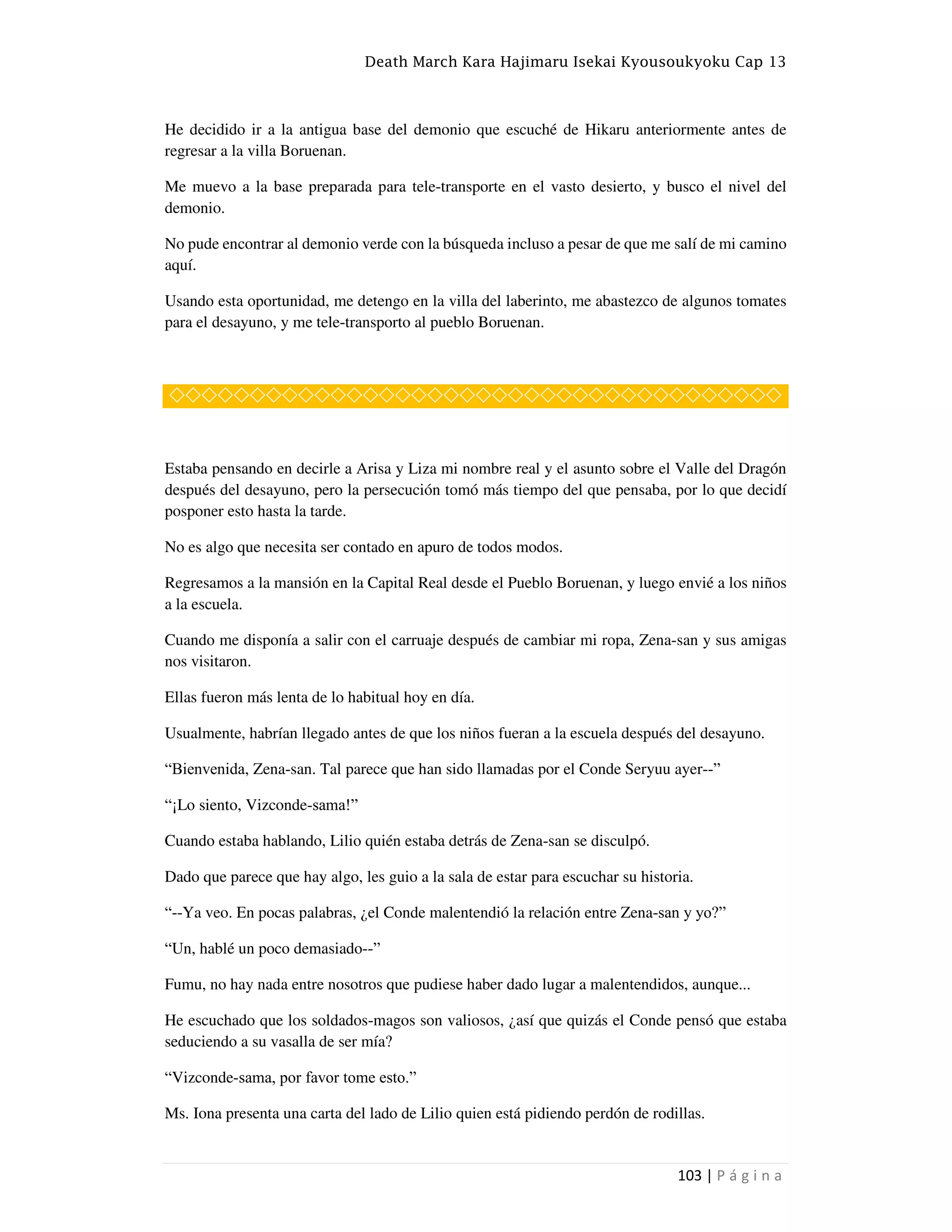 Death March Kara Hajimaru Isekai Kyousoukyoku Cap 13
103 | P á g i n a
He decidido ir a la antigua base del demonio que escuché de Hikaru anteriormente antes de
regresar a la villa Boruenan.
Me muevo a la base preparada para tele-transporte en el vasto desierto, y busco el nivel del
demonio.
No pude encontrar al demonio verde con la búsqueda incluso a pesar de que me salí de mi camino
aquí.
Usando esta oportunidad, me detengo en la villa del laberinto, me abastezco de algunos tomates
para el desayuno, y me tele-transporto al pueblo Boruenan.
◇◇◇◇◇◇◇◇◇◇◇◇◇◇◇◇◇◇◇◇◇◇◇◇◇◇◇◇◇◇◇◇◇◇◇◇◇◇
Estaba pensando en decirle a Arisa y Liza mi nombre real y el asunto sobre el Valle del Dragón
después del desayuno, pero la persecución tomó más tiempo del que pensaba, por lo que decidí
posponer esto hasta la tarde.
No es algo que necesita ser contado en apuro de todos modos.
Regresamos a la mansión en la Capital Real desde el Pueblo Boruenan, y luego envié a los niños
a la escuela.
Cuando me disponía a salir con el carruaje después de cambiar mi ropa, Zena-san y sus amigas
nos visitaron.
Ellas fueron más lenta de lo habitual hoy en día.
Usualmente, habrían llegado antes de que los niños fueran a la escuela después del desayuno.
“Bienvenida, Zena-san. Tal parece que han sido llamadas por el Conde Seryuu ayer--”
“¡Lo siento, Vizconde-sama!”
Cuando estaba hablando, Lilio quién estaba detrás de Zena-san se disculpó.
Dado que parece que hay algo, les guio a la sala de estar para escuchar su historia.
“--Ya veo. En pocas palabras, ¿el Conde malentendió la relación entre Zena-san y yo?”
“Un, hablé un poco demasiado--”
Fumu, no hay nada entre nosotros que pudiese haber dado lugar a malentendidos, aunque...
He escuchado que los soldados-magos son valiosos, ¿así que quizás el Conde pensó que estaba
seduciendo a su vasalla de ser mía?
“Vizconde-sama, por favor tome esto.”
Ms. Iona presenta una carta del lado de Lilio quien está pidiendo perdón de rodillas.
 