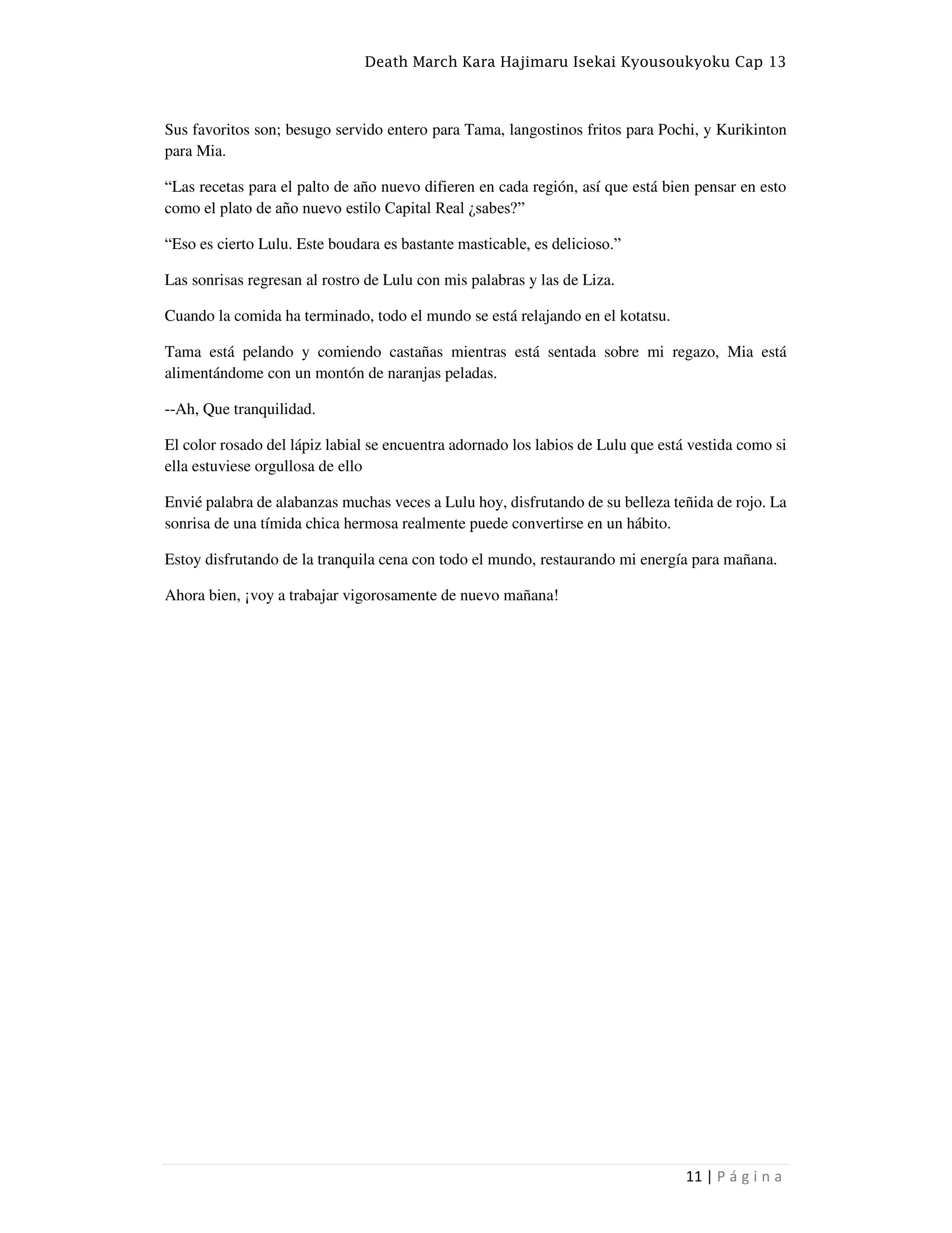 Death March Kara Hajimaru Isekai Kyousoukyoku Cap 13
11 | P á g i n a
Sus favoritos son; besugo servido entero para Tama, langostinos fritos para Pochi, y Kurikinton
para Mia.
“Las recetas para el palto de año nuevo difieren en cada región, así que está bien pensar en esto
como el plato de año nuevo estilo Capital Real ¿sabes?”
“Eso es cierto Lulu. Este boudara es bastante masticable, es delicioso.”
Las sonrisas regresan al rostro de Lulu con mis palabras y las de Liza.
Cuando la comida ha terminado, todo el mundo se está relajando en el kotatsu.
Tama está pelando y comiendo castañas mientras está sentada sobre mi regazo, Mia está
alimentándome con un montón de naranjas peladas.
--Ah, Que tranquilidad.
El color rosado del lápiz labial se encuentra adornado los labios de Lulu que está vestida como si
ella estuviese orgullosa de ello
Envié palabra de alabanzas muchas veces a Lulu hoy, disfrutando de su belleza teñida de rojo. La
sonrisa de una tímida chica hermosa realmente puede convertirse en un hábito.
Estoy disfrutando de la tranquila cena con todo el mundo, restaurando mi energía para mañana.
Ahora bien, ¡voy a trabajar vigorosamente de nuevo mañana!
 