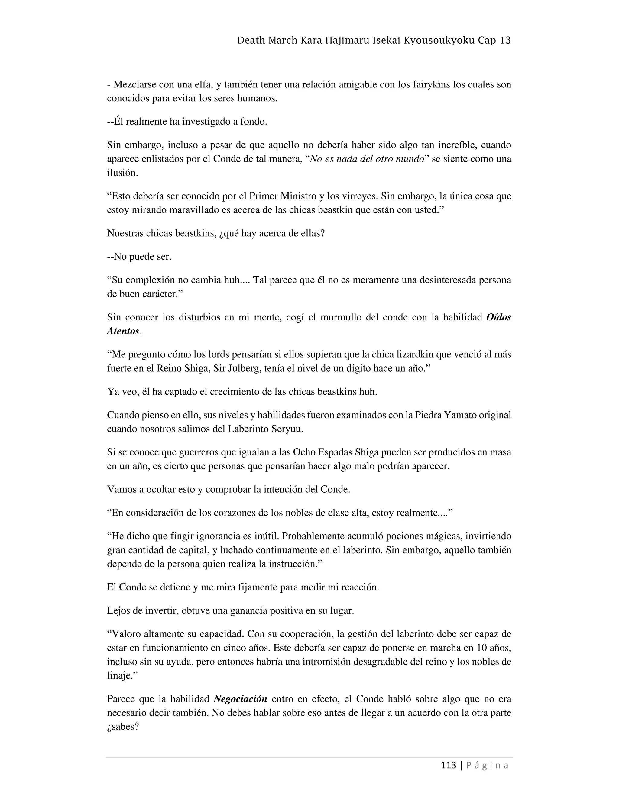 Death March Kara Hajimaru Isekai Kyousoukyoku Cap 13
113 | P á g i n a
- Mezclarse con una elfa, y también tener una relación amigable con los fairykins los cuales son
conocidos para evitar los seres humanos.
--Él realmente ha investigado a fondo.
Sin embargo, incluso a pesar de que aquello no debería haber sido algo tan increíble, cuando
aparece enlistados por el Conde de tal manera, “No es nada del otro mundo” se siente como una
ilusión.
“Esto debería ser conocido por el Primer Ministro y los virreyes. Sin embargo, la única cosa que
estoy mirando maravillado es acerca de las chicas beastkin que están con usted.”
Nuestras chicas beastkins, ¿qué hay acerca de ellas?
--No puede ser.
“Su complexión no cambia huh.... Tal parece que él no es meramente una desinteresada persona
de buen carácter.”
Sin conocer los disturbios en mi mente, cogí el murmullo del conde con la habilidad Oídos
Atentos.
“Me pregunto cómo los lords pensarían si ellos supieran que la chica lizardkin que venció al más
fuerte en el Reino Shiga, Sir Julberg, tenía el nivel de un dígito hace un año.”
Ya veo, él ha captado el crecimiento de las chicas beastkins huh.
Cuando pienso en ello, sus niveles y habilidades fueron examinados con la Piedra Yamato original
cuando nosotros salimos del Laberinto Seryuu.
Si se conoce que guerreros que igualan a las Ocho Espadas Shiga pueden ser producidos en masa
en un año, es cierto que personas que pensarían hacer algo malo podrían aparecer.
Vamos a ocultar esto y comprobar la intención del Conde.
“En consideración de los corazones de los nobles de clase alta, estoy realmente....”
“He dicho que fingir ignorancia es inútil. Probablemente acumuló pociones mágicas, invirtiendo
gran cantidad de capital, y luchado continuamente en el laberinto. Sin embargo, aquello también
depende de la persona quien realiza la instrucción.”
El Conde se detiene y me mira fijamente para medir mi reacción.
Lejos de invertir, obtuve una ganancia positiva en su lugar.
“Valoro altamente su capacidad. Con su cooperación, la gestión del laberinto debe ser capaz de
estar en funcionamiento en cinco años. Este debería ser capaz de ponerse en marcha en 10 años,
incluso sin su ayuda, pero entonces habría una intromisión desagradable del reino y los nobles de
linaje.”
Parece que la habilidad Negociación entro en efecto, el Conde habló sobre algo que no era
necesario decir también. No debes hablar sobre eso antes de llegar a un acuerdo con la otra parte
¿sabes?
 