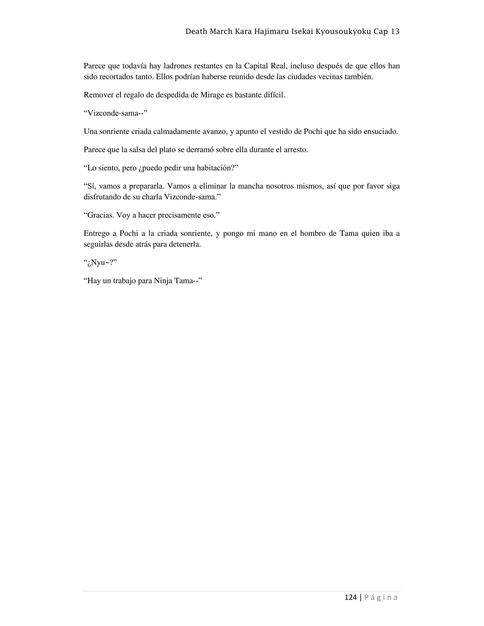 Death March Kara Hajimaru Isekai Kyousoukyoku Cap 13
124 | P á g i n a
Parece que todavía hay ladrones restantes en la Capital Real, incluso después de que ellos han
sido recortados tanto. Ellos podrían haberse reunido desde las ciudades vecinas también.
Remover el regalo de despedida de Mirage es bastante difícil.
“Vizconde-sama--”
Una sonriente criada calmadamente avanzo, y apunto el vestido de Pochi que ha sido ensuciado.
Parece que la salsa del plato se derramó sobre ella durante el arresto.
“Lo siento, pero ¿puedo pedir una habitación?”
“Sí, vamos a prepararla. Vamos a eliminar la mancha nosotros mismos, así que por favor siga
disfrutando de su charla Vizconde-sama.”
“Gracias. Voy a hacer precisamente eso.”
Entrego a Pochi a la criada sonriente, y pongo mi mano en el hombro de Tama quien iba a
seguirlas desde atrás para detenerla.
“¿Nyu~?”
“Hay un trabajo para Ninja Tama--”
 