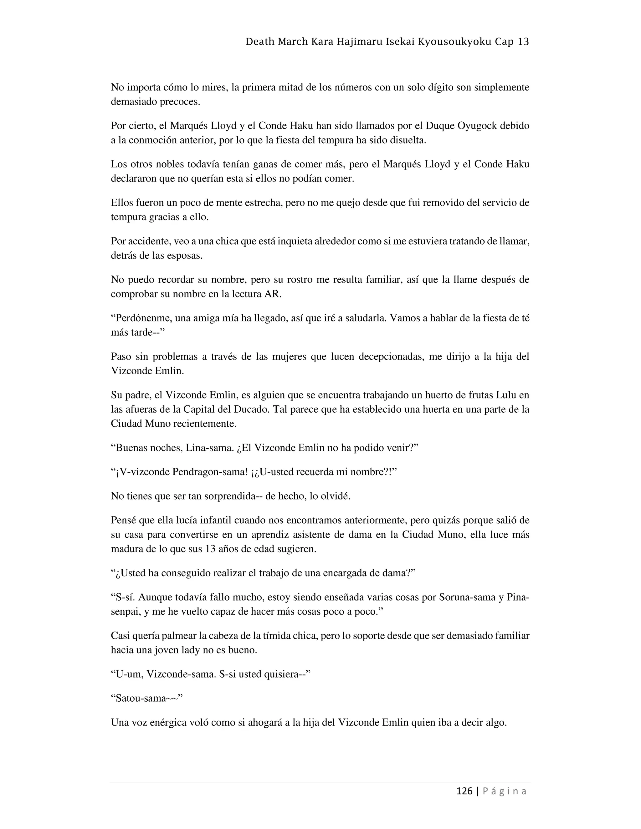 Death March Kara Hajimaru Isekai Kyousoukyoku Cap 13
126 | P á g i n a
No importa cómo lo mires, la primera mitad de los números con un solo dígito son simplemente
demasiado precoces.
Por cierto, el Marqués Lloyd y el Conde Haku han sido llamados por el Duque Oyugock debido
a la conmoción anterior, por lo que la fiesta del tempura ha sido disuelta.
Los otros nobles todavía tenían ganas de comer más, pero el Marqués Lloyd y el Conde Haku
declararon que no querían esta si ellos no podían comer.
Ellos fueron un poco de mente estrecha, pero no me quejo desde que fui removido del servicio de
tempura gracias a ello.
Por accidente, veo a una chica que está inquieta alrededor como si me estuviera tratando de llamar,
detrás de las esposas.
No puedo recordar su nombre, pero su rostro me resulta familiar, así que la llame después de
comprobar su nombre en la lectura AR.
“Perdónenme, una amiga mía ha llegado, así que iré a saludarla. Vamos a hablar de la fiesta de té
más tarde--”
Paso sin problemas a través de las mujeres que lucen decepcionadas, me dirijo a la hija del
Vizconde Emlin.
Su padre, el Vizconde Emlin, es alguien que se encuentra trabajando un huerto de frutas Lulu en
las afueras de la Capital del Ducado. Tal parece que ha establecido una huerta en una parte de la
Ciudad Muno recientemente.
“Buenas noches, Lina-sama. ¿El Vizconde Emlin no ha podido venir?”
“¡V-vizconde Pendragon-sama! ¡¿U-usted recuerda mi nombre?!”
No tienes que ser tan sorprendida-- de hecho, lo olvidé.
Pensé que ella lucía infantil cuando nos encontramos anteriormente, pero quizás porque salió de
su casa para convertirse en un aprendiz asistente de dama en la Ciudad Muno, ella luce más
madura de lo que sus 13 años de edad sugieren.
“¿Usted ha conseguido realizar el trabajo de una encargada de dama?”
“S-sí. Aunque todavía fallo mucho, estoy siendo enseñada varias cosas por Soruna-sama y Pina-
senpai, y me he vuelto capaz de hacer más cosas poco a poco.”
Casi quería palmear la cabeza de la tímida chica, pero lo soporte desde que ser demasiado familiar
hacia una joven lady no es bueno.
“U-um, Vizconde-sama. S-si usted quisiera--”
“Satou-sama~~”
Una voz enérgica voló como si ahogará a la hija del Vizconde Emlin quien iba a decir algo.
 