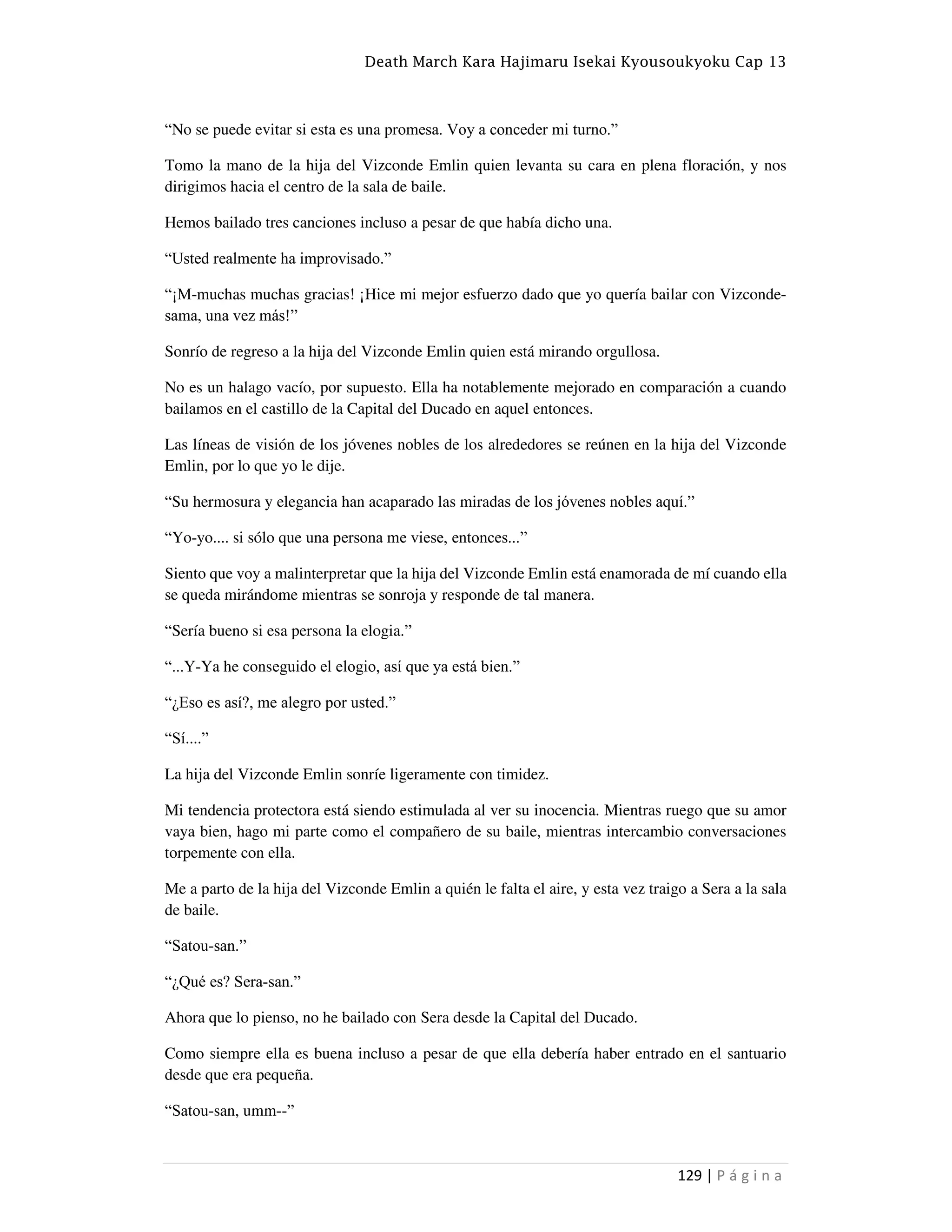 Death March Kara Hajimaru Isekai Kyousoukyoku Cap 13
129 | P á g i n a
“No se puede evitar si esta es una promesa. Voy a conceder mi turno.”
Tomo la mano de la hija del Vizconde Emlin quien levanta su cara en plena floración, y nos
dirigimos hacia el centro de la sala de baile.
Hemos bailado tres canciones incluso a pesar de que había dicho una.
“Usted realmente ha improvisado.”
“¡M-muchas muchas gracias! ¡Hice mi mejor esfuerzo dado que yo quería bailar con Vizconde-
sama, una vez más!”
Sonrío de regreso a la hija del Vizconde Emlin quien está mirando orgullosa.
No es un halago vacío, por supuesto. Ella ha notablemente mejorado en comparación a cuando
bailamos en el castillo de la Capital del Ducado en aquel entonces.
Las líneas de visión de los jóvenes nobles de los alrededores se reúnen en la hija del Vizconde
Emlin, por lo que yo le dije.
“Su hermosura y elegancia han acaparado las miradas de los jóvenes nobles aquí.”
“Yo-yo.... si sólo que una persona me viese, entonces...”
Siento que voy a malinterpretar que la hija del Vizconde Emlin está enamorada de mí cuando ella
se queda mirándome mientras se sonroja y responde de tal manera.
“Sería bueno si esa persona la elogia.”
“...Y-Ya he conseguido el elogio, así que ya está bien.”
“¿Eso es así?, me alegro por usted.”
“Sí....”
La hija del Vizconde Emlin sonríe ligeramente con timidez.
Mi tendencia protectora está siendo estimulada al ver su inocencia. Mientras ruego que su amor
vaya bien, hago mi parte como el compañero de su baile, mientras intercambio conversaciones
torpemente con ella.
Me a parto de la hija del Vizconde Emlin a quién le falta el aire, y esta vez traigo a Sera a la sala
de baile.
“Satou-san.”
“¿Qué es? Sera-san.”
Ahora que lo pienso, no he bailado con Sera desde la Capital del Ducado.
Como siempre ella es buena incluso a pesar de que ella debería haber entrado en el santuario
desde que era pequeña.
“Satou-san, umm--”
 