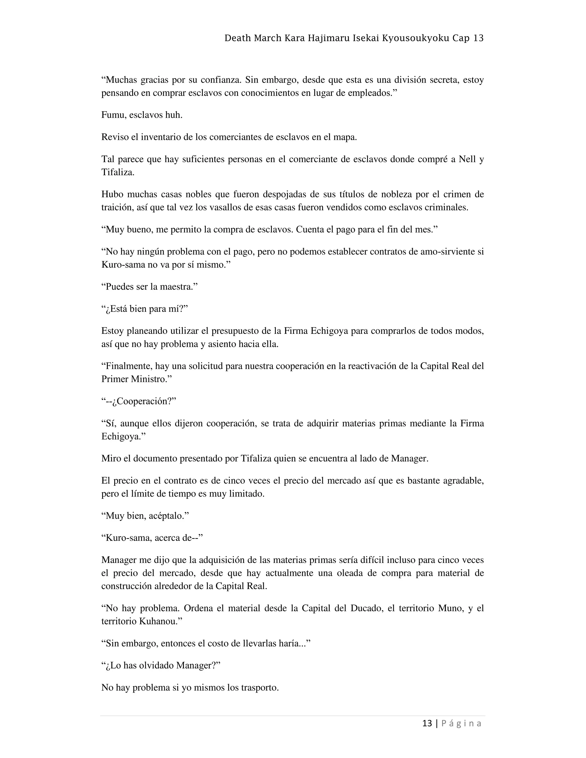 Death March Kara Hajimaru Isekai Kyousoukyoku Cap 13
13 | P á g i n a
“Muchas gracias por su confianza. Sin embargo, desde que esta es una división secreta, estoy
pensando en comprar esclavos con conocimientos en lugar de empleados.”
Fumu, esclavos huh.
Reviso el inventario de los comerciantes de esclavos en el mapa.
Tal parece que hay suficientes personas en el comerciante de esclavos donde compré a Nell y
Tifaliza.
Hubo muchas casas nobles que fueron despojadas de sus títulos de nobleza por el crimen de
traición, así que tal vez los vasallos de esas casas fueron vendidos como esclavos criminales.
“Muy bueno, me permito la compra de esclavos. Cuenta el pago para el fin del mes.”
“No hay ningún problema con el pago, pero no podemos establecer contratos de amo-sirviente si
Kuro-sama no va por sí mismo.”
“Puedes ser la maestra.”
“¿Está bien para mí?”
Estoy planeando utilizar el presupuesto de la Firma Echigoya para comprarlos de todos modos,
así que no hay problema y asiento hacia ella.
“Finalmente, hay una solicitud para nuestra cooperación en la reactivación de la Capital Real del
Primer Ministro.”
“--¿Cooperación?”
“Sí, aunque ellos dijeron cooperación, se trata de adquirir materias primas mediante la Firma
Echigoya.”
Miro el documento presentado por Tifaliza quien se encuentra al lado de Manager.
El precio en el contrato es de cinco veces el precio del mercado así que es bastante agradable,
pero el límite de tiempo es muy limitado.
“Muy bien, acéptalo.”
“Kuro-sama, acerca de--”
Manager me dijo que la adquisición de las materias primas sería difícil incluso para cinco veces
el precio del mercado, desde que hay actualmente una oleada de compra para material de
construcción alrededor de la Capital Real.
“No hay problema. Ordena el material desde la Capital del Ducado, el territorio Muno, y el
territorio Kuhanou.”
“Sin embargo, entonces el costo de llevarlas haría...”
“¿Lo has olvidado Manager?”
No hay problema si yo mismos los trasporto.
 