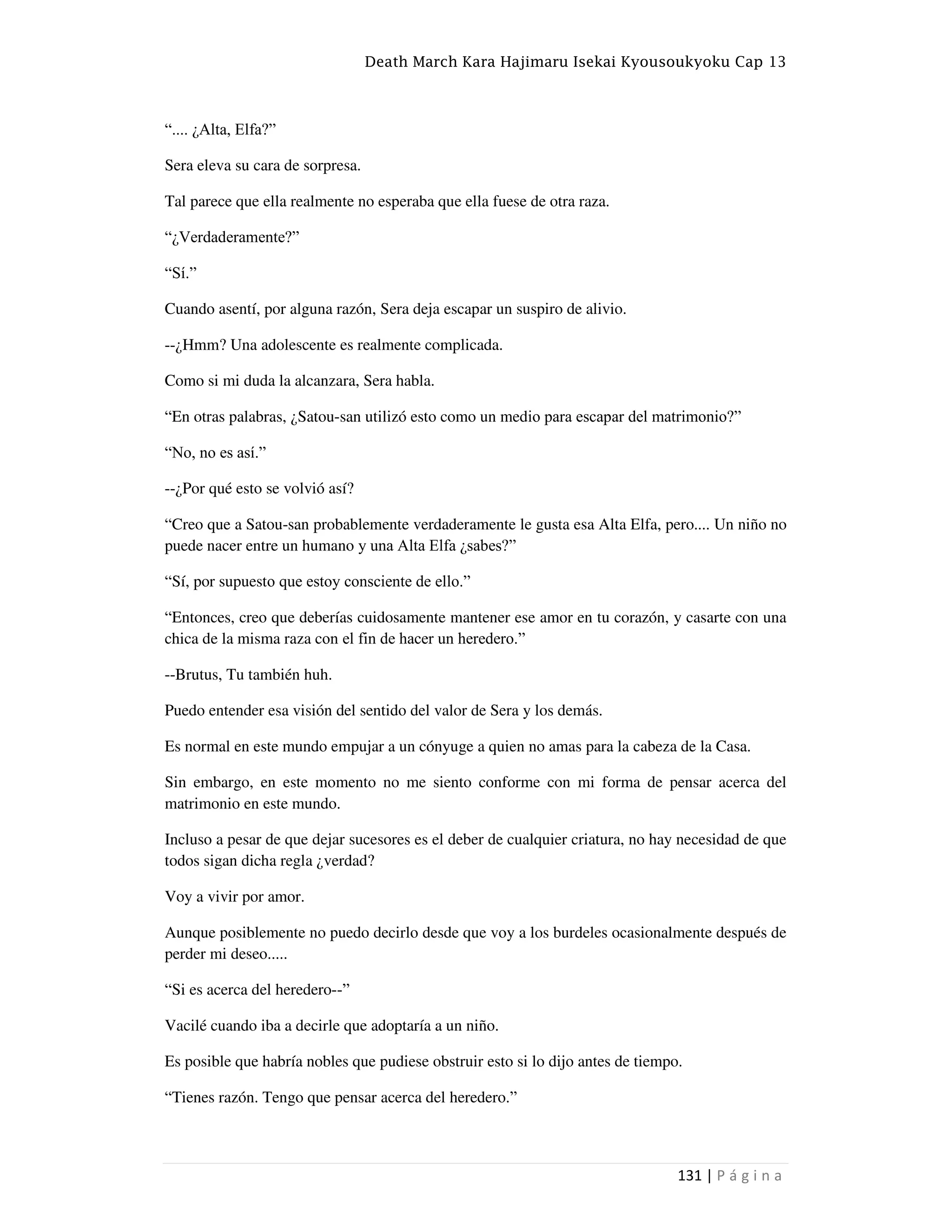 Death March Kara Hajimaru Isekai Kyousoukyoku Cap 13
131 | P á g i n a
“.... ¿Alta, Elfa?”
Sera eleva su cara de sorpresa.
Tal parece que ella realmente no esperaba que ella fuese de otra raza.
“¿Verdaderamente?”
“Sí.”
Cuando asentí, por alguna razón, Sera deja escapar un suspiro de alivio.
--¿Hmm? Una adolescente es realmente complicada.
Como si mi duda la alcanzara, Sera habla.
“En otras palabras, ¿Satou-san utilizó esto como un medio para escapar del matrimonio?”
“No, no es así.”
--¿Por qué esto se volvió así?
“Creo que a Satou-san probablemente verdaderamente le gusta esa Alta Elfa, pero.... Un niño no
puede nacer entre un humano y una Alta Elfa ¿sabes?”
“Sí, por supuesto que estoy consciente de ello.”
“Entonces, creo que deberías cuidosamente mantener ese amor en tu corazón, y casarte con una
chica de la misma raza con el fin de hacer un heredero.”
--Brutus, Tu también huh.
Puedo entender esa visión del sentido del valor de Sera y los demás.
Es normal en este mundo empujar a un cónyuge a quien no amas para la cabeza de la Casa.
Sin embargo, en este momento no me siento conforme con mi forma de pensar acerca del
matrimonio en este mundo.
Incluso a pesar de que dejar sucesores es el deber de cualquier criatura, no hay necesidad de que
todos sigan dicha regla ¿verdad?
Voy a vivir por amor.
Aunque posiblemente no puedo decirlo desde que voy a los burdeles ocasionalmente después de
perder mi deseo.....
“Si es acerca del heredero--”
Vacilé cuando iba a decirle que adoptaría a un niño.
Es posible que habría nobles que pudiese obstruir esto si lo dijo antes de tiempo.
“Tienes razón. Tengo que pensar acerca del heredero.”
 