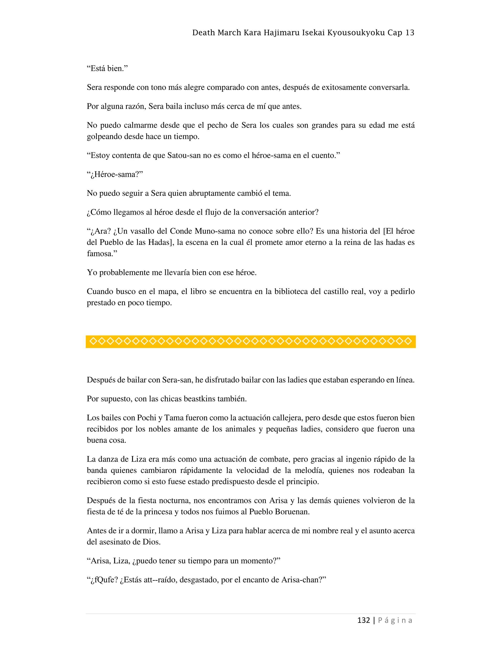 Death March Kara Hajimaru Isekai Kyousoukyoku Cap 13
132 | P á g i n a
“Está bien.”
Sera responde con tono más alegre comparado con antes, después de exitosamente conversarla.
Por alguna razón, Sera baila incluso más cerca de mí que antes.
No puedo calmarme desde que el pecho de Sera los cuales son grandes para su edad me está
golpeando desde hace un tiempo.
“Estoy contenta de que Satou-san no es como el héroe-sama en el cuento.”
“¿Héroe-sama?”
No puedo seguir a Sera quien abruptamente cambió el tema.
¿Cómo llegamos al héroe desde el flujo de la conversación anterior?
“¿Ara? ¿Un vasallo del Conde Muno-sama no conoce sobre ello? Es una historia del [El héroe
del Pueblo de las Hadas], la escena en la cual él promete amor eterno a la reina de las hadas es
famosa.”
Yo probablemente me llevaría bien con ese héroe.
Cuando busco en el mapa, el libro se encuentra en la biblioteca del castillo real, voy a pedirlo
prestado en poco tiempo.
◇◇◇◇◇◇◇◇◇◇◇◇◇◇◇◇◇◇◇◇◇◇◇◇◇◇◇◇◇◇◇◇◇◇◇◇◇◇
Después de bailar con Sera-san, he disfrutado bailar con las ladies que estaban esperando en línea.
Por supuesto, con las chicas beastkins también.
Los bailes con Pochi y Tama fueron como la actuación callejera, pero desde que estos fueron bien
recibidos por los nobles amante de los animales y pequeñas ladies, considero que fueron una
buena cosa.
La danza de Liza era más como una actuación de combate, pero gracias al ingenio rápido de la
banda quienes cambiaron rápidamente la velocidad de la melodía, quienes nos rodeaban la
recibieron como si esto fuese estado predispuesto desde el principio.
Después de la fiesta nocturna, nos encontramos con Arisa y las demás quienes volvieron de la
fiesta de té de la princesa y todos nos fuimos al Pueblo Boruenan.
Antes de ir a dormir, llamo a Arisa y Liza para hablar acerca de mi nombre real y el asunto acerca
del asesinato de Dios.
“Arisa, Liza, ¿puedo tener su tiempo para un momento?”
“¿fQufe? ¿Estás att--raído, desgastado, por el encanto de Arisa-chan?”
 