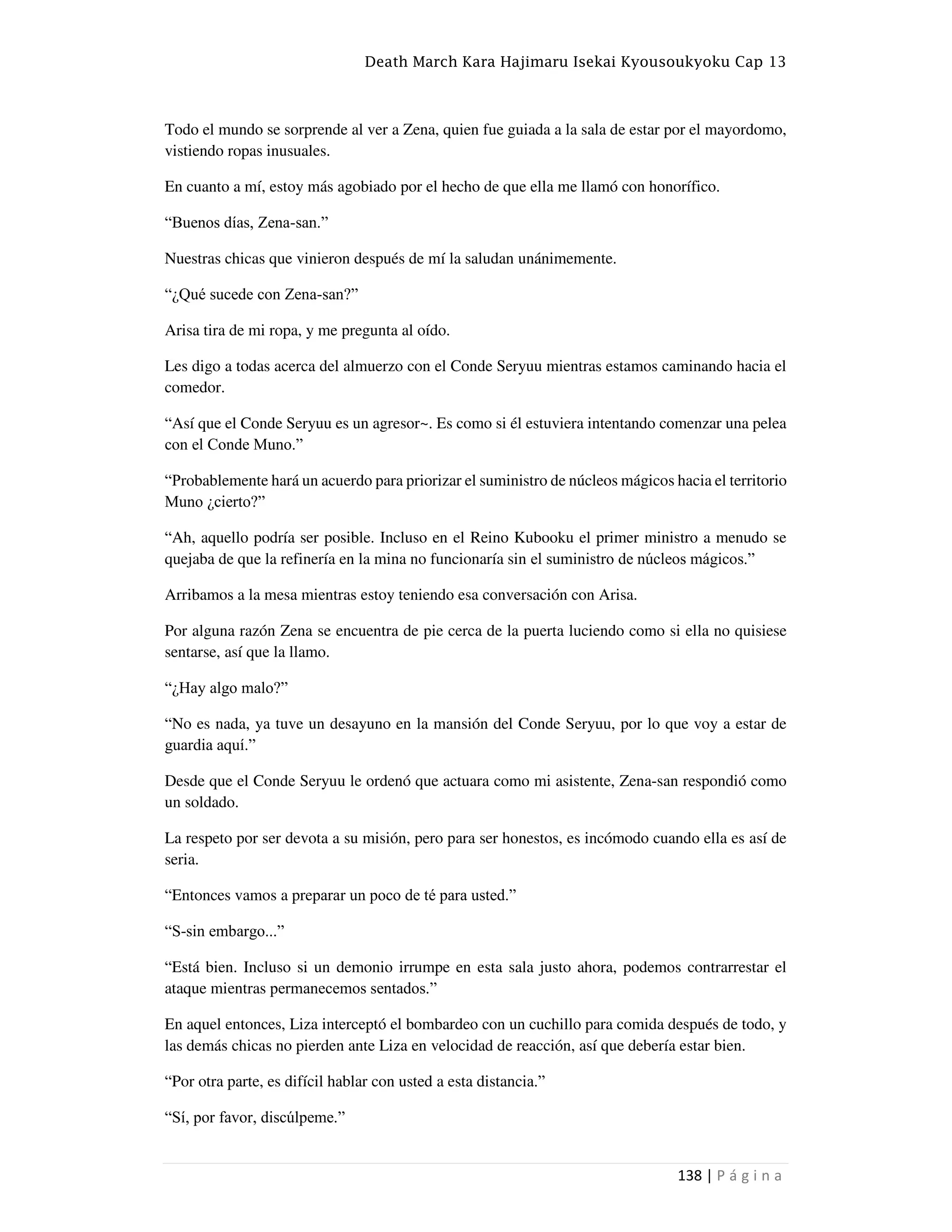 Death March Kara Hajimaru Isekai Kyousoukyoku Cap 13
138 | P á g i n a
Todo el mundo se sorprende al ver a Zena, quien fue guiada a la sala de estar por el mayordomo,
vistiendo ropas inusuales.
En cuanto a mí, estoy más agobiado por el hecho de que ella me llamó con honorífico.
“Buenos días, Zena-san.”
Nuestras chicas que vinieron después de mí la saludan unánimemente.
“¿Qué sucede con Zena-san?”
Arisa tira de mi ropa, y me pregunta al oído.
Les digo a todas acerca del almuerzo con el Conde Seryuu mientras estamos caminando hacia el
comedor.
“Así que el Conde Seryuu es un agresor~. Es como si él estuviera intentando comenzar una pelea
con el Conde Muno.”
“Probablemente hará un acuerdo para priorizar el suministro de núcleos mágicos hacia el territorio
Muno ¿cierto?”
“Ah, aquello podría ser posible. Incluso en el Reino Kubooku el primer ministro a menudo se
quejaba de que la refinería en la mina no funcionaría sin el suministro de núcleos mágicos.”
Arribamos a la mesa mientras estoy teniendo esa conversación con Arisa.
Por alguna razón Zena se encuentra de pie cerca de la puerta luciendo como si ella no quisiese
sentarse, así que la llamo.
“¿Hay algo malo?”
“No es nada, ya tuve un desayuno en la mansión del Conde Seryuu, por lo que voy a estar de
guardia aquí.”
Desde que el Conde Seryuu le ordenó que actuara como mi asistente, Zena-san respondió como
un soldado.
La respeto por ser devota a su misión, pero para ser honestos, es incómodo cuando ella es así de
seria.
“Entonces vamos a preparar un poco de té para usted.”
“S-sin embargo...”
“Está bien. Incluso si un demonio irrumpe en esta sala justo ahora, podemos contrarrestar el
ataque mientras permanecemos sentados.”
En aquel entonces, Liza interceptó el bombardeo con un cuchillo para comida después de todo, y
las demás chicas no pierden ante Liza en velocidad de reacción, así que debería estar bien.
“Por otra parte, es difícil hablar con usted a esta distancia.”
“Sí, por favor, discúlpeme.”
 