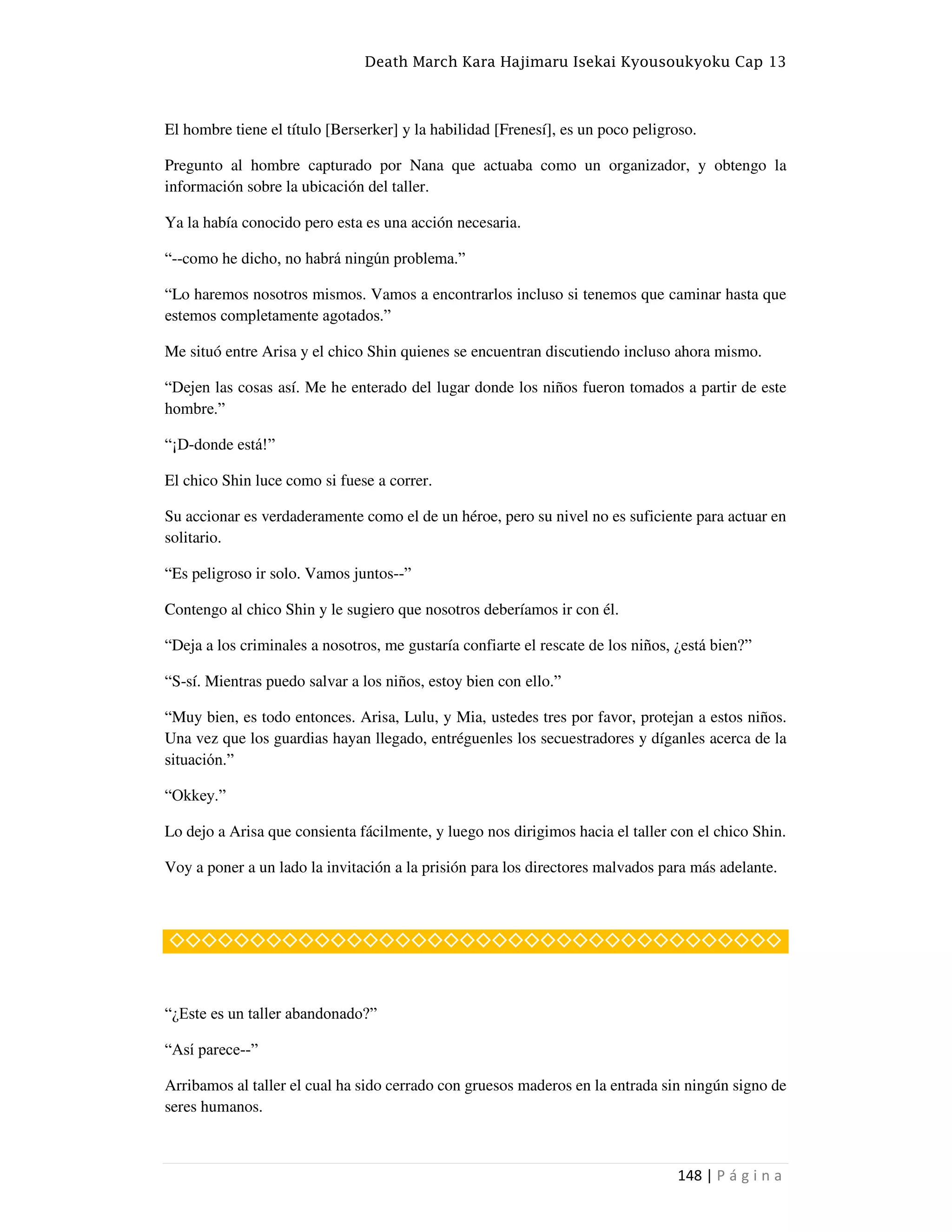 Death March Kara Hajimaru Isekai Kyousoukyoku Cap 13
148 | P á g i n a
El hombre tiene el título [Berserker] y la habilidad [Frenesí], es un poco peligroso.
Pregunto al hombre capturado por Nana que actuaba como un organizador, y obtengo la
información sobre la ubicación del taller.
Ya la había conocido pero esta es una acción necesaria.
“--como he dicho, no habrá ningún problema.”
“Lo haremos nosotros mismos. Vamos a encontrarlos incluso si tenemos que caminar hasta que
estemos completamente agotados.”
Me situó entre Arisa y el chico Shin quienes se encuentran discutiendo incluso ahora mismo.
“Dejen las cosas así. Me he enterado del lugar donde los niños fueron tomados a partir de este
hombre.”
“¡D-donde está!”
El chico Shin luce como si fuese a correr.
Su accionar es verdaderamente como el de un héroe, pero su nivel no es suficiente para actuar en
solitario.
“Es peligroso ir solo. Vamos juntos--”
Contengo al chico Shin y le sugiero que nosotros deberíamos ir con él.
“Deja a los criminales a nosotros, me gustaría confiarte el rescate de los niños, ¿está bien?”
“S-sí. Mientras puedo salvar a los niños, estoy bien con ello.”
“Muy bien, es todo entonces. Arisa, Lulu, y Mia, ustedes tres por favor, protejan a estos niños.
Una vez que los guardias hayan llegado, entréguenles los secuestradores y díganles acerca de la
situación.”
“Okkey.”
Lo dejo a Arisa que consienta fácilmente, y luego nos dirigimos hacia el taller con el chico Shin.
Voy a poner a un lado la invitación a la prisión para los directores malvados para más adelante.
◇◇◇◇◇◇◇◇◇◇◇◇◇◇◇◇◇◇◇◇◇◇◇◇◇◇◇◇◇◇◇◇◇◇◇◇◇◇
“¿Este es un taller abandonado?”
“Así parece--”
Arribamos al taller el cual ha sido cerrado con gruesos maderos en la entrada sin ningún signo de
seres humanos.
 