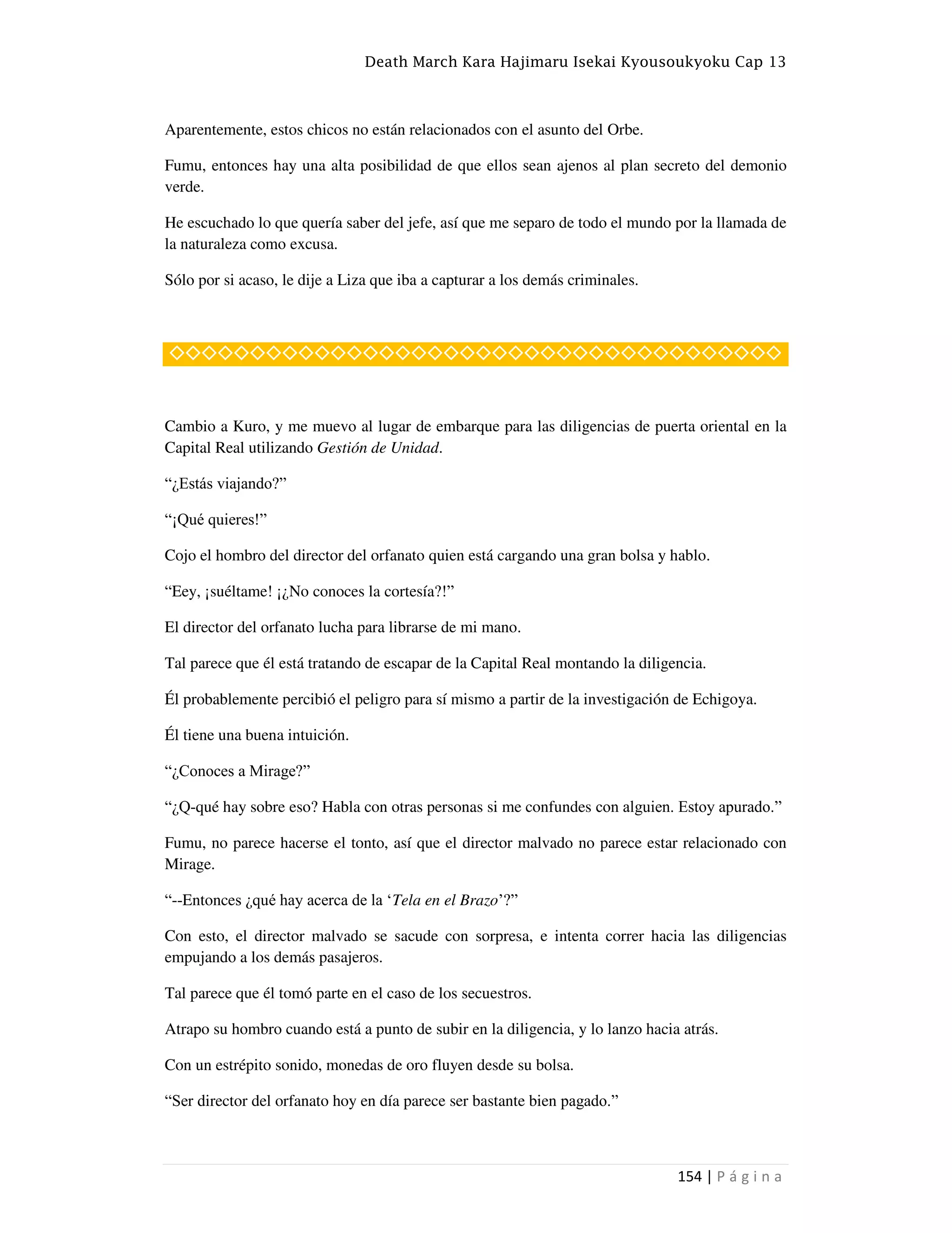 Death March Kara Hajimaru Isekai Kyousoukyoku Cap 13
154 | P á g i n a
Aparentemente, estos chicos no están relacionados con el asunto del Orbe.
Fumu, entonces hay una alta posibilidad de que ellos sean ajenos al plan secreto del demonio
verde.
He escuchado lo que quería saber del jefe, así que me separo de todo el mundo por la llamada de
la naturaleza como excusa.
Sólo por si acaso, le dije a Liza que iba a capturar a los demás criminales.
◇◇◇◇◇◇◇◇◇◇◇◇◇◇◇◇◇◇◇◇◇◇◇◇◇◇◇◇◇◇◇◇◇◇◇◇◇◇
Cambio a Kuro, y me muevo al lugar de embarque para las diligencias de puerta oriental en la
Capital Real utilizando Gestión de Unidad.
“¿Estás viajando?”
“¡Qué quieres!”
Cojo el hombro del director del orfanato quien está cargando una gran bolsa y hablo.
“Eey, ¡suéltame! ¡¿No conoces la cortesía?!”
El director del orfanato lucha para librarse de mi mano.
Tal parece que él está tratando de escapar de la Capital Real montando la diligencia.
Él probablemente percibió el peligro para sí mismo a partir de la investigación de Echigoya.
Él tiene una buena intuición.
“¿Conoces a Mirage?”
“¿Q-qué hay sobre eso? Habla con otras personas si me confundes con alguien. Estoy apurado.”
Fumu, no parece hacerse el tonto, así que el director malvado no parece estar relacionado con
Mirage.
“--Entonces ¿qué hay acerca de la •Tela en el Brazo‘?”
Con esto, el director malvado se sacude con sorpresa, e intenta correr hacia las diligencias
empujando a los demás pasajeros.
Tal parece que él tomó parte en el caso de los secuestros.
Atrapo su hombro cuando está a punto de subir en la diligencia, y lo lanzo hacia atrás.
Con un estrépito sonido, monedas de oro fluyen desde su bolsa.
“Ser director del orfanato hoy en día parece ser bastante bien pagado.”
 