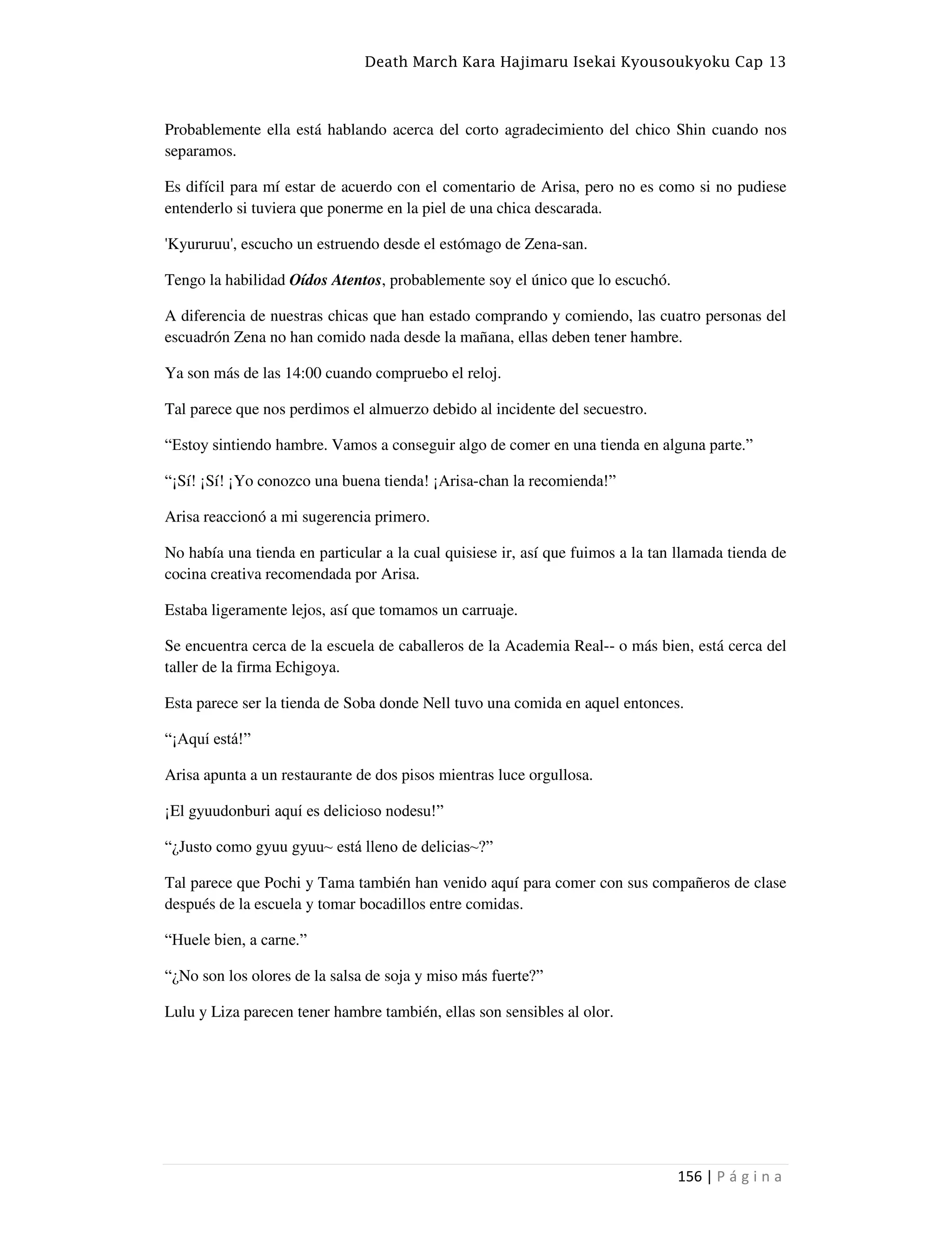 Death March Kara Hajimaru Isekai Kyousoukyoku Cap 13
156 | P á g i n a
Probablemente ella está hablando acerca del corto agradecimiento del chico Shin cuando nos
separamos.
Es difícil para mí estar de acuerdo con el comentario de Arisa, pero no es como si no pudiese
entenderlo si tuviera que ponerme en la piel de una chica descarada.
'Kyururuu', escucho un estruendo desde el estómago de Zena-san.
Tengo la habilidad Oídos Atentos, probablemente soy el único que lo escuchó.
A diferencia de nuestras chicas que han estado comprando y comiendo, las cuatro personas del
escuadrón Zena no han comido nada desde la mañana, ellas deben tener hambre.
Ya son más de las 14:00 cuando compruebo el reloj.
Tal parece que nos perdimos el almuerzo debido al incidente del secuestro.
“Estoy sintiendo hambre. Vamos a conseguir algo de comer en una tienda en alguna parte.”
“¡Sí! ¡Sí! ¡Yo conozco una buena tienda! ¡Arisa-chan la recomienda!”
Arisa reaccionó a mi sugerencia primero.
No había una tienda en particular a la cual quisiese ir, así que fuimos a la tan llamada tienda de
cocina creativa recomendada por Arisa.
Estaba ligeramente lejos, así que tomamos un carruaje.
Se encuentra cerca de la escuela de caballeros de la Academia Real-- o más bien, está cerca del
taller de la firma Echigoya.
Esta parece ser la tienda de Soba donde Nell tuvo una comida en aquel entonces.
“¡Aquí está!”
Arisa apunta a un restaurante de dos pisos mientras luce orgullosa.
¡El gyuudonburi aquí es delicioso nodesu!”
“¿Justo como gyuu gyuu~ está lleno de delicias~?”
Tal parece que Pochi y Tama también han venido aquí para comer con sus compañeros de clase
después de la escuela y tomar bocadillos entre comidas.
“Huele bien, a carne.”
“¿No son los olores de la salsa de soja y miso más fuerte?”
Lulu y Liza parecen tener hambre también, ellas son sensibles al olor.
 