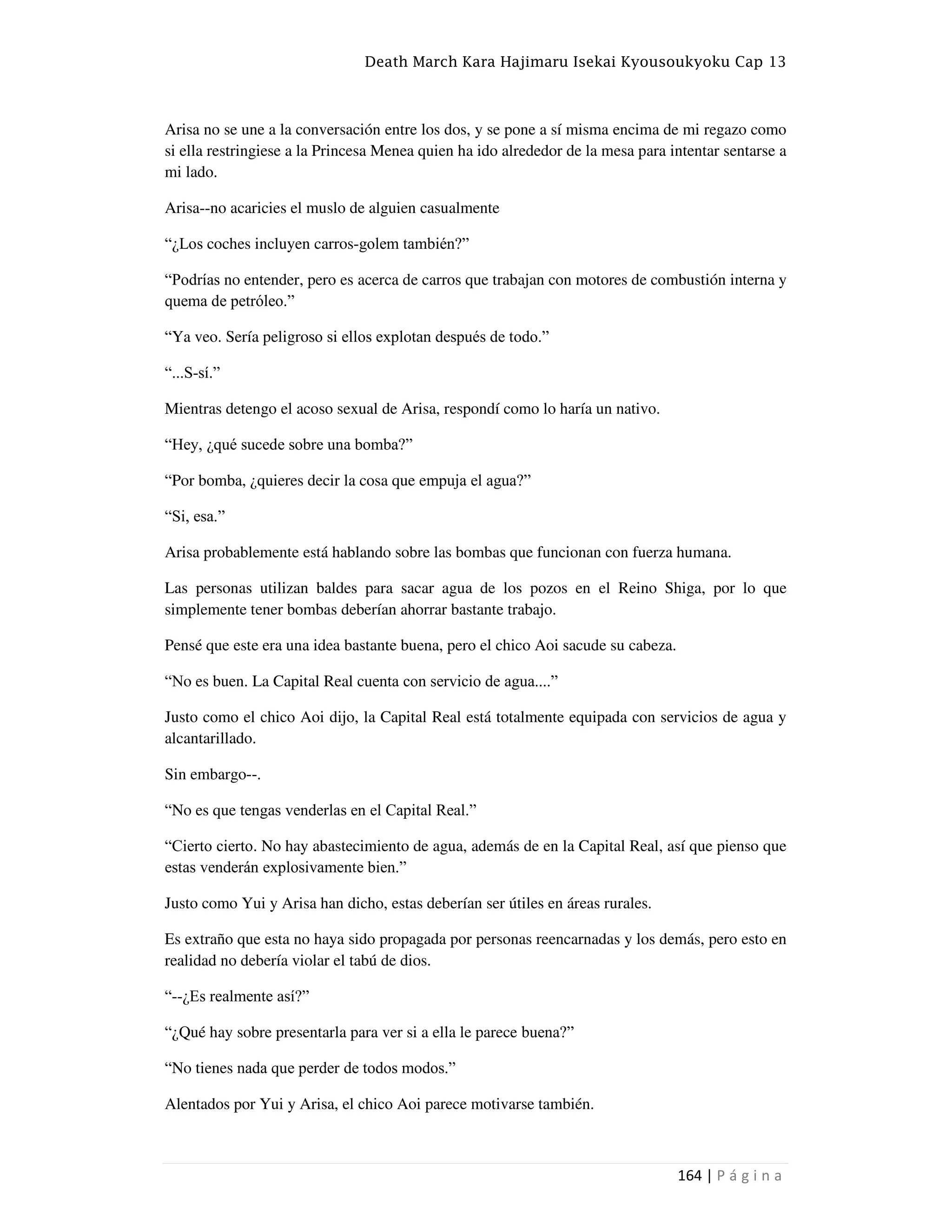 Death March Kara Hajimaru Isekai Kyousoukyoku Cap 13
164 | P á g i n a
Arisa no se une a la conversación entre los dos, y se pone a sí misma encima de mi regazo como
si ella restringiese a la Princesa Menea quien ha ido alrededor de la mesa para intentar sentarse a
mi lado.
Arisa--no acaricies el muslo de alguien casualmente
“¿Los coches incluyen carros-golem también?”
“Podrías no entender, pero es acerca de carros que trabajan con motores de combustión interna y
quema de petróleo.”
“Ya veo. Sería peligroso si ellos explotan después de todo.”
“...S-sí.”
Mientras detengo el acoso sexual de Arisa, respondí como lo haría un nativo.
“Hey, ¿qué sucede sobre una bomba?”
“Por bomba, ¿quieres decir la cosa que empuja el agua?”
“Si, esa.”
Arisa probablemente está hablando sobre las bombas que funcionan con fuerza humana.
Las personas utilizan baldes para sacar agua de los pozos en el Reino Shiga, por lo que
simplemente tener bombas deberían ahorrar bastante trabajo.
Pensé que este era una idea bastante buena, pero el chico Aoi sacude su cabeza.
“No es buen. La Capital Real cuenta con servicio de agua....”
Justo como el chico Aoi dijo, la Capital Real está totalmente equipada con servicios de agua y
alcantarillado.
Sin embargo--.
“No es que tengas venderlas en el Capital Real.”
“Cierto cierto. No hay abastecimiento de agua, además de en la Capital Real, así que pienso que
estas venderán explosivamente bien.”
Justo como Yui y Arisa han dicho, estas deberían ser útiles en áreas rurales.
Es extraño que esta no haya sido propagada por personas reencarnadas y los demás, pero esto en
realidad no debería violar el tabú de dios.
“--¿Es realmente así?”
“¿Qué hay sobre presentarla para ver si a ella le parece buena?”
“No tienes nada que perder de todos modos.”
Alentados por Yui y Arisa, el chico Aoi parece motivarse también.
 