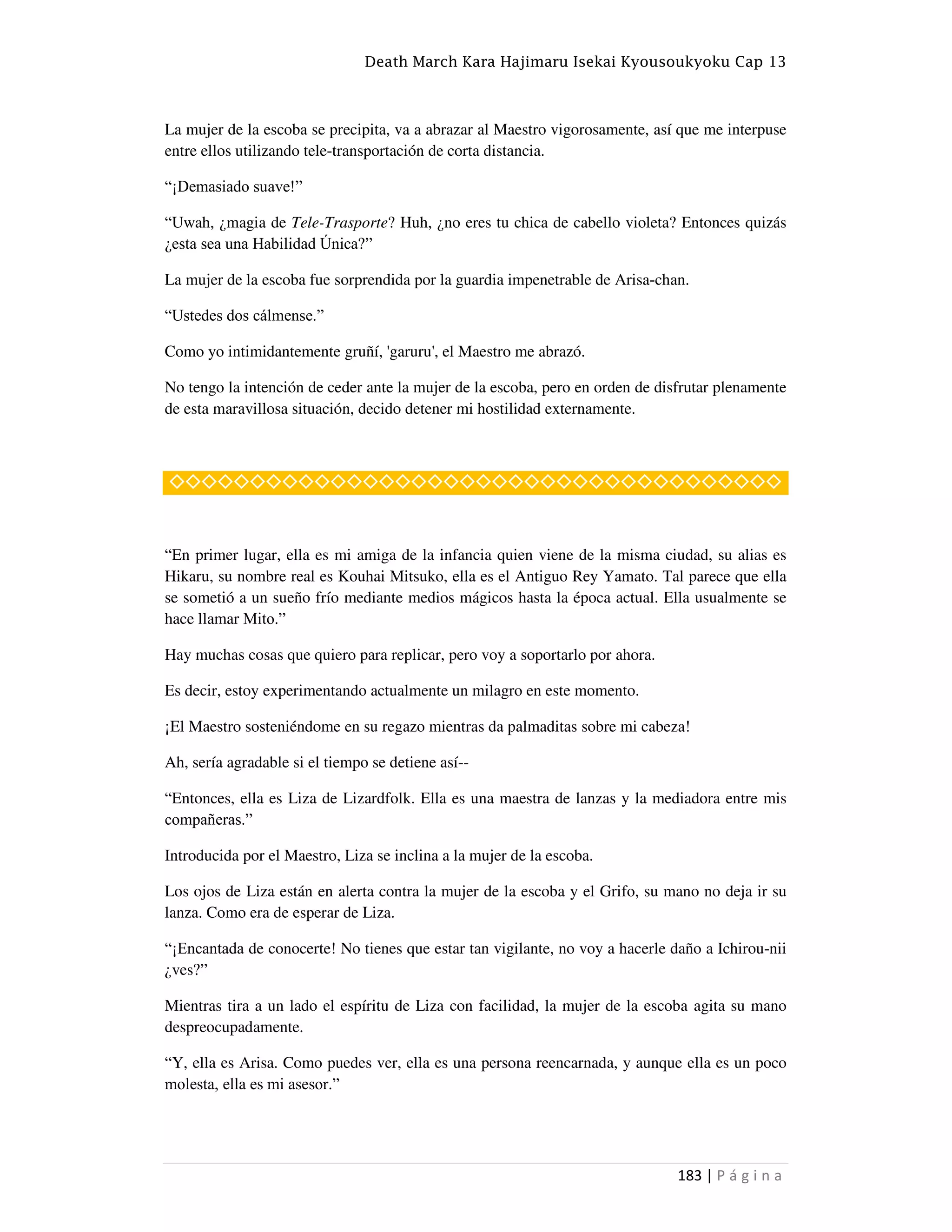 Death March Kara Hajimaru Isekai Kyousoukyoku Cap 13
183 | P á g i n a
La mujer de la escoba se precipita, va a abrazar al Maestro vigorosamente, así que me interpuse
entre ellos utilizando tele-transportación de corta distancia.
“¡Demasiado suave!”
“Uwah, ¿magia de Tele-Trasporte? Huh, ¿no eres tu chica de cabello violeta? Entonces quizás
¿esta sea una Habilidad Única?”
La mujer de la escoba fue sorprendida por la guardia impenetrable de Arisa-chan.
“Ustedes dos cálmense.”
Como yo intimidantemente gruñí, 'garuru', el Maestro me abrazó.
No tengo la intención de ceder ante la mujer de la escoba, pero en orden de disfrutar plenamente
de esta maravillosa situación, decido detener mi hostilidad externamente.
◇◇◇◇◇◇◇◇◇◇◇◇◇◇◇◇◇◇◇◇◇◇◇◇◇◇◇◇◇◇◇◇◇◇◇◇◇◇
“En primer lugar, ella es mi amiga de la infancia quien viene de la misma ciudad, su alias es
Hikaru, su nombre real es Kouhai Mitsuko, ella es el Antiguo Rey Yamato. Tal parece que ella
se sometió a un sueño frío mediante medios mágicos hasta la época actual. Ella usualmente se
hace llamar Mito.”
Hay muchas cosas que quiero para replicar, pero voy a soportarlo por ahora.
Es decir, estoy experimentando actualmente un milagro en este momento.
¡El Maestro sosteniéndome en su regazo mientras da palmaditas sobre mi cabeza!
Ah, sería agradable si el tiempo se detiene así--
“Entonces, ella es Liza de Lizardfolk. Ella es una maestra de lanzas y la mediadora entre mis
compañeras.”
Introducida por el Maestro, Liza se inclina a la mujer de la escoba.
Los ojos de Liza están en alerta contra la mujer de la escoba y el Grifo, su mano no deja ir su
lanza. Como era de esperar de Liza.
“¡Encantada de conocerte! No tienes que estar tan vigilante, no voy a hacerle daño a Ichirou-nii
¿ves?”
Mientras tira a un lado el espíritu de Liza con facilidad, la mujer de la escoba agita su mano
despreocupadamente.
“Y, ella es Arisa. Como puedes ver, ella es una persona reencarnada, y aunque ella es un poco
molesta, ella es mi asesor.”
 