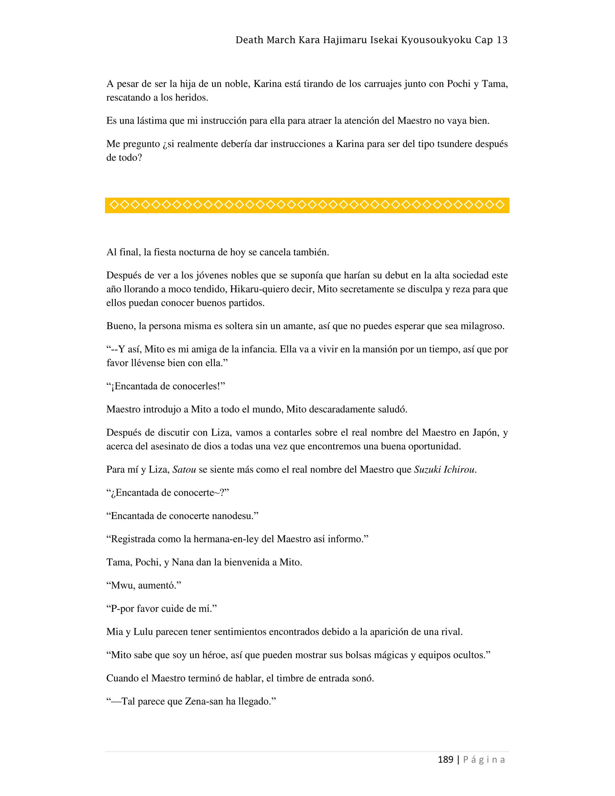 Death March Kara Hajimaru Isekai Kyousoukyoku Cap 13
189 | P á g i n a
A pesar de ser la hija de un noble, Karina está tirando de los carruajes junto con Pochi y Tama,
rescatando a los heridos.
Es una lástima que mi instrucción para ella para atraer la atención del Maestro no vaya bien.
Me pregunto ¿si realmente debería dar instrucciones a Karina para ser del tipo tsundere después
de todo?
◇◇◇◇◇◇◇◇◇◇◇◇◇◇◇◇◇◇◇◇◇◇◇◇◇◇◇◇◇◇◇◇◇◇◇◇◇◇
Al final, la fiesta nocturna de hoy se cancela también.
Después de ver a los jóvenes nobles que se suponía que harían su debut en la alta sociedad este
año llorando a moco tendido, Hikaru-quiero decir, Mito secretamente se disculpa y reza para que
ellos puedan conocer buenos partidos.
Bueno, la persona misma es soltera sin un amante, así que no puedes esperar que sea milagroso.
“--Y así, Mito es mi amiga de la infancia. Ella va a vivir en la mansión por un tiempo, así que por
favor llévense bien con ella.”
“¡Encantada de conocerles!”
Maestro introdujo a Mito a todo el mundo, Mito descaradamente saludó.
Después de discutir con Liza, vamos a contarles sobre el real nombre del Maestro en Japón, y
acerca del asesinato de dios a todas una vez que encontremos una buena oportunidad.
Para mí y Liza, Satou se siente más como el real nombre del Maestro que Suzuki Ichirou.
“¿Encantada de conocerte~?”
“Encantada de conocerte nanodesu.”
“Registrada como la hermana-en-ley del Maestro así informo.”
Tama, Pochi, y Nana dan la bienvenida a Mito.
“Mwu, aumentó.”
“P-por favor cuide de mí.”
Mia y Lulu parecen tener sentimientos encontrados debido a la aparición de una rival.
“Mito sabe que soy un héroe, así que pueden mostrar sus bolsas mágicas y equipos ocultos.”
Cuando el Maestro terminó de hablar, el timbre de entrada sonó.
“—Tal parece que Zena-san ha llegado.”
 