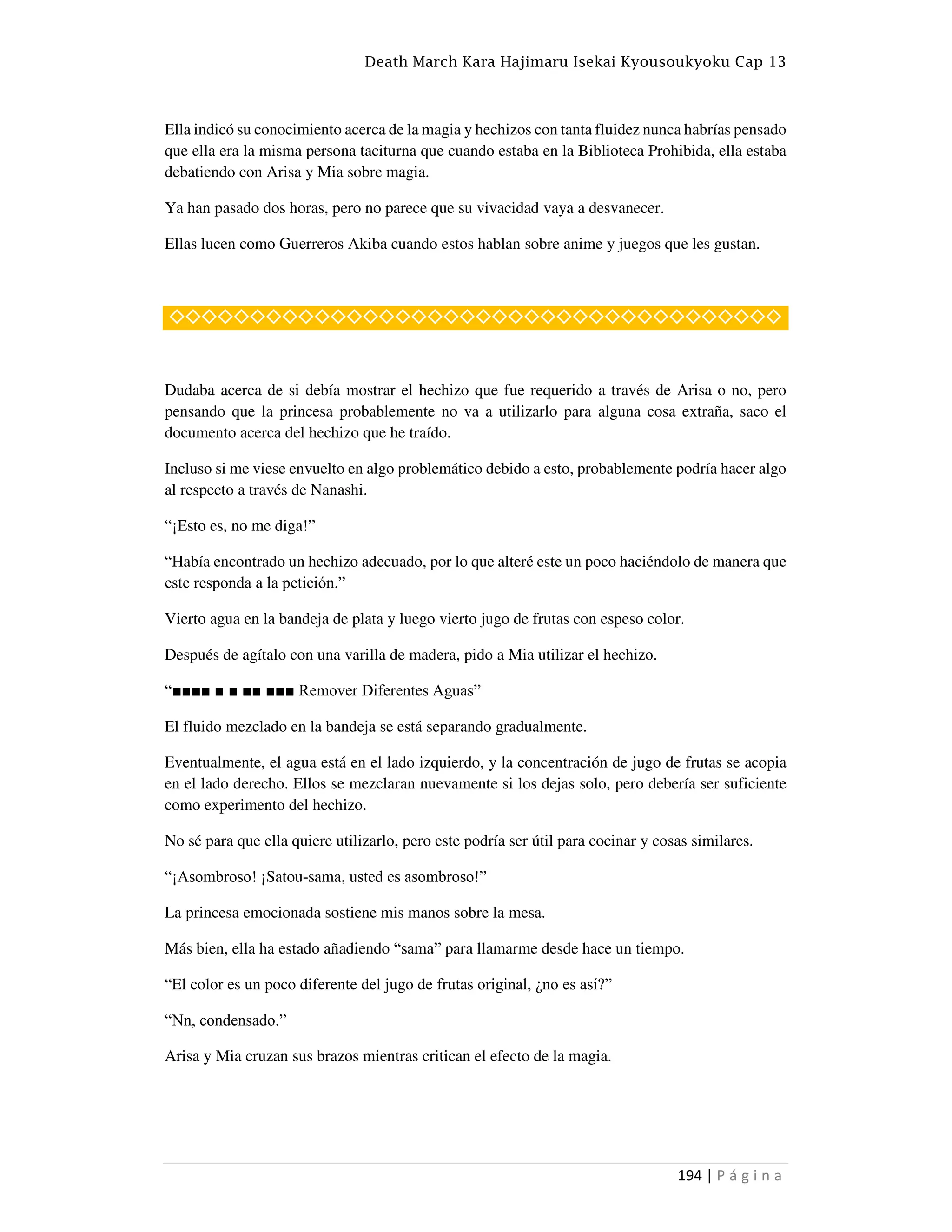 Death March Kara Hajimaru Isekai Kyousoukyoku Cap 13
194 | P á g i n a
Ella indicó su conocimiento acerca de la magia y hechizos con tanta fluidez nunca habrías pensado
que ella era la misma persona taciturna que cuando estaba en la Biblioteca Prohibida, ella estaba
debatiendo con Arisa y Mia sobre magia.
Ya han pasado dos horas, pero no parece que su vivacidad vaya a desvanecer.
Ellas lucen como Guerreros Akiba cuando estos hablan sobre anime y juegos que les gustan.
◇◇◇◇◇◇◇◇◇◇◇◇◇◇◇◇◇◇◇◇◇◇◇◇◇◇◇◇◇◇◇◇◇◇◇◇◇◇
Dudaba acerca de si debía mostrar el hechizo que fue requerido a través de Arisa o no, pero
pensando que la princesa probablemente no va a utilizarlo para alguna cosa extraña, saco el
documento acerca del hechizo que he traído.
Incluso si me viese envuelto en algo problemático debido a esto, probablemente podría hacer algo
al respecto a través de Nanashi.
“¡Esto es, no me diga!”
“Había encontrado un hechizo adecuado, por lo que alteré este un poco haciéndolo de manera que
este responda a la petición.”
Vierto agua en la bandeja de plata y luego vierto jugo de frutas con espeso color.
Después de agítalo con una varilla de madera, pido a Mia utilizar el hechizo.
“■■■■ ■ ■ ■■ ■■■ Remover Diferentes Aguas”
El fluido mezclado en la bandeja se está separando gradualmente.
Eventualmente, el agua está en el lado izquierdo, y la concentración de jugo de frutas se acopia
en el lado derecho. Ellos se mezclaran nuevamente si los dejas solo, pero debería ser suficiente
como experimento del hechizo.
No sé para que ella quiere utilizarlo, pero este podría ser útil para cocinar y cosas similares.
“¡Asombroso! ¡Satou-sama, usted es asombroso!”
La princesa emocionada sostiene mis manos sobre la mesa.
Más bien, ella ha estado añadiendo “sama” para llamarme desde hace un tiempo.
“El color es un poco diferente del jugo de frutas original, ¿no es así?”
“Nn, condensado.”
Arisa y Mia cruzan sus brazos mientras critican el efecto de la magia.
 