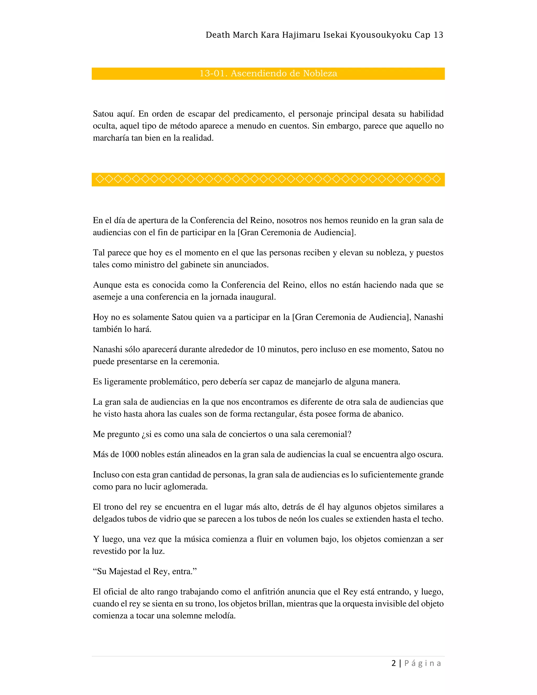 Death March Kara Hajimaru Isekai Kyousoukyoku Cap 13
2 | P á g i n a
13-01. Ascendiendo de Nobleza
Satou aquí. En orden de escapar del predicamento, el personaje principal desata su habilidad
oculta, aquel tipo de método aparece a menudo en cuentos. Sin embargo, parece que aquello no
marcharía tan bien en la realidad.
◇◇◇◇◇◇◇◇◇◇◇◇◇◇◇◇◇◇◇◇◇◇◇◇◇◇◇◇◇◇◇◇◇◇◇◇◇◇
En el día de apertura de la Conferencia del Reino, nosotros nos hemos reunido en la gran sala de
audiencias con el fin de participar en la [Gran Ceremonia de Audiencia].
Tal parece que hoy es el momento en el que las personas reciben y elevan su nobleza, y puestos
tales como ministro del gabinete sin anunciados.
Aunque esta es conocida como la Conferencia del Reino, ellos no están haciendo nada que se
asemeje a una conferencia en la jornada inaugural.
Hoy no es solamente Satou quien va a participar en la [Gran Ceremonia de Audiencia], Nanashi
también lo hará.
Nanashi sólo aparecerá durante alrededor de 10 minutos, pero incluso en ese momento, Satou no
puede presentarse en la ceremonia.
Es ligeramente problemático, pero debería ser capaz de manejarlo de alguna manera.
La gran sala de audiencias en la que nos encontramos es diferente de otra sala de audiencias que
he visto hasta ahora las cuales son de forma rectangular, ésta posee forma de abanico.
Me pregunto ¿si es como una sala de conciertos o una sala ceremonial?
Más de 1000 nobles están alineados en la gran sala de audiencias la cual se encuentra algo oscura.
Incluso con esta gran cantidad de personas, la gran sala de audiencias es lo suficientemente grande
como para no lucir aglomerada.
El trono del rey se encuentra en el lugar más alto, detrás de él hay algunos objetos similares a
delgados tubos de vidrio que se parecen a los tubos de neón los cuales se extienden hasta el techo.
Y luego, una vez que la música comienza a fluir en volumen bajo, los objetos comienzan a ser
revestido por la luz.
“Su Majestad el Rey, entra.”
El oficial de alto rango trabajando como el anfitrión anuncia que el Rey está entrando, y luego,
cuando el rey se sienta en su trono, los objetos brillan, mientras que la orquesta invisible del objeto
comienza a tocar una solemne melodía.
 