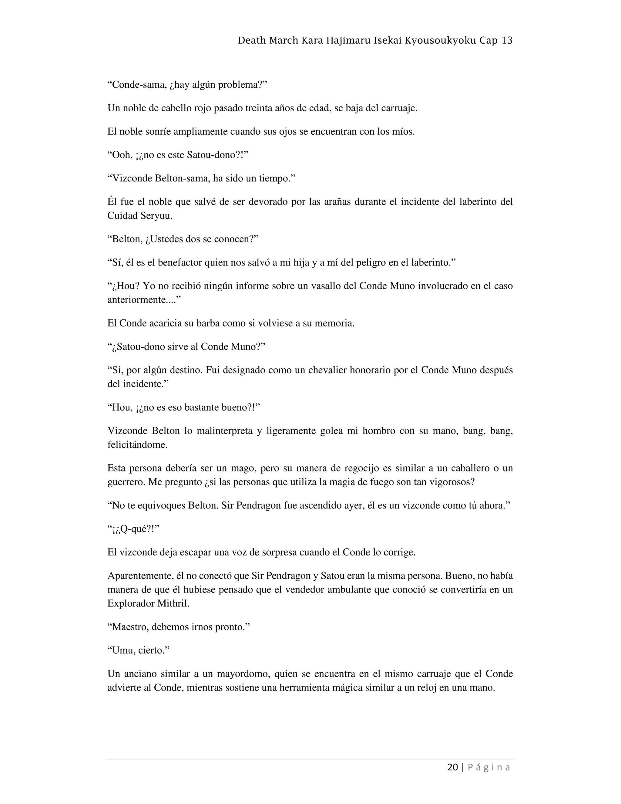 Death March Kara Hajimaru Isekai Kyousoukyoku Cap 13
20 | P á g i n a
“Conde-sama, ¿hay algún problema?”
Un noble de cabello rojo pasado treinta años de edad, se baja del carruaje.
El noble sonríe ampliamente cuando sus ojos se encuentran con los míos.
“Ooh, ¡¿no es este Satou-dono?!”
“Vizconde Belton-sama, ha sido un tiempo.”
Él fue el noble que salvé de ser devorado por las arañas durante el incidente del laberinto del
Cuidad Seryuu.
“Belton, ¿Ustedes dos se conocen?”
“Sí, él es el benefactor quien nos salvó a mi hija y a mí del peligro en el laberinto.”
“¿Hou? Yo no recibió ningún informe sobre un vasallo del Conde Muno involucrado en el caso
anteriormente....”
El Conde acaricia su barba como si volviese a su memoria.
“¿Satou-dono sirve al Conde Muno?”
“Sí, por algún destino. Fui designado como un chevalier honorario por el Conde Muno después
del incidente.”
“Hou, ¡¿no es eso bastante bueno?!”
Vizconde Belton lo malinterpreta y ligeramente golea mi hombro con su mano, bang, bang,
felicitándome.
Esta persona debería ser un mago, pero su manera de regocijo es similar a un caballero o un
guerrero. Me pregunto ¿si las personas que utiliza la magia de fuego son tan vigorosos?
“No te equivoques Belton. Sir Pendragon fue ascendido ayer, él es un vizconde como tú ahora.”
“¡¿Q-qué?!”
El vizconde deja escapar una voz de sorpresa cuando el Conde lo corrige.
Aparentemente, él no conectó que Sir Pendragon y Satou eran la misma persona. Bueno, no había
manera de que él hubiese pensado que el vendedor ambulante que conoció se convertiría en un
Explorador Mithril.
“Maestro, debemos irnos pronto.”
“Umu, cierto.”
Un anciano similar a un mayordomo, quien se encuentra en el mismo carruaje que el Conde
advierte al Conde, mientras sostiene una herramienta mágica similar a un reloj en una mano.
 