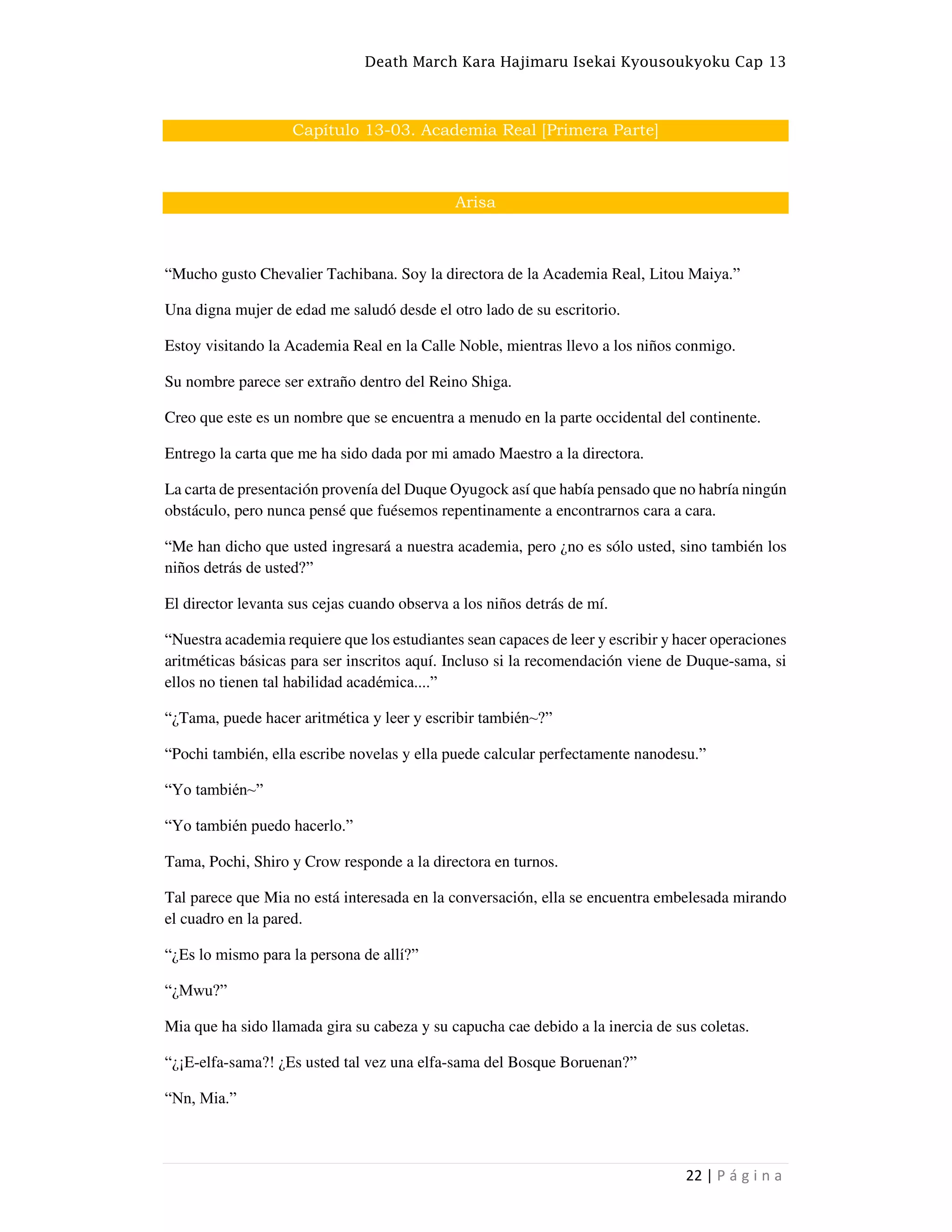 Death March Kara Hajimaru Isekai Kyousoukyoku Cap 13
22 | P á g i n a
Capítulo 13-03. Academia Real [Primera Parte]
Arisa
“Mucho gusto Chevalier Tachibana. Soy la directora de la Academia Real, Litou Maiya.”
Una digna mujer de edad me saludó desde el otro lado de su escritorio.
Estoy visitando la Academia Real en la Calle Noble, mientras llevo a los niños conmigo.
Su nombre parece ser extraño dentro del Reino Shiga.
Creo que este es un nombre que se encuentra a menudo en la parte occidental del continente.
Entrego la carta que me ha sido dada por mi amado Maestro a la directora.
La carta de presentación provenía del Duque Oyugock así que había pensado que no habría ningún
obstáculo, pero nunca pensé que fuésemos repentinamente a encontrarnos cara a cara.
“Me han dicho que usted ingresará a nuestra academia, pero ¿no es sólo usted, sino también los
niños detrás de usted?”
El director levanta sus cejas cuando observa a los niños detrás de mí.
“Nuestra academia requiere que los estudiantes sean capaces de leer y escribir y hacer operaciones
aritméticas básicas para ser inscritos aquí. Incluso si la recomendación viene de Duque-sama, si
ellos no tienen tal habilidad académica....”
“¿Tama, puede hacer aritmética y leer y escribir también~?”
“Pochi también, ella escribe novelas y ella puede calcular perfectamente nanodesu.”
“Yo también~”
“Yo también puedo hacerlo.”
Tama, Pochi, Shiro y Crow responde a la directora en turnos.
Tal parece que Mia no está interesada en la conversación, ella se encuentra embelesada mirando
el cuadro en la pared.
“¿Es lo mismo para la persona de allí?”
“¿Mwu?”
Mia que ha sido llamada gira su cabeza y su capucha cae debido a la inercia de sus coletas.
“¿¡E-elfa-sama?! ¿Es usted tal vez una elfa-sama del Bosque Boruenan?”
“Nn, Mia.”
 