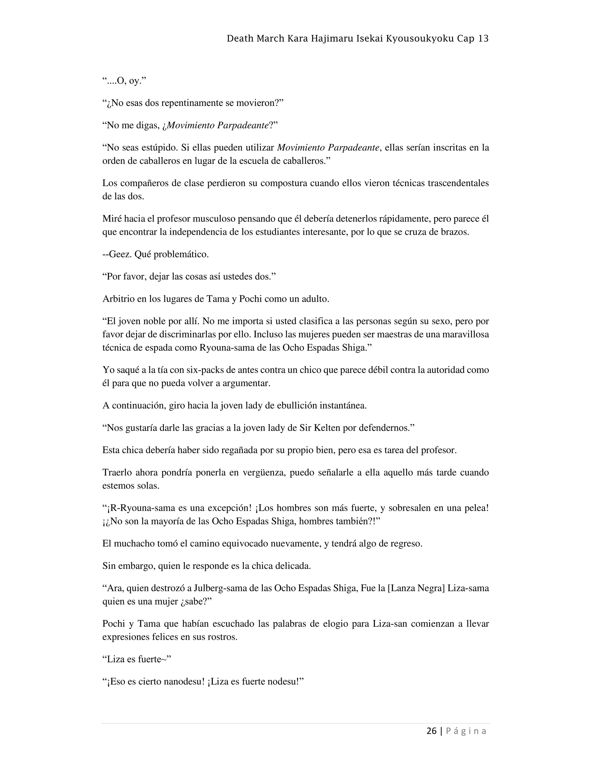 Death March Kara Hajimaru Isekai Kyousoukyoku Cap 13
26 | P á g i n a
“....O, oy.”
“¿No esas dos repentinamente se movieron?”
“No me digas, ¿Movimiento Parpadeante?”
“No seas estúpido. Si ellas pueden utilizar Movimiento Parpadeante, ellas serían inscritas en la
orden de caballeros en lugar de la escuela de caballeros.”
Los compañeros de clase perdieron su compostura cuando ellos vieron técnicas trascendentales
de las dos.
Miré hacia el profesor musculoso pensando que él debería detenerlos rápidamente, pero parece él
que encontrar la independencia de los estudiantes interesante, por lo que se cruza de brazos.
--Geez. Qué problemático.
“Por favor, dejar las cosas así ustedes dos.”
Arbitrio en los lugares de Tama y Pochi como un adulto.
“El joven noble por allí. No me importa si usted clasifica a las personas según su sexo, pero por
favor dejar de discriminarlas por ello. Incluso las mujeres pueden ser maestras de una maravillosa
técnica de espada como Ryouna-sama de las Ocho Espadas Shiga.”
Yo saqué a la tía con six-packs de antes contra un chico que parece débil contra la autoridad como
él para que no pueda volver a argumentar.
A continuación, giro hacia la joven lady de ebullición instantánea.
“Nos gustaría darle las gracias a la joven lady de Sir Kelten por defendernos.”
Esta chica debería haber sido regañada por su propio bien, pero esa es tarea del profesor.
Traerlo ahora pondría ponerla en vergüenza, puedo señalarle a ella aquello más tarde cuando
estemos solas.
“¡R-Ryouna-sama es una excepción! ¡Los hombres son más fuerte, y sobresalen en una pelea!
¡¿No son la mayoría de las Ocho Espadas Shiga, hombres también?!”
El muchacho tomó el camino equivocado nuevamente, y tendrá algo de regreso.
Sin embargo, quien le responde es la chica delicada.
“Ara, quien destrozó a Julberg-sama de las Ocho Espadas Shiga, Fue la [Lanza Negra] Liza-sama
quien es una mujer ¿sabe?”
Pochi y Tama que habían escuchado las palabras de elogio para Liza-san comienzan a llevar
expresiones felices en sus rostros.
“Liza es fuerte~”
“¡Eso es cierto nanodesu! ¡Liza es fuerte nodesu!”
 