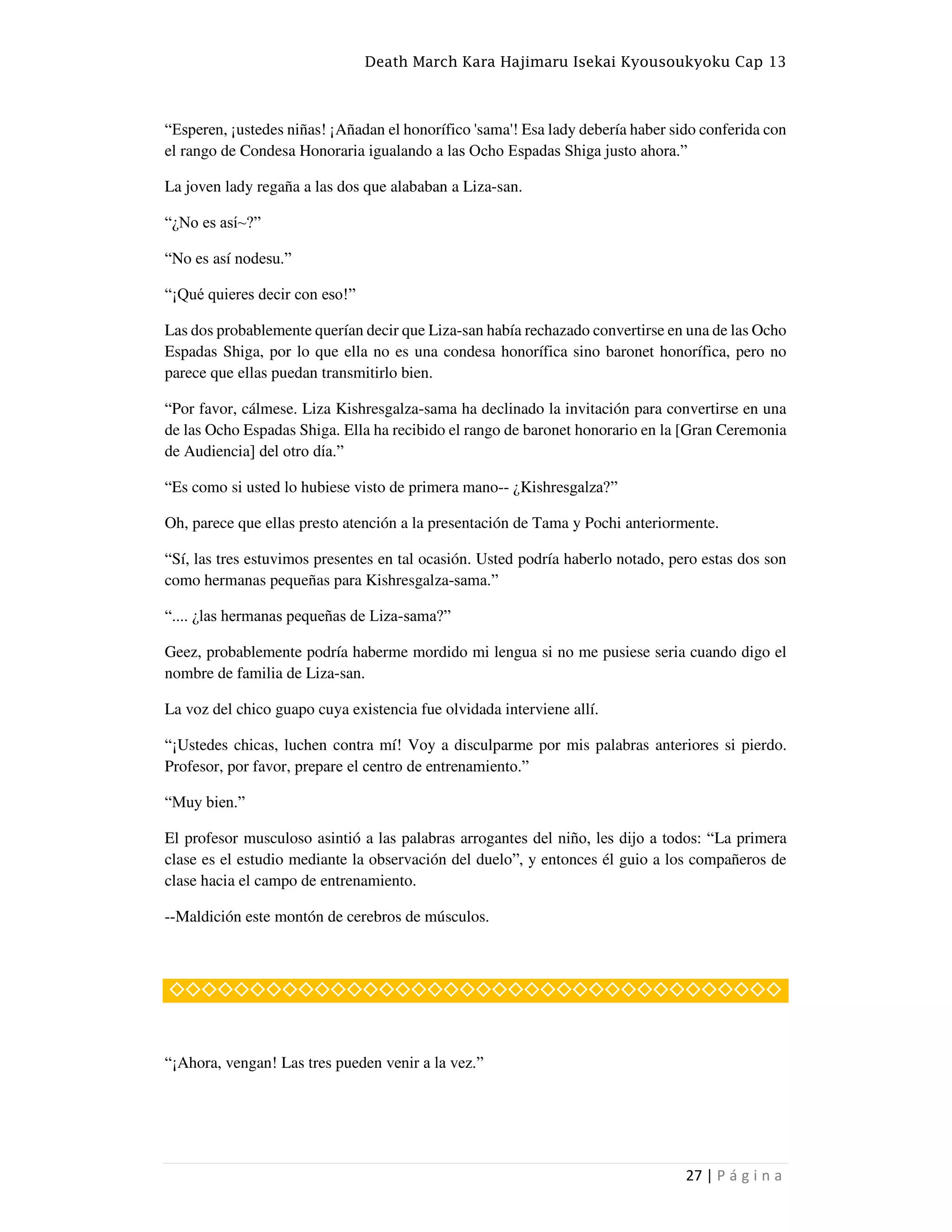 Death March Kara Hajimaru Isekai Kyousoukyoku Cap 13
27 | P á g i n a
“Esperen, ¡ustedes niñas! ¡Añadan el honorífico 'sama'! Esa lady debería haber sido conferida con
el rango de Condesa Honoraria igualando a las Ocho Espadas Shiga justo ahora.”
La joven lady regaña a las dos que alababan a Liza-san.
“¿No es así~?”
“No es así nodesu.”
“¡Qué quieres decir con eso!”
Las dos probablemente querían decir que Liza-san había rechazado convertirse en una de las Ocho
Espadas Shiga, por lo que ella no es una condesa honorífica sino baronet honorífica, pero no
parece que ellas puedan transmitirlo bien.
“Por favor, cálmese. Liza Kishresgalza-sama ha declinado la invitación para convertirse en una
de las Ocho Espadas Shiga. Ella ha recibido el rango de baronet honorario en la [Gran Ceremonia
de Audiencia] del otro día.”
“Es como si usted lo hubiese visto de primera mano-- ¿Kishresgalza?”
Oh, parece que ellas presto atención a la presentación de Tama y Pochi anteriormente.
“Sí, las tres estuvimos presentes en tal ocasión. Usted podría haberlo notado, pero estas dos son
como hermanas pequeñas para Kishresgalza-sama.”
“.... ¿las hermanas pequeñas de Liza-sama?”
Geez, probablemente podría haberme mordido mi lengua si no me pusiese seria cuando digo el
nombre de familia de Liza-san.
La voz del chico guapo cuya existencia fue olvidada interviene allí.
“¡Ustedes chicas, luchen contra mí! Voy a disculparme por mis palabras anteriores si pierdo.
Profesor, por favor, prepare el centro de entrenamiento.”
“Muy bien.”
El profesor musculoso asintió a las palabras arrogantes del niño, les dijo a todos: “La primera
clase es el estudio mediante la observación del duelo”, y entonces él guio a los compañeros de
clase hacia el campo de entrenamiento.
--Maldición este montón de cerebros de músculos.
◇◇◇◇◇◇◇◇◇◇◇◇◇◇◇◇◇◇◇◇◇◇◇◇◇◇◇◇◇◇◇◇◇◇◇◇◇◇
“¡Ahora, vengan! Las tres pueden venir a la vez.”
 
