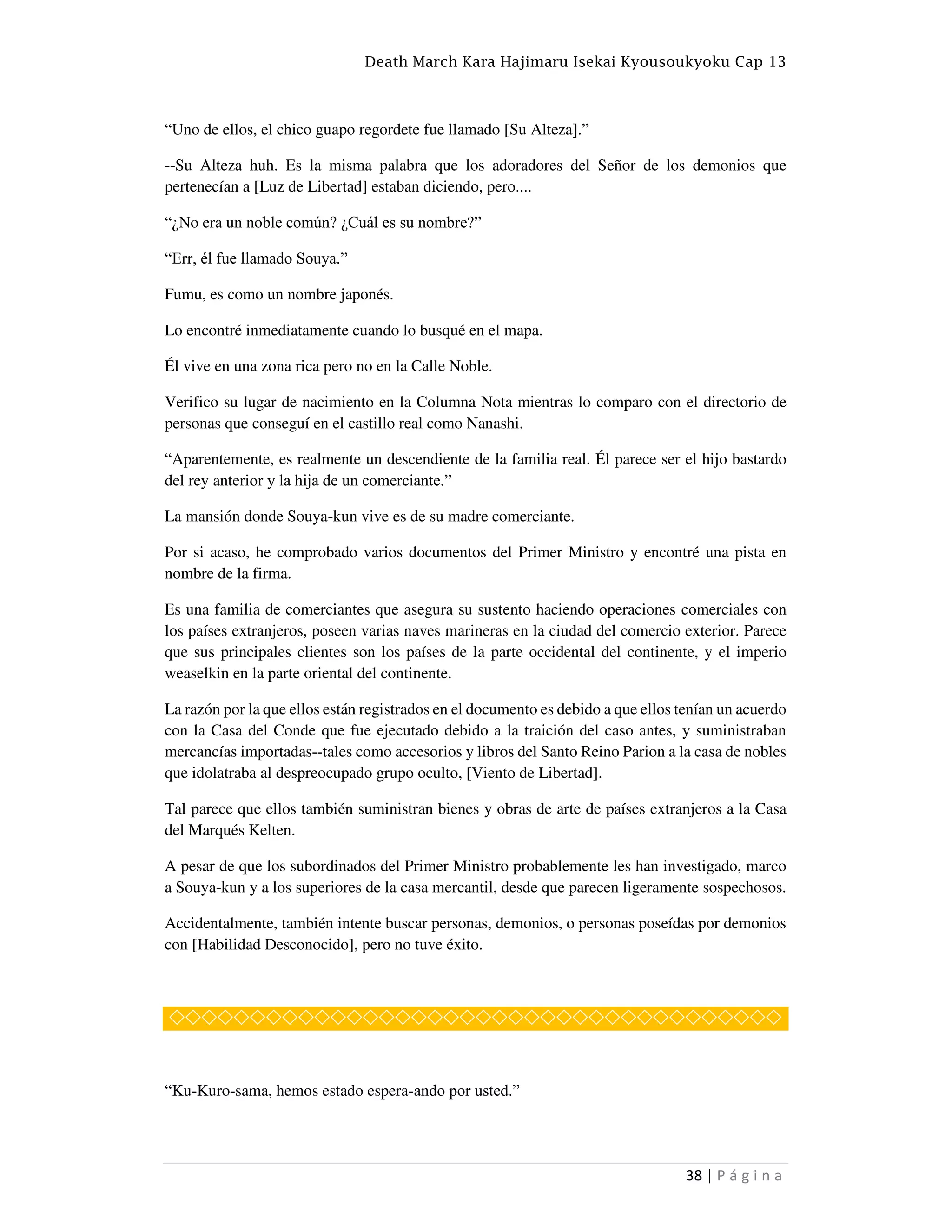 Death March Kara Hajimaru Isekai Kyousoukyoku Cap 13
38 | P á g i n a
“Uno de ellos, el chico guapo regordete fue llamado [Su Alteza].”
--Su Alteza huh. Es la misma palabra que los adoradores del Señor de los demonios que
pertenecían a [Luz de Libertad] estaban diciendo, pero....
“¿No era un noble común? ¿Cuál es su nombre?”
“Err, él fue llamado Souya.”
Fumu, es como un nombre japonés.
Lo encontré inmediatamente cuando lo busqué en el mapa.
Él vive en una zona rica pero no en la Calle Noble.
Verifico su lugar de nacimiento en la Columna Nota mientras lo comparo con el directorio de
personas que conseguí en el castillo real como Nanashi.
“Aparentemente, es realmente un descendiente de la familia real. Él parece ser el hijo bastardo
del rey anterior y la hija de un comerciante.”
La mansión donde Souya-kun vive es de su madre comerciante.
Por si acaso, he comprobado varios documentos del Primer Ministro y encontré una pista en
nombre de la firma.
Es una familia de comerciantes que asegura su sustento haciendo operaciones comerciales con
los países extranjeros, poseen varias naves marineras en la ciudad del comercio exterior. Parece
que sus principales clientes son los países de la parte occidental del continente, y el imperio
weaselkin en la parte oriental del continente.
La razón por la que ellos están registrados en el documento es debido a que ellos tenían un acuerdo
con la Casa del Conde que fue ejecutado debido a la traición del caso antes, y suministraban
mercancías importadas--tales como accesorios y libros del Santo Reino Parion a la casa de nobles
que idolatraba al despreocupado grupo oculto, [Viento de Libertad].
Tal parece que ellos también suministran bienes y obras de arte de países extranjeros a la Casa
del Marqués Kelten.
A pesar de que los subordinados del Primer Ministro probablemente les han investigado, marco
a Souya-kun y a los superiores de la casa mercantil, desde que parecen ligeramente sospechosos.
Accidentalmente, también intente buscar personas, demonios, o personas poseídas por demonios
con [Habilidad Desconocido], pero no tuve éxito.
◇◇◇◇◇◇◇◇◇◇◇◇◇◇◇◇◇◇◇◇◇◇◇◇◇◇◇◇◇◇◇◇◇◇◇◇◇◇
“Ku-Kuro-sama, hemos estado espera-ando por usted.”
 