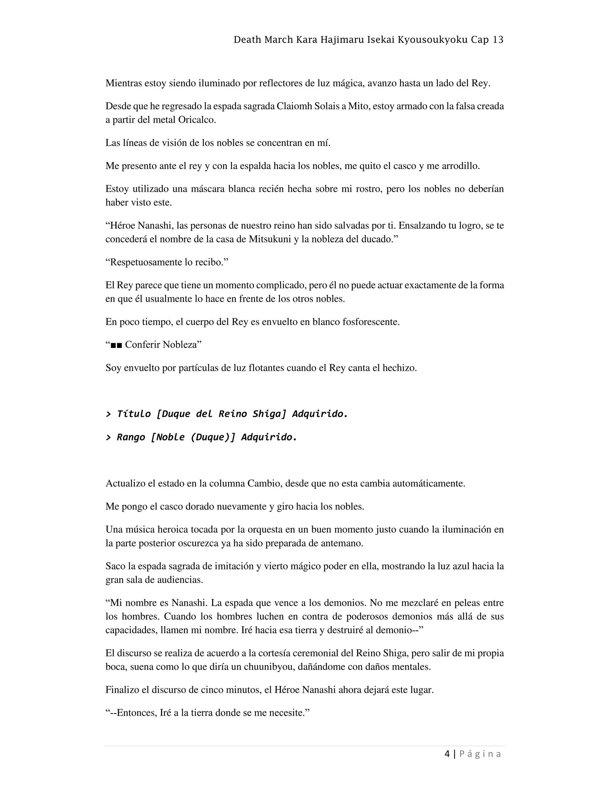 Death March Kara Hajimaru Isekai Kyousoukyoku Cap 13
4 | P á g i n a
Mientras estoy siendo iluminado por reflectores de luz mágica, avanzo hasta un lado del Rey.
Desde que he regresado la espada sagrada Claiomh Solais a Mito, estoy armado con la falsa creada
a partir del metal Oricalco.
Las líneas de visión de los nobles se concentran en mí.
Me presento ante el rey y con la espalda hacia los nobles, me quito el casco y me arrodillo.
Estoy utilizado una máscara blanca recién hecha sobre mi rostro, pero los nobles no deberían
haber visto este.
“Héroe Nanashi, las personas de nuestro reino han sido salvadas por ti. Ensalzando tu logro, se te
concederá el nombre de la casa de Mitsukuni y la nobleza del ducado.”
“Respetuosamente lo recibo.”
El Rey parece que tiene un momento complicado, pero él no puede actuar exactamente de la forma
en que él usualmente lo hace en frente de los otros nobles.
En poco tiempo, el cuerpo del Rey es envuelto en blanco fosforescente.
“■■ Conferir Nobleza”
Soy envuelto por partículas de luz flotantes cuando el Rey canta el hechizo.
> Título [Duque del Reino Shiga] Adquirido.
> Rango [Noble (Duque)] Adquirido.
Actualizo el estado en la columna Cambio, desde que no esta cambia automáticamente.
Me pongo el casco dorado nuevamente y giro hacia los nobles.
Una música heroica tocada por la orquesta en un buen momento justo cuando la iluminación en
la parte posterior oscurezca ya ha sido preparada de antemano.
Saco la espada sagrada de imitación y vierto mágico poder en ella, mostrando la luz azul hacia la
gran sala de audiencias.
“Mi nombre es Nanashi. La espada que vence a los demonios. No me mezclaré en peleas entre
los hombres. Cuando los hombres luchen en contra de poderosos demonios más allá de sus
capacidades, llamen mi nombre. Iré hacia esa tierra y destruiré al demonio--”
El discurso se realiza de acuerdo a la cortesía ceremonial del Reino Shiga, pero salir de mi propia
boca, suena como lo que diría un chuunibyou, dañándome con daños mentales.
Finalizo el discurso de cinco minutos, el Héroe Nanashi ahora dejará este lugar.
“--Entonces, Iré a la tierra donde se me necesite.”
 