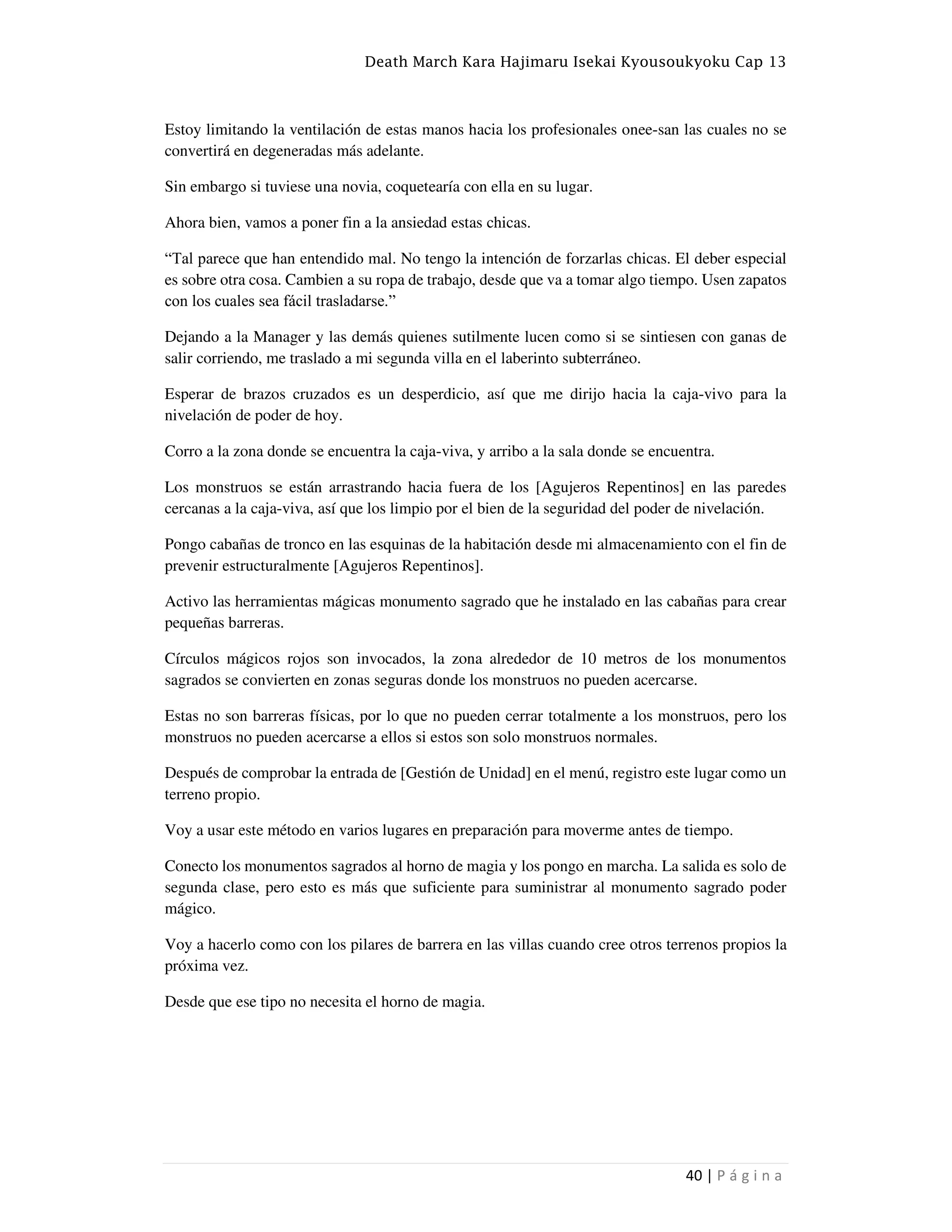 Death March Kara Hajimaru Isekai Kyousoukyoku Cap 13
40 | P á g i n a
Estoy limitando la ventilación de estas manos hacia los profesionales onee-san las cuales no se
convertirá en degeneradas más adelante.
Sin embargo si tuviese una novia, coquetearía con ella en su lugar.
Ahora bien, vamos a poner fin a la ansiedad estas chicas.
“Tal parece que han entendido mal. No tengo la intención de forzarlas chicas. El deber especial
es sobre otra cosa. Cambien a su ropa de trabajo, desde que va a tomar algo tiempo. Usen zapatos
con los cuales sea fácil trasladarse.”
Dejando a la Manager y las demás quienes sutilmente lucen como si se sintiesen con ganas de
salir corriendo, me traslado a mi segunda villa en el laberinto subterráneo.
Esperar de brazos cruzados es un desperdicio, así que me dirijo hacia la caja-vivo para la
nivelación de poder de hoy.
Corro a la zona donde se encuentra la caja-viva, y arribo a la sala donde se encuentra.
Los monstruos se están arrastrando hacia fuera de los [Agujeros Repentinos] en las paredes
cercanas a la caja-viva, así que los limpio por el bien de la seguridad del poder de nivelación.
Pongo cabañas de tronco en las esquinas de la habitación desde mi almacenamiento con el fin de
prevenir estructuralmente [Agujeros Repentinos].
Activo las herramientas mágicas monumento sagrado que he instalado en las cabañas para crear
pequeñas barreras.
Círculos mágicos rojos son invocados, la zona alrededor de 10 metros de los monumentos
sagrados se convierten en zonas seguras donde los monstruos no pueden acercarse.
Estas no son barreras físicas, por lo que no pueden cerrar totalmente a los monstruos, pero los
monstruos no pueden acercarse a ellos si estos son solo monstruos normales.
Después de comprobar la entrada de [Gestión de Unidad] en el menú, registro este lugar como un
terreno propio.
Voy a usar este método en varios lugares en preparación para moverme antes de tiempo.
Conecto los monumentos sagrados al horno de magia y los pongo en marcha. La salida es solo de
segunda clase, pero esto es más que suficiente para suministrar al monumento sagrado poder
mágico.
Voy a hacerlo como con los pilares de barrera en las villas cuando cree otros terrenos propios la
próxima vez.
Desde que ese tipo no necesita el horno de magia.
 
