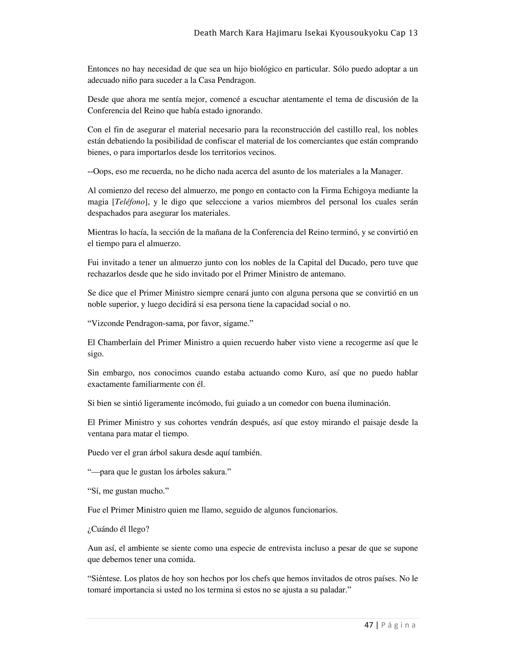 Death March Kara Hajimaru Isekai Kyousoukyoku Cap 13
47 | P á g i n a
Entonces no hay necesidad de que sea un hijo biológico en particular. Sólo puedo adoptar a un
adecuado niño para suceder a la Casa Pendragon.
Desde que ahora me sentía mejor, comencé a escuchar atentamente el tema de discusión de la
Conferencia del Reino que había estado ignorando.
Con el fin de asegurar el material necesario para la reconstrucción del castillo real, los nobles
están debatiendo la posibilidad de confiscar el material de los comerciantes que están comprando
bienes, o para importarlos desde los territorios vecinos.
--Oops, eso me recuerda, no he dicho nada acerca del asunto de los materiales a la Manager.
Al comienzo del receso del almuerzo, me pongo en contacto con la Firma Echigoya mediante la
magia [Teléfono], y le digo que seleccione a varios miembros del personal los cuales serán
despachados para asegurar los materiales.
Mientras lo hacía, la sección de la mañana de la Conferencia del Reino terminó, y se convirtió en
el tiempo para el almuerzo.
Fui invitado a tener un almuerzo junto con los nobles de la Capital del Ducado, pero tuve que
rechazarlos desde que he sido invitado por el Primer Ministro de antemano.
Se dice que el Primer Ministro siempre cenará junto con alguna persona que se convirtió en un
noble superior, y luego decidirá si esa persona tiene la capacidad social o no.
“Vizconde Pendragon-sama, por favor, sígame.”
El Chamberlain del Primer Ministro a quien recuerdo haber visto viene a recogerme así que le
sigo.
Sin embargo, nos conocimos cuando estaba actuando como Kuro, así que no puedo hablar
exactamente familiarmente con él.
Si bien se sintió ligeramente incómodo, fui guiado a un comedor con buena iluminación.
El Primer Ministro y sus cohortes vendrán después, así que estoy mirando el paisaje desde la
ventana para matar el tiempo.
Puedo ver el gran árbol sakura desde aquí también.
“—para que le gustan los árboles sakura.”
“Sí, me gustan mucho.”
Fue el Primer Ministro quien me llamo, seguido de algunos funcionarios.
¿Cuándo él llego?
Aun así, el ambiente se siente como una especie de entrevista incluso a pesar de que se supone
que debemos tener una comida.
“Siéntese. Los platos de hoy son hechos por los chefs que hemos invitados de otros países. No le
tomaré importancia si usted no los termina si estos no se ajusta a su paladar.”
 