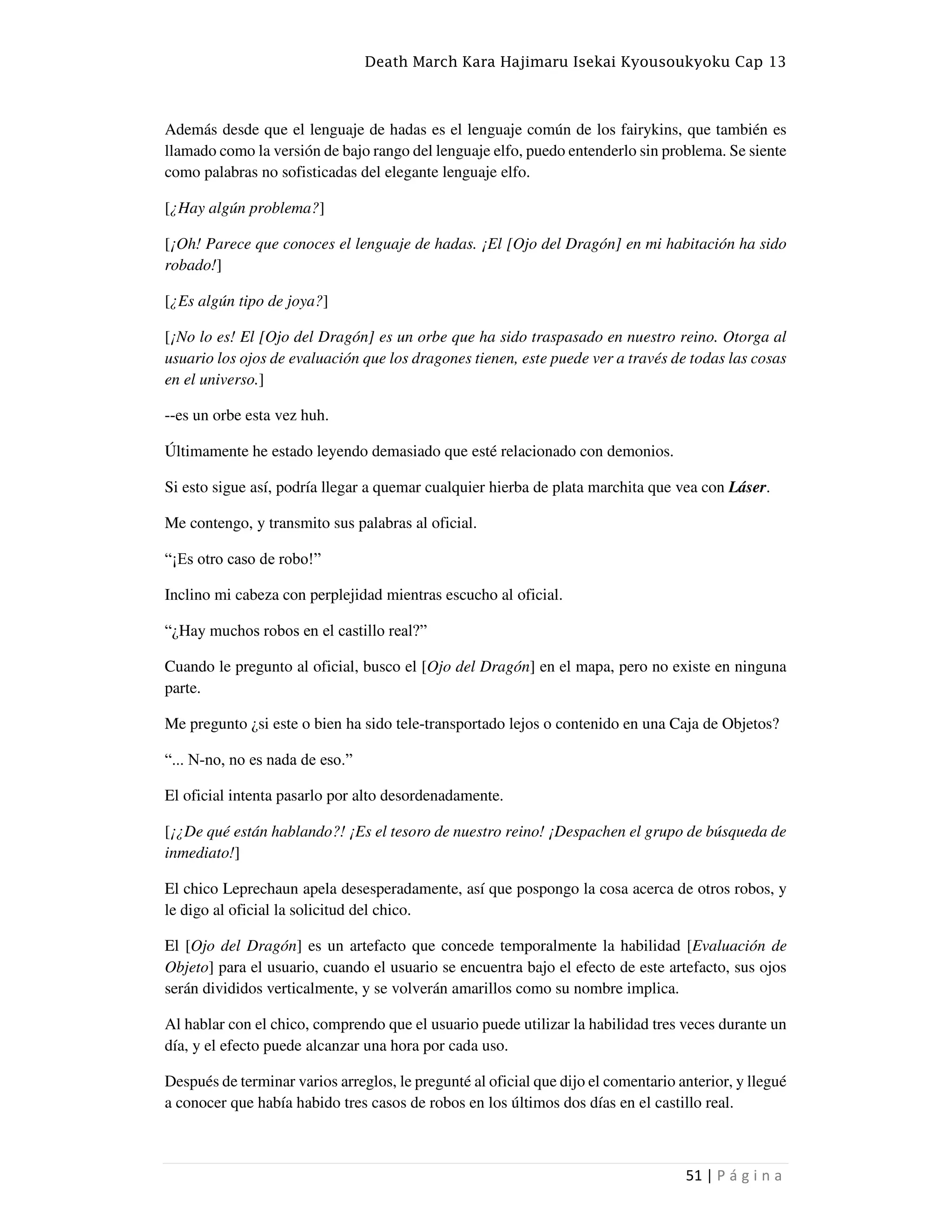 Death March Kara Hajimaru Isekai Kyousoukyoku Cap 13
51 | P á g i n a
Además desde que el lenguaje de hadas es el lenguaje común de los fairykins, que también es
llamado como la versión de bajo rango del lenguaje elfo, puedo entenderlo sin problema. Se siente
como palabras no sofisticadas del elegante lenguaje elfo.
[¿Hay algún problema?]
[¡Oh! Parece que conoces el lenguaje de hadas. ¡El [Ojo del Dragón] en mi habitación ha sido
robado!]
[¿Es algún tipo de joya?]
[¡No lo es! El [Ojo del Dragón] es un orbe que ha sido traspasado en nuestro reino. Otorga al
usuario los ojos de evaluación que los dragones tienen, este puede ver a través de todas las cosas
en el universo.]
--es un orbe esta vez huh.
Últimamente he estado leyendo demasiado que esté relacionado con demonios.
Si esto sigue así, podría llegar a quemar cualquier hierba de plata marchita que vea con Láser.
Me contengo, y transmito sus palabras al oficial.
“¡Es otro caso de robo!”
Inclino mi cabeza con perplejidad mientras escucho al oficial.
“¿Hay muchos robos en el castillo real?”
Cuando le pregunto al oficial, busco el [Ojo del Dragón] en el mapa, pero no existe en ninguna
parte.
Me pregunto ¿si este o bien ha sido tele-transportado lejos o contenido en una Caja de Objetos?
“... N-no, no es nada de eso.”
El oficial intenta pasarlo por alto desordenadamente.
[¡¿De qué están hablando?! ¡Es el tesoro de nuestro reino! ¡Despachen el grupo de búsqueda de
inmediato!]
El chico Leprechaun apela desesperadamente, así que pospongo la cosa acerca de otros robos, y
le digo al oficial la solicitud del chico.
El [Ojo del Dragón] es un artefacto que concede temporalmente la habilidad [Evaluación de
Objeto] para el usuario, cuando el usuario se encuentra bajo el efecto de este artefacto, sus ojos
serán divididos verticalmente, y se volverán amarillos como su nombre implica.
Al hablar con el chico, comprendo que el usuario puede utilizar la habilidad tres veces durante un
día, y el efecto puede alcanzar una hora por cada uso.
Después de terminar varios arreglos, le pregunté al oficial que dijo el comentario anterior, y llegué
a conocer que había habido tres casos de robos en los últimos dos días en el castillo real.
 