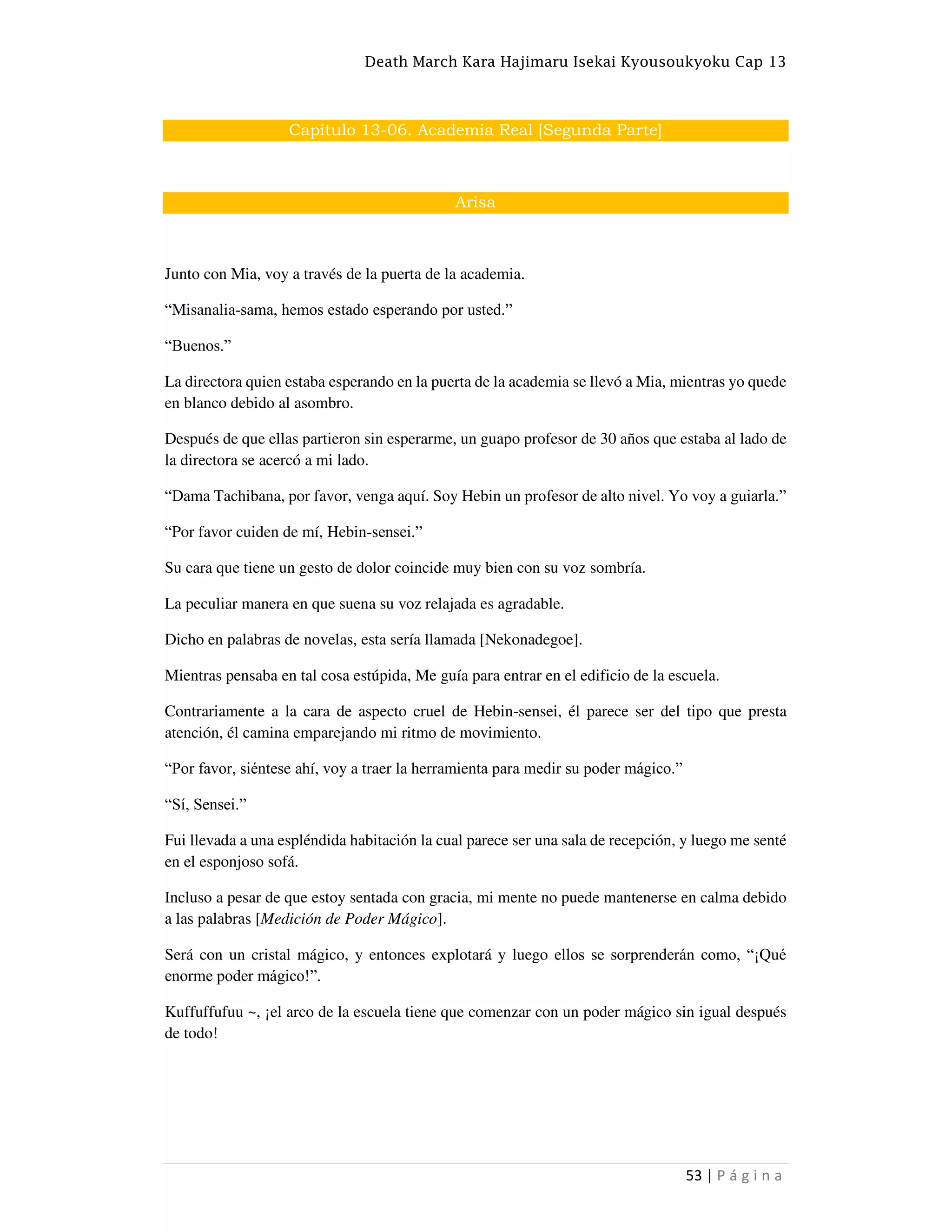 Death March Kara Hajimaru Isekai Kyousoukyoku Cap 13
53 | P á g i n a
Capítulo 13-06. Academia Real [Segunda Parte]
Arisa
Junto con Mia, voy a través de la puerta de la academia.
“Misanalia-sama, hemos estado esperando por usted.”
“Buenos.”
La directora quien estaba esperando en la puerta de la academia se llevó a Mia, mientras yo quede
en blanco debido al asombro.
Después de que ellas partieron sin esperarme, un guapo profesor de 30 años que estaba al lado de
la directora se acercó a mi lado.
“Dama Tachibana, por favor, venga aquí. Soy Hebin un profesor de alto nivel. Yo voy a guiarla.”
“Por favor cuiden de mí, Hebin-sensei.”
Su cara que tiene un gesto de dolor coincide muy bien con su voz sombría.
La peculiar manera en que suena su voz relajada es agradable.
Dicho en palabras de novelas, esta sería llamada [Nekonadegoe].
Mientras pensaba en tal cosa estúpida, Me guía para entrar en el edificio de la escuela.
Contrariamente a la cara de aspecto cruel de Hebin-sensei, él parece ser del tipo que presta
atención, él camina emparejando mi ritmo de movimiento.
“Por favor, siéntese ahí, voy a traer la herramienta para medir su poder mágico.”
“Sí, Sensei.”
Fui llevada a una espléndida habitación la cual parece ser una sala de recepción, y luego me senté
en el esponjoso sofá.
Incluso a pesar de que estoy sentada con gracia, mi mente no puede mantenerse en calma debido
a las palabras [Medición de Poder Mágico].
Será con un cristal mágico, y entonces explotará y luego ellos se sorprenderán como, “¡Qué
enorme poder mágico!”.
Kuffuffufuu ~, ¡el arco de la escuela tiene que comenzar con un poder mágico sin igual después
de todo!
 