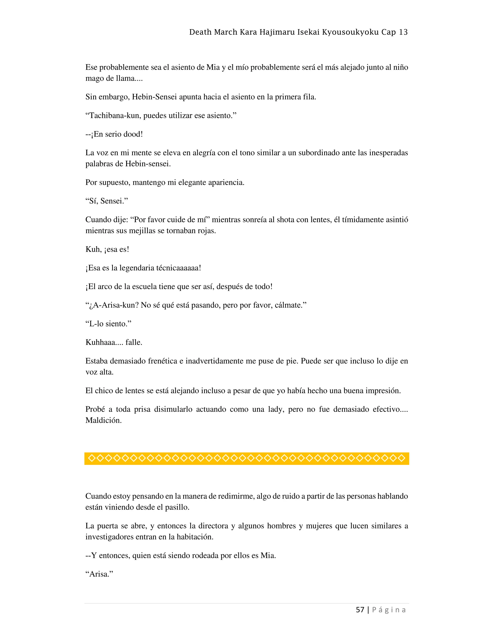 Death March Kara Hajimaru Isekai Kyousoukyoku Cap 13
57 | P á g i n a
Ese probablemente sea el asiento de Mia y el mío probablemente será el más alejado junto al niño
mago de llama....
Sin embargo, Hebin-Sensei apunta hacia el asiento en la primera fila.
“Tachibana-kun, puedes utilizar ese asiento.”
--¡En serio dood!
La voz en mi mente se eleva en alegría con el tono similar a un subordinado ante las inesperadas
palabras de Hebin-sensei.
Por supuesto, mantengo mi elegante apariencia.
“Sí, Sensei.”
Cuando dije: “Por favor cuide de mí” mientras sonreía al shota con lentes, él tímidamente asintió
mientras sus mejillas se tornaban rojas.
Kuh, ¡esa es!
¡Esa es la legendaria técnicaaaaaa!
¡El arco de la escuela tiene que ser así, después de todo!
“¿A-Arisa-kun? No sé qué está pasando, pero por favor, cálmate.”
“L-lo siento.”
Kuhhaaa.... falle.
Estaba demasiado frenética e inadvertidamente me puse de pie. Puede ser que incluso lo dije en
voz alta.
El chico de lentes se está alejando incluso a pesar de que yo había hecho una buena impresión.
Probé a toda prisa disimularlo actuando como una lady, pero no fue demasiado efectivo....
Maldición.
◇◇◇◇◇◇◇◇◇◇◇◇◇◇◇◇◇◇◇◇◇◇◇◇◇◇◇◇◇◇◇◇◇◇◇◇◇◇
Cuando estoy pensando en la manera de redimirme, algo de ruido a partir de las personas hablando
están viniendo desde el pasillo.
La puerta se abre, y entonces la directora y algunos hombres y mujeres que lucen similares a
investigadores entran en la habitación.
--Y entonces, quien está siendo rodeada por ellos es Mia.
“Arisa.”
 
