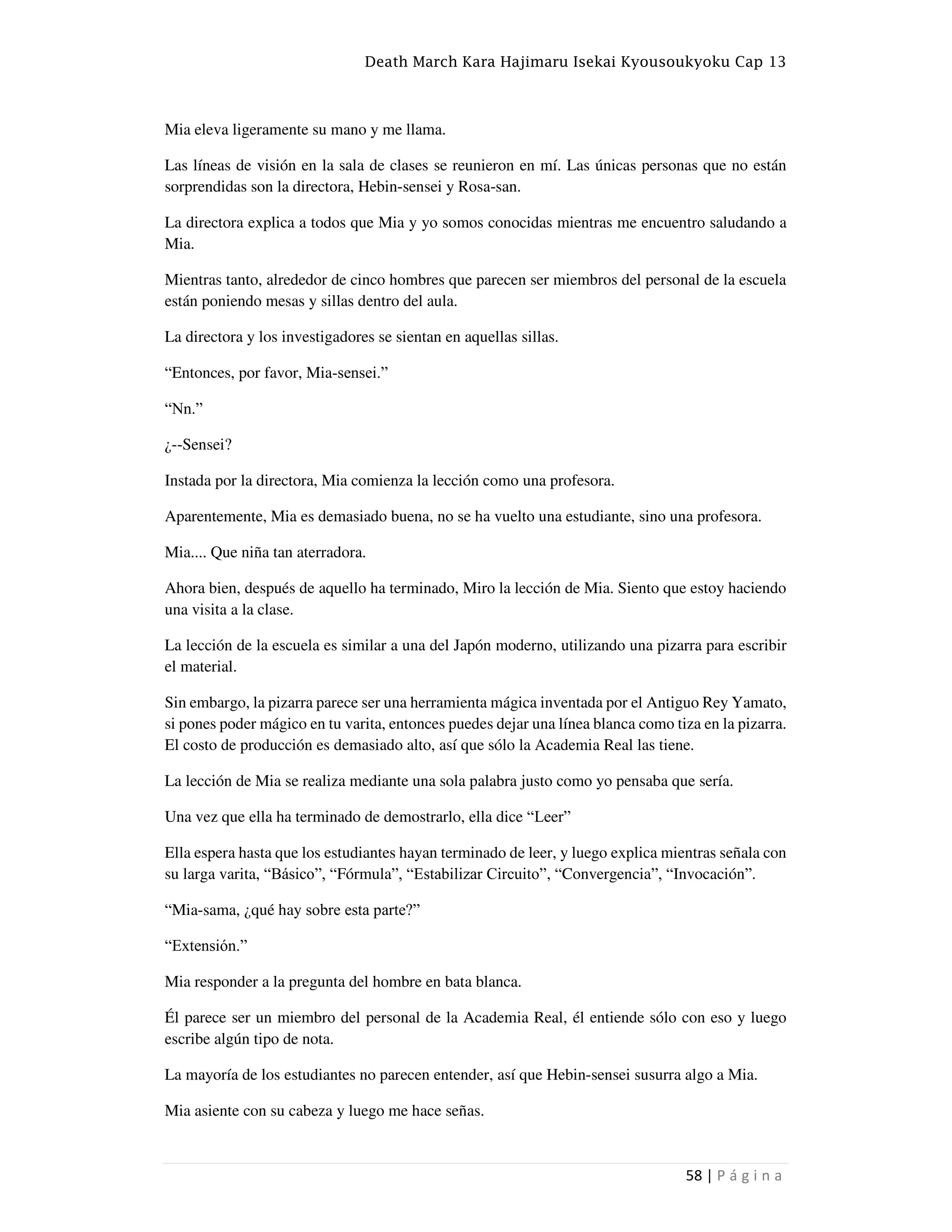 Death March Kara Hajimaru Isekai Kyousoukyoku Cap 13
58 | P á g i n a
Mia eleva ligeramente su mano y me llama.
Las líneas de visión en la sala de clases se reunieron en mí. Las únicas personas que no están
sorprendidas son la directora, Hebin-sensei y Rosa-san.
La directora explica a todos que Mia y yo somos conocidas mientras me encuentro saludando a
Mia.
Mientras tanto, alrededor de cinco hombres que parecen ser miembros del personal de la escuela
están poniendo mesas y sillas dentro del aula.
La directora y los investigadores se sientan en aquellas sillas.
“Entonces, por favor, Mia-sensei.”
“Nn.”
¿--Sensei?
Instada por la directora, Mia comienza la lección como una profesora.
Aparentemente, Mia es demasiado buena, no se ha vuelto una estudiante, sino una profesora.
Mia.... Que niña tan aterradora.
Ahora bien, después de aquello ha terminado, Miro la lección de Mia. Siento que estoy haciendo
una visita a la clase.
La lección de la escuela es similar a una del Japón moderno, utilizando una pizarra para escribir
el material.
Sin embargo, la pizarra parece ser una herramienta mágica inventada por el Antiguo Rey Yamato,
si pones poder mágico en tu varita, entonces puedes dejar una línea blanca como tiza en la pizarra.
El costo de producción es demasiado alto, así que sólo la Academia Real las tiene.
La lección de Mia se realiza mediante una sola palabra justo como yo pensaba que sería.
Una vez que ella ha terminado de demostrarlo, ella dice “Leer”
Ella espera hasta que los estudiantes hayan terminado de leer, y luego explica mientras señala con
su larga varita, “Básico”, “Fórmula”, “Estabilizar Circuito”, “Convergencia”, “Invocación”.
“Mia-sama, ¿qué hay sobre esta parte?”
“Extensión.”
Mia responder a la pregunta del hombre en bata blanca.
Él parece ser un miembro del personal de la Academia Real, él entiende sólo con eso y luego
escribe algún tipo de nota.
La mayoría de los estudiantes no parecen entender, así que Hebin-sensei susurra algo a Mia.
Mia asiente con su cabeza y luego me hace señas.
 