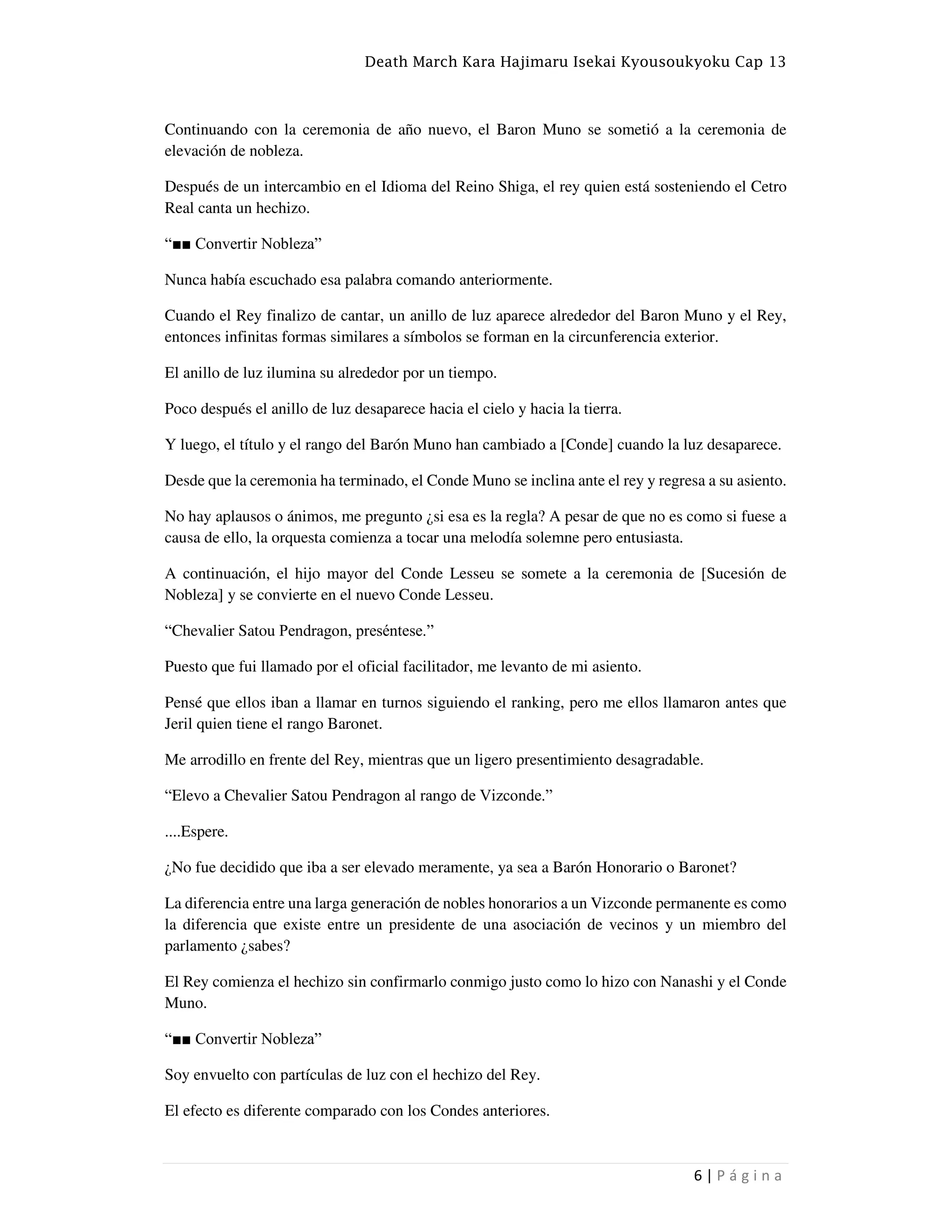Death March Kara Hajimaru Isekai Kyousoukyoku Cap 13
6 | P á g i n a
Continuando con la ceremonia de año nuevo, el Baron Muno se sometió a la ceremonia de
elevación de nobleza.
Después de un intercambio en el Idioma del Reino Shiga, el rey quien está sosteniendo el Cetro
Real canta un hechizo.
“■■ Convertir Nobleza”
Nunca había escuchado esa palabra comando anteriormente.
Cuando el Rey finalizo de cantar, un anillo de luz aparece alrededor del Baron Muno y el Rey,
entonces infinitas formas similares a símbolos se forman en la circunferencia exterior.
El anillo de luz ilumina su alrededor por un tiempo.
Poco después el anillo de luz desaparece hacia el cielo y hacia la tierra.
Y luego, el título y el rango del Barón Muno han cambiado a [Conde] cuando la luz desaparece.
Desde que la ceremonia ha terminado, el Conde Muno se inclina ante el rey y regresa a su asiento.
No hay aplausos o ánimos, me pregunto ¿si esa es la regla? A pesar de que no es como si fuese a
causa de ello, la orquesta comienza a tocar una melodía solemne pero entusiasta.
A continuación, el hijo mayor del Conde Lesseu se somete a la ceremonia de [Sucesión de
Nobleza] y se convierte en el nuevo Conde Lesseu.
“Chevalier Satou Pendragon, preséntese.”
Puesto que fui llamado por el oficial facilitador, me levanto de mi asiento.
Pensé que ellos iban a llamar en turnos siguiendo el ranking, pero me ellos llamaron antes que
Jeril quien tiene el rango Baronet.
Me arrodillo en frente del Rey, mientras que un ligero presentimiento desagradable.
“Elevo a Chevalier Satou Pendragon al rango de Vizconde.”
....Espere.
¿No fue decidido que iba a ser elevado meramente, ya sea a Barón Honorario o Baronet?
La diferencia entre una larga generación de nobles honorarios a un Vizconde permanente es como
la diferencia que existe entre un presidente de una asociación de vecinos y un miembro del
parlamento ¿sabes?
El Rey comienza el hechizo sin confirmarlo conmigo justo como lo hizo con Nanashi y el Conde
Muno.
“■■ Convertir Nobleza”
Soy envuelto con partículas de luz con el hechizo del Rey.
El efecto es diferente comparado con los Condes anteriores.
 