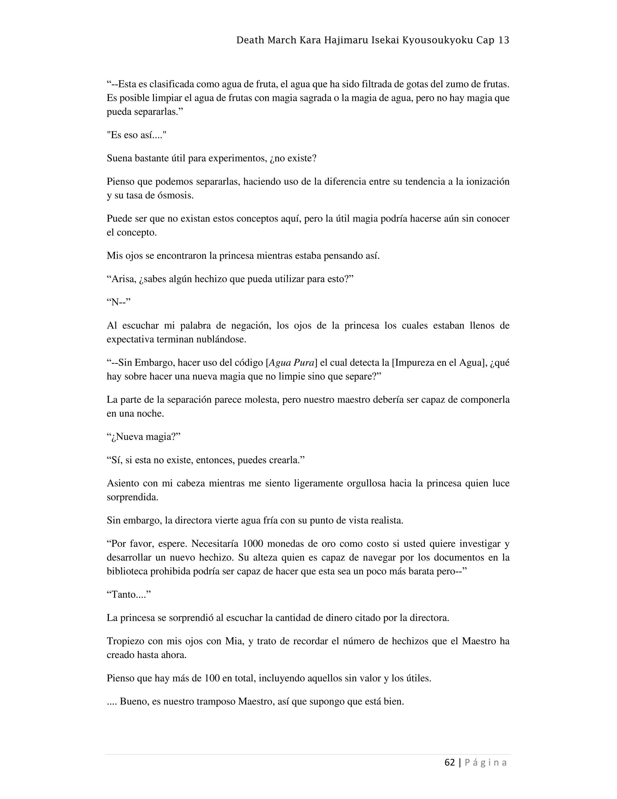 Death March Kara Hajimaru Isekai Kyousoukyoku Cap 13
62 | P á g i n a
“--Esta es clasificada como agua de fruta, el agua que ha sido filtrada de gotas del zumo de frutas.
Es posible limpiar el agua de frutas con magia sagrada o la magia de agua, pero no hay magia que
pueda separarlas.”
"Es eso así...."
Suena bastante útil para experimentos, ¿no existe?
Pienso que podemos separarlas, haciendo uso de la diferencia entre su tendencia a la ionización
y su tasa de ósmosis.
Puede ser que no existan estos conceptos aquí, pero la útil magia podría hacerse aún sin conocer
el concepto.
Mis ojos se encontraron la princesa mientras estaba pensando así.
“Arisa, ¿sabes algún hechizo que pueda utilizar para esto?”
“N--”
Al escuchar mi palabra de negación, los ojos de la princesa los cuales estaban llenos de
expectativa terminan nublándose.
“--Sin Embargo, hacer uso del código [Agua Pura] el cual detecta la [Impureza en el Agua], ¿qué
hay sobre hacer una nueva magia que no limpie sino que separe?”
La parte de la separación parece molesta, pero nuestro maestro debería ser capaz de componerla
en una noche.
“¿Nueva magia?”
“Sí, si esta no existe, entonces, puedes crearla.”
Asiento con mi cabeza mientras me siento ligeramente orgullosa hacia la princesa quien luce
sorprendida.
Sin embargo, la directora vierte agua fría con su punto de vista realista.
“Por favor, espere. Necesitaría 1000 monedas de oro como costo si usted quiere investigar y
desarrollar un nuevo hechizo. Su alteza quien es capaz de navegar por los documentos en la
biblioteca prohibida podría ser capaz de hacer que esta sea un poco más barata pero--”
“Tanto....”
La princesa se sorprendió al escuchar la cantidad de dinero citado por la directora.
Tropiezo con mis ojos con Mia, y trato de recordar el número de hechizos que el Maestro ha
creado hasta ahora.
Pienso que hay más de 100 en total, incluyendo aquellos sin valor y los útiles.
.... Bueno, es nuestro tramposo Maestro, así que supongo que está bien.
 