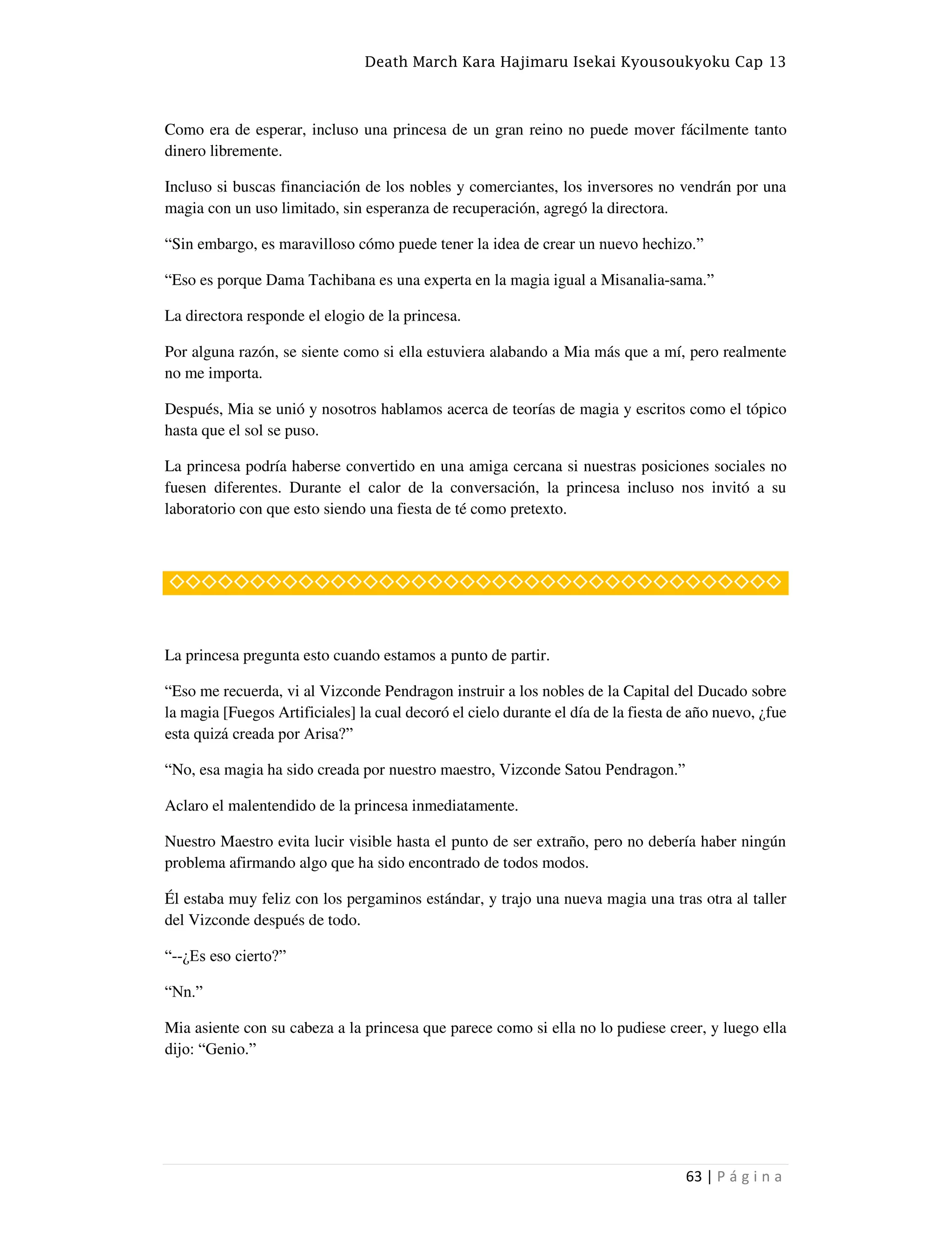 Death March Kara Hajimaru Isekai Kyousoukyoku Cap 13
63 | P á g i n a
Como era de esperar, incluso una princesa de un gran reino no puede mover fácilmente tanto
dinero libremente.
Incluso si buscas financiación de los nobles y comerciantes, los inversores no vendrán por una
magia con un uso limitado, sin esperanza de recuperación, agregó la directora.
“Sin embargo, es maravilloso cómo puede tener la idea de crear un nuevo hechizo.”
“Eso es porque Dama Tachibana es una experta en la magia igual a Misanalia-sama.”
La directora responde el elogio de la princesa.
Por alguna razón, se siente como si ella estuviera alabando a Mia más que a mí, pero realmente
no me importa.
Después, Mia se unió y nosotros hablamos acerca de teorías de magia y escritos como el tópico
hasta que el sol se puso.
La princesa podría haberse convertido en una amiga cercana si nuestras posiciones sociales no
fuesen diferentes. Durante el calor de la conversación, la princesa incluso nos invitó a su
laboratorio con que esto siendo una fiesta de té como pretexto.
◇◇◇◇◇◇◇◇◇◇◇◇◇◇◇◇◇◇◇◇◇◇◇◇◇◇◇◇◇◇◇◇◇◇◇◇◇◇
La princesa pregunta esto cuando estamos a punto de partir.
“Eso me recuerda, vi al Vizconde Pendragon instruir a los nobles de la Capital del Ducado sobre
la magia [Fuegos Artificiales] la cual decoró el cielo durante el día de la fiesta de año nuevo, ¿fue
esta quizá creada por Arisa?”
“No, esa magia ha sido creada por nuestro maestro, Vizconde Satou Pendragon.”
Aclaro el malentendido de la princesa inmediatamente.
Nuestro Maestro evita lucir visible hasta el punto de ser extraño, pero no debería haber ningún
problema afirmando algo que ha sido encontrado de todos modos.
Él estaba muy feliz con los pergaminos estándar, y trajo una nueva magia una tras otra al taller
del Vizconde después de todo.
“--¿Es eso cierto?”
“Nn.”
Mia asiente con su cabeza a la princesa que parece como si ella no lo pudiese creer, y luego ella
dijo: “Genio.”
 