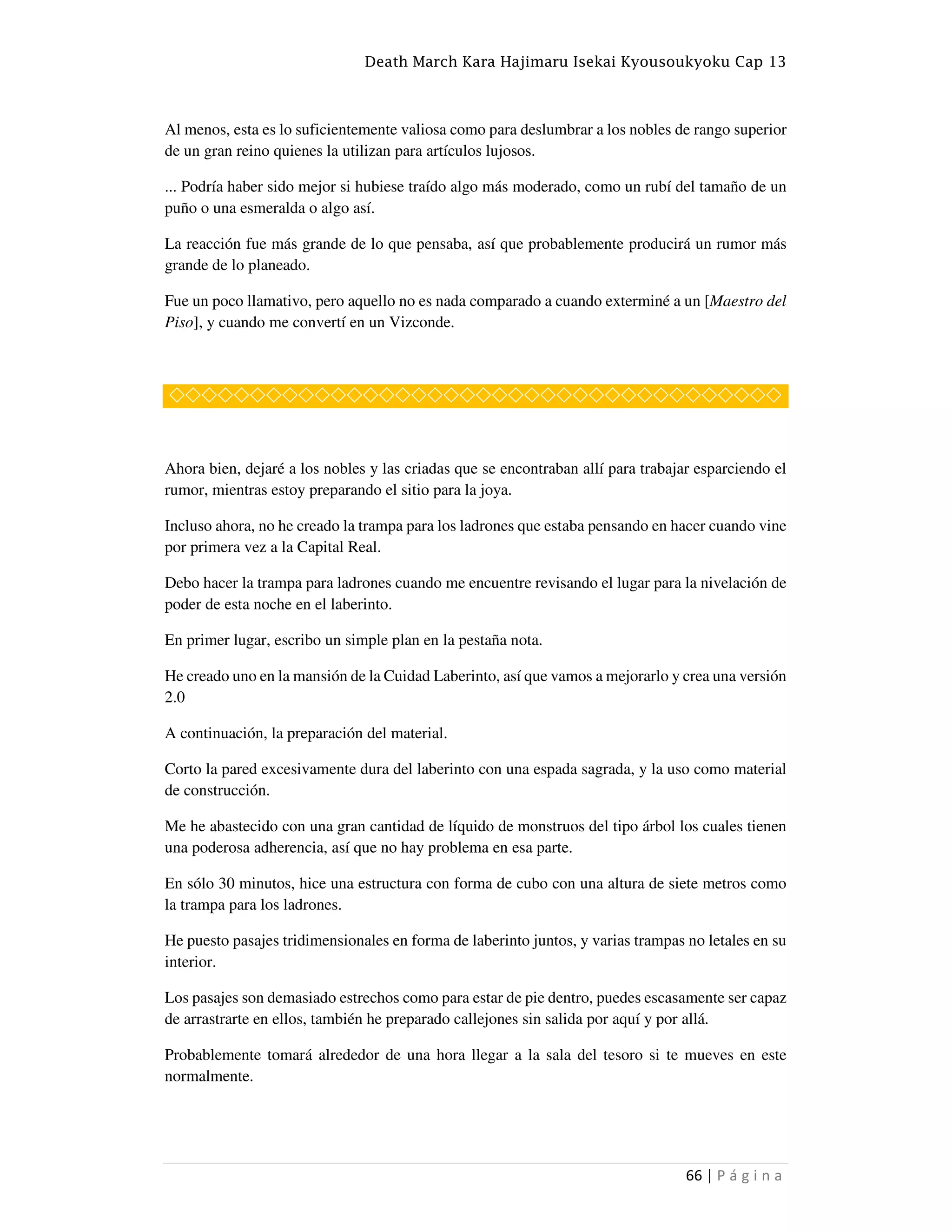 Death March Kara Hajimaru Isekai Kyousoukyoku Cap 13
66 | P á g i n a
Al menos, esta es lo suficientemente valiosa como para deslumbrar a los nobles de rango superior
de un gran reino quienes la utilizan para artículos lujosos.
... Podría haber sido mejor si hubiese traído algo más moderado, como un rubí del tamaño de un
puño o una esmeralda o algo así.
La reacción fue más grande de lo que pensaba, así que probablemente producirá un rumor más
grande de lo planeado.
Fue un poco llamativo, pero aquello no es nada comparado a cuando exterminé a un [Maestro del
Piso], y cuando me convertí en un Vizconde.
◇◇◇◇◇◇◇◇◇◇◇◇◇◇◇◇◇◇◇◇◇◇◇◇◇◇◇◇◇◇◇◇◇◇◇◇◇◇
Ahora bien, dejaré a los nobles y las criadas que se encontraban allí para trabajar esparciendo el
rumor, mientras estoy preparando el sitio para la joya.
Incluso ahora, no he creado la trampa para los ladrones que estaba pensando en hacer cuando vine
por primera vez a la Capital Real.
Debo hacer la trampa para ladrones cuando me encuentre revisando el lugar para la nivelación de
poder de esta noche en el laberinto.
En primer lugar, escribo un simple plan en la pestaña nota.
He creado uno en la mansión de la Cuidad Laberinto, así que vamos a mejorarlo y crea una versión
2.0
A continuación, la preparación del material.
Corto la pared excesivamente dura del laberinto con una espada sagrada, y la uso como material
de construcción.
Me he abastecido con una gran cantidad de líquido de monstruos del tipo árbol los cuales tienen
una poderosa adherencia, así que no hay problema en esa parte.
En sólo 30 minutos, hice una estructura con forma de cubo con una altura de siete metros como
la trampa para los ladrones.
He puesto pasajes tridimensionales en forma de laberinto juntos, y varias trampas no letales en su
interior.
Los pasajes son demasiado estrechos como para estar de pie dentro, puedes escasamente ser capaz
de arrastrarte en ellos, también he preparado callejones sin salida por aquí y por allá.
Probablemente tomará alrededor de una hora llegar a la sala del tesoro si te mueves en este
normalmente.
 