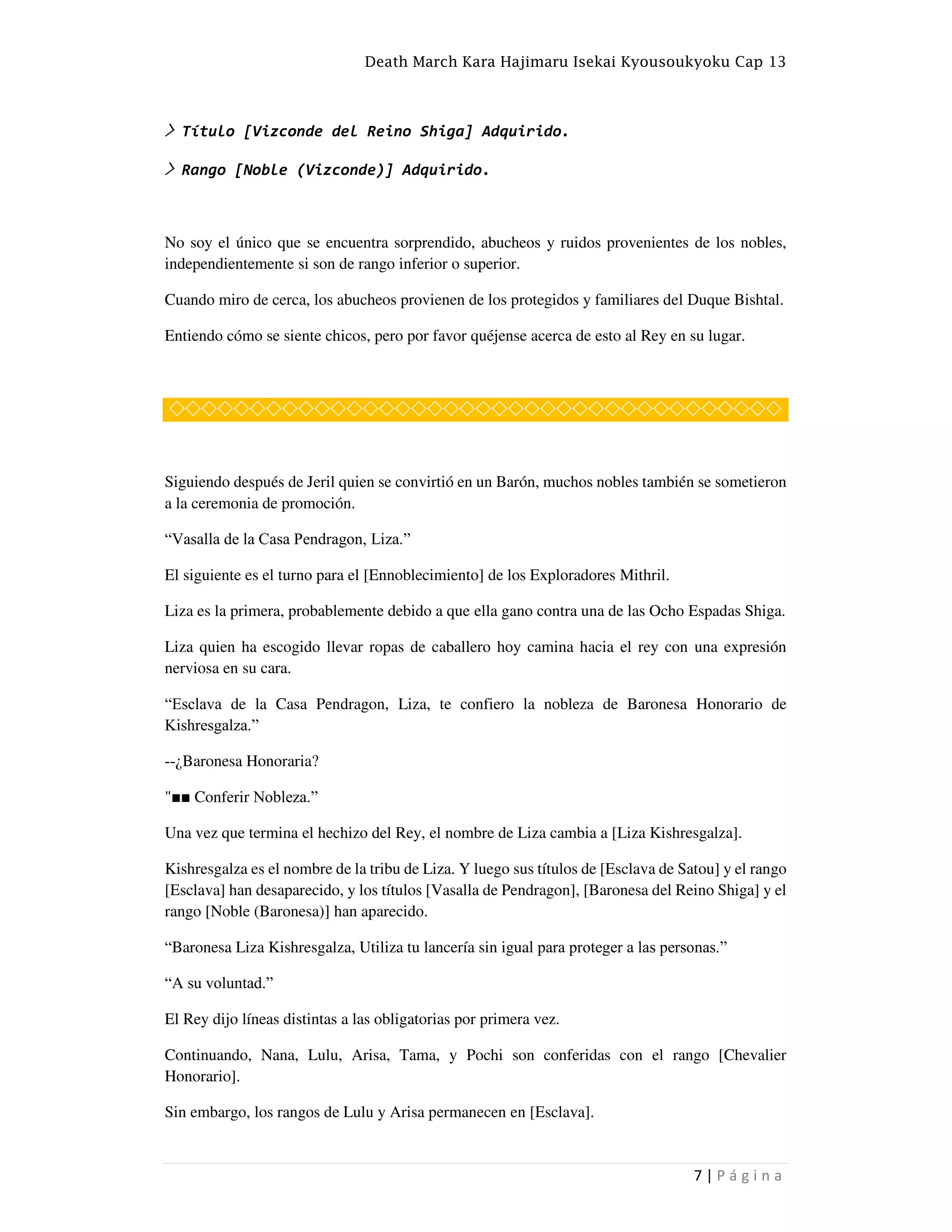 Death March Kara Hajimaru Isekai Kyousoukyoku Cap 13
7 | P á g i n a
> Título [Vizconde del Reino Shiga] Adquirido.
> Rango [Noble (Vizconde)] Adquirido.
No soy el único que se encuentra sorprendido, abucheos y ruidos provenientes de los nobles,
independientemente si son de rango inferior o superior.
Cuando miro de cerca, los abucheos provienen de los protegidos y familiares del Duque Bishtal.
Entiendo cómo se siente chicos, pero por favor quéjense acerca de esto al Rey en su lugar.
◇◇◇◇◇◇◇◇◇◇◇◇◇◇◇◇◇◇◇◇◇◇◇◇◇◇◇◇◇◇◇◇◇◇◇◇◇◇
Siguiendo después de Jeril quien se convirtió en un Barón, muchos nobles también se sometieron
a la ceremonia de promoción.
“Vasalla de la Casa Pendragon, Liza.”
El siguiente es el turno para el [Ennoblecimiento] de los Exploradores Mithril.
Liza es la primera, probablemente debido a que ella gano contra una de las Ocho Espadas Shiga.
Liza quien ha escogido llevar ropas de caballero hoy camina hacia el rey con una expresión
nerviosa en su cara.
“Esclava de la Casa Pendragon, Liza, te confiero la nobleza de Baronesa Honorario de
Kishresgalza.”
--¿Baronesa Honoraria?
"■■ Conferir Nobleza.”
Una vez que termina el hechizo del Rey, el nombre de Liza cambia a [Liza Kishresgalza].
Kishresgalza es el nombre de la tribu de Liza. Y luego sus títulos de [Esclava de Satou] y el rango
[Esclava] han desaparecido, y los títulos [Vasalla de Pendragon], [Baronesa del Reino Shiga] y el
rango [Noble (Baronesa)] han aparecido.
“Baronesa Liza Kishresgalza, Utiliza tu lancería sin igual para proteger a las personas.”
“A su voluntad.”
El Rey dijo líneas distintas a las obligatorias por primera vez.
Continuando, Nana, Lulu, Arisa, Tama, y Pochi son conferidas con el rango [Chevalier
Honorario].
Sin embargo, los rangos de Lulu y Arisa permanecen en [Esclava].
 
