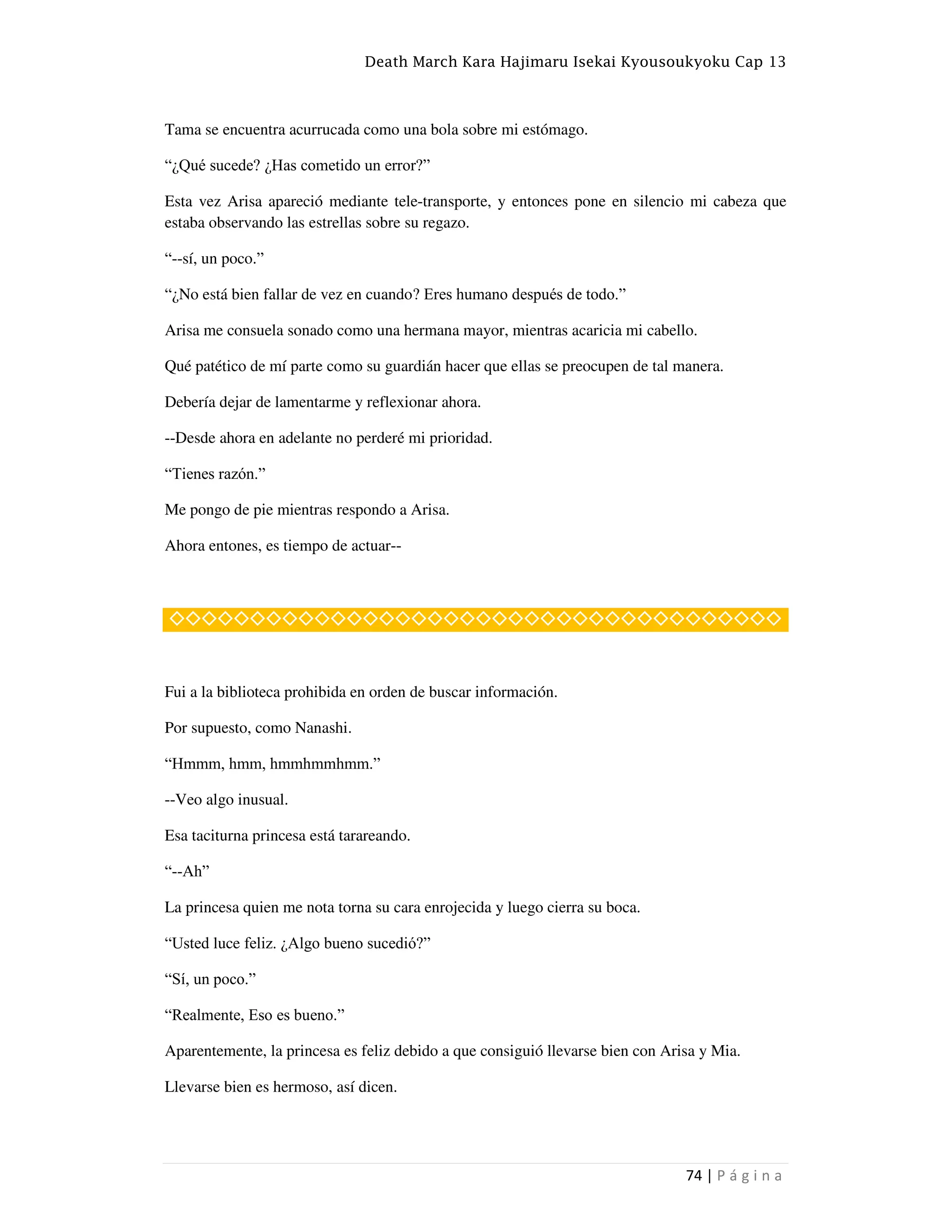 Death March Kara Hajimaru Isekai Kyousoukyoku Cap 13
74 | P á g i n a
Tama se encuentra acurrucada como una bola sobre mi estómago.
“¿Qué sucede? ¿Has cometido un error?”
Esta vez Arisa apareció mediante tele-transporte, y entonces pone en silencio mi cabeza que
estaba observando las estrellas sobre su regazo.
“--sí, un poco.”
“¿No está bien fallar de vez en cuando? Eres humano después de todo.”
Arisa me consuela sonado como una hermana mayor, mientras acaricia mi cabello.
Qué patético de mí parte como su guardián hacer que ellas se preocupen de tal manera.
Debería dejar de lamentarme y reflexionar ahora.
--Desde ahora en adelante no perderé mi prioridad.
“Tienes razón.”
Me pongo de pie mientras respondo a Arisa.
Ahora entones, es tiempo de actuar--
◇◇◇◇◇◇◇◇◇◇◇◇◇◇◇◇◇◇◇◇◇◇◇◇◇◇◇◇◇◇◇◇◇◇◇◇◇◇
Fui a la biblioteca prohibida en orden de buscar información.
Por supuesto, como Nanashi.
“Hmmm, hmm, hmmhmmhmm.”
--Veo algo inusual.
Esa taciturna princesa está tarareando.
“--Ah”
La princesa quien me nota torna su cara enrojecida y luego cierra su boca.
“Usted luce feliz. ¿Algo bueno sucedió?”
“Sí, un poco.”
“Realmente, Eso es bueno.”
Aparentemente, la princesa es feliz debido a que consiguió llevarse bien con Arisa y Mia.
Llevarse bien es hermoso, así dicen.
 