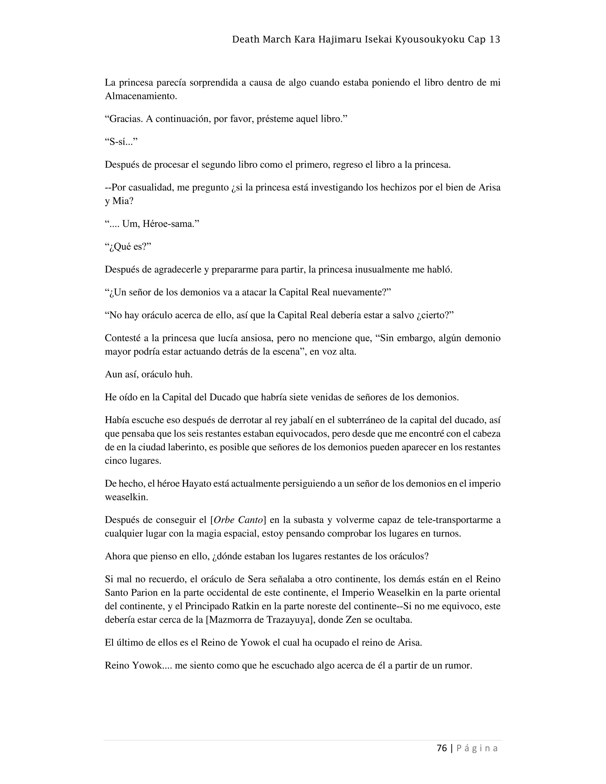 Death March Kara Hajimaru Isekai Kyousoukyoku Cap 13
76 | P á g i n a
La princesa parecía sorprendida a causa de algo cuando estaba poniendo el libro dentro de mi
Almacenamiento.
“Gracias. A continuación, por favor, présteme aquel libro.”
“S-sí...”
Después de procesar el segundo libro como el primero, regreso el libro a la princesa.
--Por casualidad, me pregunto ¿si la princesa está investigando los hechizos por el bien de Arisa
y Mia?
“.... Um, Héroe-sama.”
“¿Qué es?”
Después de agradecerle y prepararme para partir, la princesa inusualmente me habló.
“¿Un señor de los demonios va a atacar la Capital Real nuevamente?”
“No hay oráculo acerca de ello, así que la Capital Real debería estar a salvo ¿cierto?”
Contesté a la princesa que lucía ansiosa, pero no mencione que, “Sin embargo, algún demonio
mayor podría estar actuando detrás de la escena”, en voz alta.
Aun así, oráculo huh.
He oído en la Capital del Ducado que habría siete venidas de señores de los demonios.
Había escuche eso después de derrotar al rey jabalí en el subterráneo de la capital del ducado, así
que pensaba que los seis restantes estaban equivocados, pero desde que me encontré con el cabeza
de en la ciudad laberinto, es posible que señores de los demonios pueden aparecer en los restantes
cinco lugares.
De hecho, el héroe Hayato está actualmente persiguiendo a un señor de los demonios en el imperio
weaselkin.
Después de conseguir el [Orbe Canto] en la subasta y volverme capaz de tele-transportarme a
cualquier lugar con la magia espacial, estoy pensando comprobar los lugares en turnos.
Ahora que pienso en ello, ¿dónde estaban los lugares restantes de los oráculos?
Si mal no recuerdo, el oráculo de Sera señalaba a otro continente, los demás están en el Reino
Santo Parion en la parte occidental de este continente, el Imperio Weaselkin en la parte oriental
del continente, y el Principado Ratkin en la parte noreste del continente--Si no me equivoco, este
debería estar cerca de la [Mazmorra de Trazayuya], donde Zen se ocultaba.
El último de ellos es el Reino de Yowok el cual ha ocupado el reino de Arisa.
Reino Yowok.... me siento como que he escuchado algo acerca de él a partir de un rumor.
 