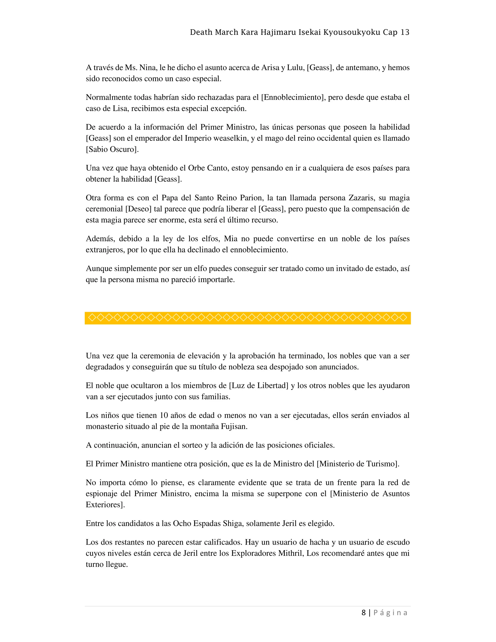 Death March Kara Hajimaru Isekai Kyousoukyoku Cap 13
8 | P á g i n a
A través de Ms. Nina, le he dicho el asunto acerca de Arisa y Lulu, [Geass], de antemano, y hemos
sido reconocidos como un caso especial.
Normalmente todas habrían sido rechazadas para el [Ennoblecimiento], pero desde que estaba el
caso de Lisa, recibimos esta especial excepción.
De acuerdo a la información del Primer Ministro, las únicas personas que poseen la habilidad
[Geass] son el emperador del Imperio weaselkin, y el mago del reino occidental quien es llamado
[Sabio Oscuro].
Una vez que haya obtenido el Orbe Canto, estoy pensando en ir a cualquiera de esos países para
obtener la habilidad [Geass].
Otra forma es con el Papa del Santo Reino Parion, la tan llamada persona Zazaris, su magia
ceremonial [Deseo] tal parece que podría liberar el [Geass], pero puesto que la compensación de
esta magia parece ser enorme, esta será el último recurso.
Además, debido a la ley de los elfos, Mia no puede convertirse en un noble de los países
extranjeros, por lo que ella ha declinado el ennoblecimiento.
Aunque simplemente por ser un elfo puedes conseguir ser tratado como un invitado de estado, así
que la persona misma no pareció importarle.
◇◇◇◇◇◇◇◇◇◇◇◇◇◇◇◇◇◇◇◇◇◇◇◇◇◇◇◇◇◇◇◇◇◇◇◇◇◇
Una vez que la ceremonia de elevación y la aprobación ha terminado, los nobles que van a ser
degradados y conseguirán que su título de nobleza sea despojado son anunciados.
El noble que ocultaron a los miembros de [Luz de Libertad] y los otros nobles que les ayudaron
van a ser ejecutados junto con sus familias.
Los niños que tienen 10 años de edad o menos no van a ser ejecutadas, ellos serán enviados al
monasterio situado al pie de la montaña Fujisan.
A continuación, anuncian el sorteo y la adición de las posiciones oficiales.
El Primer Ministro mantiene otra posición, que es la de Ministro del [Ministerio de Turismo].
No importa cómo lo piense, es claramente evidente que se trata de un frente para la red de
espionaje del Primer Ministro, encima la misma se superpone con el [Ministerio de Asuntos
Exteriores].
Entre los candidatos a las Ocho Espadas Shiga, solamente Jeril es elegido.
Los dos restantes no parecen estar calificados. Hay un usuario de hacha y un usuario de escudo
cuyos niveles están cerca de Jeril entre los Exploradores Mithril, Los recomendaré antes que mi
turno llegue.
 