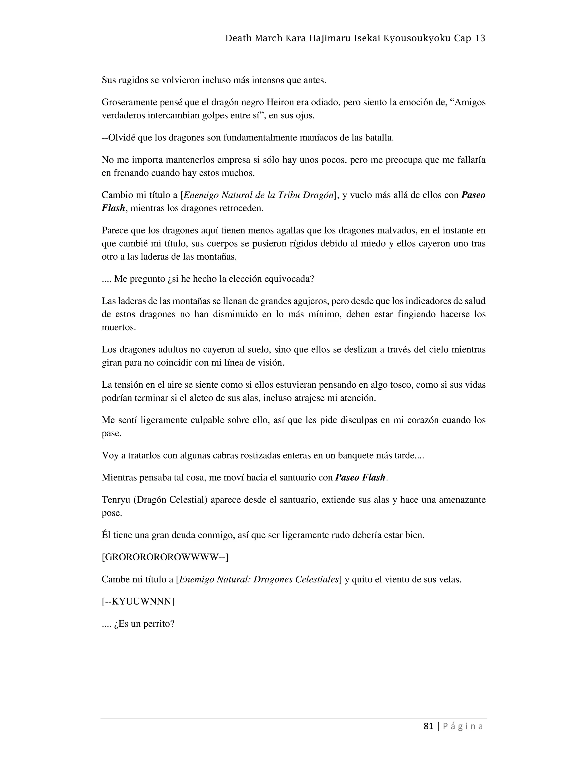 Death March Kara Hajimaru Isekai Kyousoukyoku Cap 13
81 | P á g i n a
Sus rugidos se volvieron incluso más intensos que antes.
Groseramente pensé que el dragón negro Heiron era odiado, pero siento la emoción de, “Amigos
verdaderos intercambian golpes entre sí”, en sus ojos.
--Olvidé que los dragones son fundamentalmente maníacos de las batalla.
No me importa mantenerlos empresa si sólo hay unos pocos, pero me preocupa que me fallaría
en frenando cuando hay estos muchos.
Cambio mi título a [Enemigo Natural de la Tribu Dragón], y vuelo más allá de ellos con Paseo
Flash, mientras los dragones retroceden.
Parece que los dragones aquí tienen menos agallas que los dragones malvados, en el instante en
que cambié mi título, sus cuerpos se pusieron rígidos debido al miedo y ellos cayeron uno tras
otro a las laderas de las montañas.
.... Me pregunto ¿si he hecho la elección equivocada?
Las laderas de las montañas se llenan de grandes agujeros, pero desde que los indicadores de salud
de estos dragones no han disminuido en lo más mínimo, deben estar fingiendo hacerse los
muertos.
Los dragones adultos no cayeron al suelo, sino que ellos se deslizan a través del cielo mientras
giran para no coincidir con mi línea de visión.
La tensión en el aire se siente como si ellos estuvieran pensando en algo tosco, como si sus vidas
podrían terminar si el aleteo de sus alas, incluso atrajese mi atención.
Me sentí ligeramente culpable sobre ello, así que les pide disculpas en mi corazón cuando los
pase.
Voy a tratarlos con algunas cabras rostizadas enteras en un banquete más tarde....
Mientras pensaba tal cosa, me moví hacia el santuario con Paseo Flash.
Tenryu (Dragón Celestial) aparece desde el santuario, extiende sus alas y hace una amenazante
pose.
Él tiene una gran deuda conmigo, así que ser ligeramente rudo debería estar bien.
[GROROROROROWWWW--]
Cambe mi título a [Enemigo Natural: Dragones Celestiales] y quito el viento de sus velas.
[--KYUUWNNN]
.... ¿Es un perrito?
 