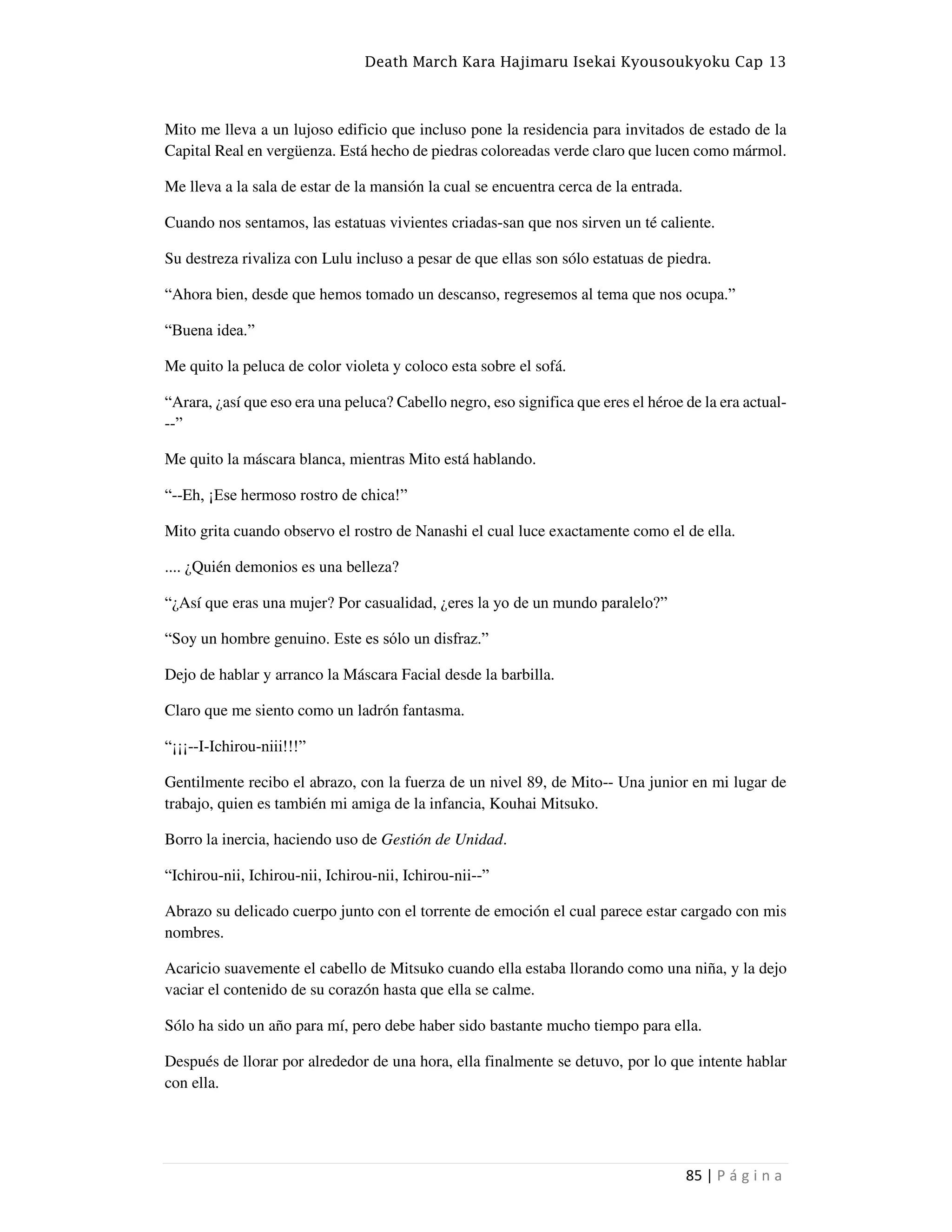 Death March Kara Hajimaru Isekai Kyousoukyoku Cap 13
85 | P á g i n a
Mito me lleva a un lujoso edificio que incluso pone la residencia para invitados de estado de la
Capital Real en vergüenza. Está hecho de piedras coloreadas verde claro que lucen como mármol.
Me lleva a la sala de estar de la mansión la cual se encuentra cerca de la entrada.
Cuando nos sentamos, las estatuas vivientes criadas-san que nos sirven un té caliente.
Su destreza rivaliza con Lulu incluso a pesar de que ellas son sólo estatuas de piedra.
“Ahora bien, desde que hemos tomado un descanso, regresemos al tema que nos ocupa.”
“Buena idea.”
Me quito la peluca de color violeta y coloco esta sobre el sofá.
“Arara, ¿así que eso era una peluca? Cabello negro, eso significa que eres el héroe de la era actual-
--”
Me quito la máscara blanca, mientras Mito está hablando.
“--Eh, ¡Ese hermoso rostro de chica!”
Mito grita cuando observo el rostro de Nanashi el cual luce exactamente como el de ella.
.... ¿Quién demonios es una belleza?
“¿Así que eras una mujer? Por casualidad, ¿eres la yo de un mundo paralelo?”
“Soy un hombre genuino. Este es sólo un disfraz.”
Dejo de hablar y arranco la Máscara Facial desde la barbilla.
Claro que me siento como un ladrón fantasma.
“¡¡¡--I-Ichirou-niii!!!”
Gentilmente recibo el abrazo, con la fuerza de un nivel 89, de Mito-- Una junior en mi lugar de
trabajo, quien es también mi amiga de la infancia, Kouhai Mitsuko.
Borro la inercia, haciendo uso de Gestión de Unidad.
“Ichirou-nii, Ichirou-nii, Ichirou-nii, Ichirou-nii--”
Abrazo su delicado cuerpo junto con el torrente de emoción el cual parece estar cargado con mis
nombres.
Acaricio suavemente el cabello de Mitsuko cuando ella estaba llorando como una niña, y la dejo
vaciar el contenido de su corazón hasta que ella se calme.
Sólo ha sido un año para mí, pero debe haber sido bastante mucho tiempo para ella.
Después de llorar por alrededor de una hora, ella finalmente se detuvo, por lo que intente hablar
con ella.
 