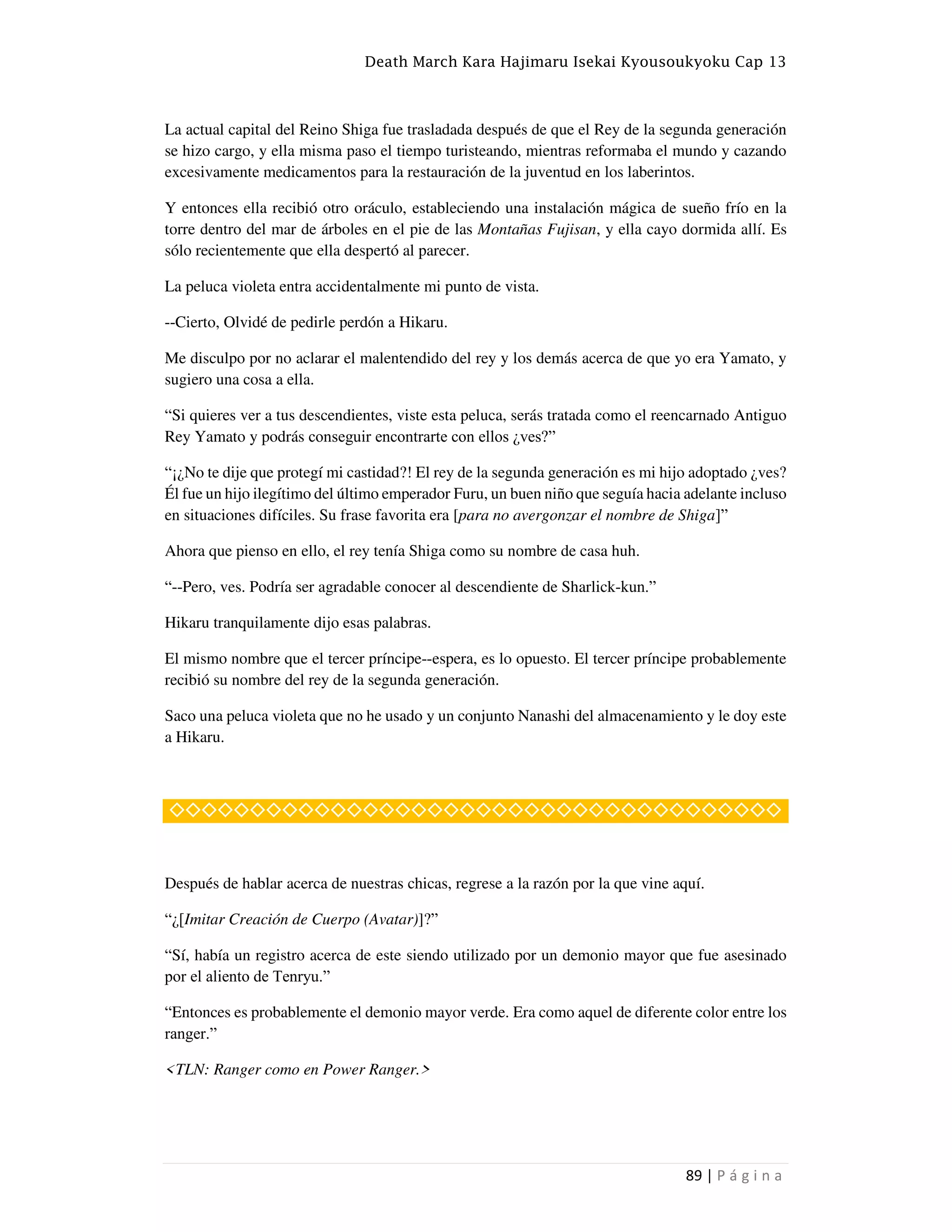 Death March Kara Hajimaru Isekai Kyousoukyoku Cap 13
89 | P á g i n a
La actual capital del Reino Shiga fue trasladada después de que el Rey de la segunda generación
se hizo cargo, y ella misma paso el tiempo turisteando, mientras reformaba el mundo y cazando
excesivamente medicamentos para la restauración de la juventud en los laberintos.
Y entonces ella recibió otro oráculo, estableciendo una instalación mágica de sueño frío en la
torre dentro del mar de árboles en el pie de las Montañas Fujisan, y ella cayo dormida allí. Es
sólo recientemente que ella despertó al parecer.
La peluca violeta entra accidentalmente mi punto de vista.
--Cierto, Olvidé de pedirle perdón a Hikaru.
Me disculpo por no aclarar el malentendido del rey y los demás acerca de que yo era Yamato, y
sugiero una cosa a ella.
“Si quieres ver a tus descendientes, viste esta peluca, serás tratada como el reencarnado Antiguo
Rey Yamato y podrás conseguir encontrarte con ellos ¿ves?”
“¡¿No te dije que protegí mi castidad?! El rey de la segunda generación es mi hijo adoptado ¿ves?
Él fue un hijo ilegítimo del último emperador Furu, un buen niño que seguía hacia adelante incluso
en situaciones difíciles. Su frase favorita era [para no avergonzar el nombre de Shiga]”
Ahora que pienso en ello, el rey tenía Shiga como su nombre de casa huh.
“--Pero, ves. Podría ser agradable conocer al descendiente de Sharlick-kun.”
Hikaru tranquilamente dijo esas palabras.
El mismo nombre que el tercer príncipe--espera, es lo opuesto. El tercer príncipe probablemente
recibió su nombre del rey de la segunda generación.
Saco una peluca violeta que no he usado y un conjunto Nanashi del almacenamiento y le doy este
a Hikaru.
◇◇◇◇◇◇◇◇◇◇◇◇◇◇◇◇◇◇◇◇◇◇◇◇◇◇◇◇◇◇◇◇◇◇◇◇◇◇
Después de hablar acerca de nuestras chicas, regrese a la razón por la que vine aquí.
“¿[Imitar Creación de Cuerpo (Avatar)]?”
“Sí, había un registro acerca de este siendo utilizado por un demonio mayor que fue asesinado
por el aliento de Tenryu.”
“Entonces es probablemente el demonio mayor verde. Era como aquel de diferente color entre los
ranger.”
<TLN: Ranger como en Power Ranger.>
 