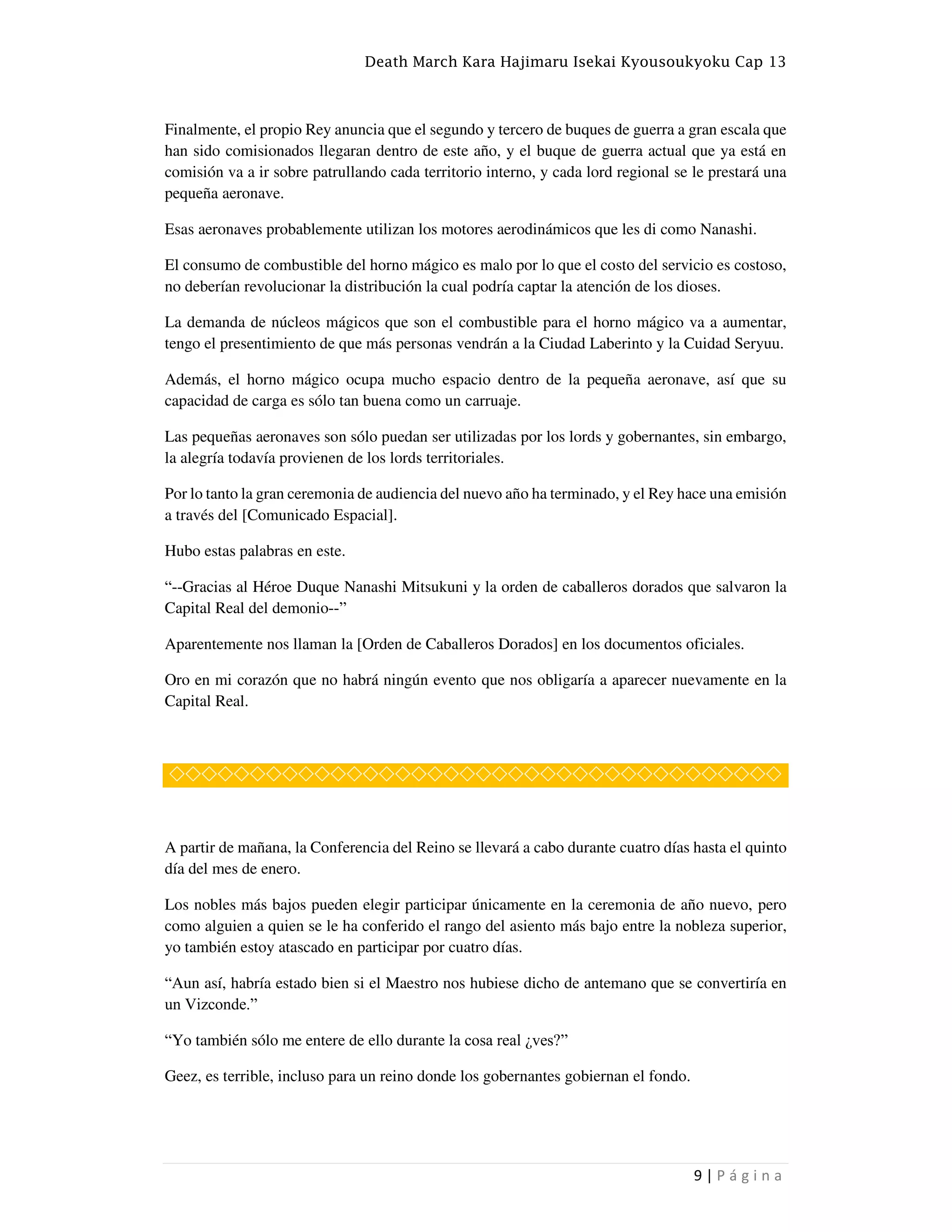 Death March Kara Hajimaru Isekai Kyousoukyoku Cap 13
9 | P á g i n a
Finalmente, el propio Rey anuncia que el segundo y tercero de buques de guerra a gran escala que
han sido comisionados llegaran dentro de este año, y el buque de guerra actual que ya está en
comisión va a ir sobre patrullando cada territorio interno, y cada lord regional se le prestará una
pequeña aeronave.
Esas aeronaves probablemente utilizan los motores aerodinámicos que les di como Nanashi.
El consumo de combustible del horno mágico es malo por lo que el costo del servicio es costoso,
no deberían revolucionar la distribución la cual podría captar la atención de los dioses.
La demanda de núcleos mágicos que son el combustible para el horno mágico va a aumentar,
tengo el presentimiento de que más personas vendrán a la Ciudad Laberinto y la Cuidad Seryuu.
Además, el horno mágico ocupa mucho espacio dentro de la pequeña aeronave, así que su
capacidad de carga es sólo tan buena como un carruaje.
Las pequeñas aeronaves son sólo puedan ser utilizadas por los lords y gobernantes, sin embargo,
la alegría todavía provienen de los lords territoriales.
Por lo tanto la gran ceremonia de audiencia del nuevo año ha terminado, y el Rey hace una emisión
a través del [Comunicado Espacial].
Hubo estas palabras en este.
“--Gracias al Héroe Duque Nanashi Mitsukuni y la orden de caballeros dorados que salvaron la
Capital Real del demonio--”
Aparentemente nos llaman la [Orden de Caballeros Dorados] en los documentos oficiales.
Oro en mi corazón que no habrá ningún evento que nos obligaría a aparecer nuevamente en la
Capital Real.
◇◇◇◇◇◇◇◇◇◇◇◇◇◇◇◇◇◇◇◇◇◇◇◇◇◇◇◇◇◇◇◇◇◇◇◇◇◇
A partir de mañana, la Conferencia del Reino se llevará a cabo durante cuatro días hasta el quinto
día del mes de enero.
Los nobles más bajos pueden elegir participar únicamente en la ceremonia de año nuevo, pero
como alguien a quien se le ha conferido el rango del asiento más bajo entre la nobleza superior,
yo también estoy atascado en participar por cuatro días.
“Aun así, habría estado bien si el Maestro nos hubiese dicho de antemano que se convertiría en
un Vizconde.”
“Yo también sólo me entere de ello durante la cosa real ¿ves?”
Geez, es terrible, incluso para un reino donde los gobernantes gobiernan el fondo.
 